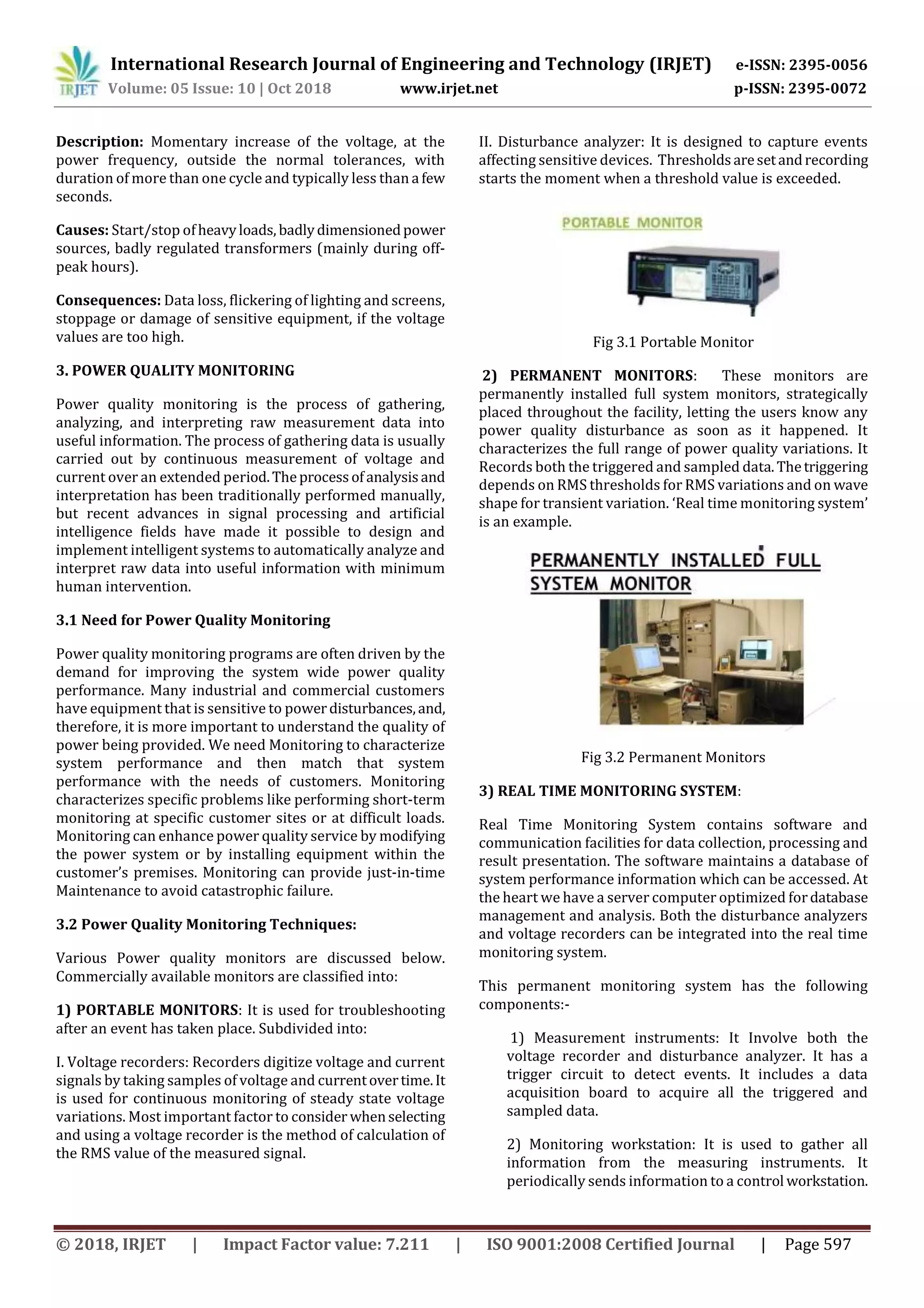 International Research Journal of Engineering and Technology (IRJET) e-ISSN: 2395-0056
Volume: 05 Issue: 10 | Oct 2018 www.irjet.net p-ISSN: 2395-0072
© 2018, IRJET | Impact Factor value: 7.211 | ISO 9001:2008 Certified Journal | Page 597
Description: Momentary increase of the voltage, at the
power frequency, outside the normal tolerances, with
duration of more than one cycle and typically less than a few
seconds.
Causes: Start/stop ofheavyloads, badlydimensionedpower
sources, badly regulated transformers (mainly during off-
peak hours).
Consequences: Data loss, flickering of lighting and screens,
stoppage or damage of sensitive equipment, if the voltage
values are too high.
3. POWER QUALITY MONITORING
Power quality monitoring is the process of gathering,
analyzing, and interpreting raw measurement data into
useful information. The process of gathering data is usually
carried out by continuous measurement of voltage and
current over an extended period.Theprocessofanalysisand
interpretation has been traditionally performed manually,
but recent advances in signal processing and artificial
intelligence fields have made it possible to design and
implement intelligent systems to automatically analyze and
interpret raw data into useful information with minimum
human intervention.
3.1 Need for Power Quality Monitoring
Power quality monitoring programs are often driven by the
demand for improving the system wide power quality
performance. Many industrial and commercial customers
have equipment that is sensitive to powerdisturbances,and,
therefore, it is more important to understand the quality of
power being provided. We need Monitoring to characterize
system performance and then match that system
performance with the needs of customers. Monitoring
characterizes specific problems like performing short-term
monitoring at specific customer sites or at difficult loads.
Monitoring can enhance power quality service by modifying
the power system or by installing equipment within the
customer’s premises. Monitoring can provide just-in-time
Maintenance to avoid catastrophic failure.
3.2 Power Quality Monitoring Techniques:
Various Power quality monitors are discussed below.
Commercially available monitors are classified into:
1) PORTABLE MONITORS: It is used for troubleshooting
after an event has taken place. Subdivided into:
I. Voltage recorders: Recorders digitize voltage and current
signals by taking samples of voltage and currentovertime.It
is used for continuous monitoring of steady state voltage
variations. Most important factor to consider whenselecting
and using a voltage recorder is the method of calculation of
the RMS value of the measured signal.
II. Disturbance analyzer: It is designed to capture events
affecting sensitive devices. Thresholdsaresetandrecording
starts the moment when a threshold value is exceeded.
Fig 3.1 Portable Monitor
2) PERMANENT MONITORS: These monitors are
permanently installed full system monitors, strategically
placed throughout the facility, letting the users know any
power quality disturbance as soon as it happened. It
characterizes the full range of power quality variations. It
Records both the triggered and sampled data.Thetriggering
depends on RMS thresholds for RMS variations and on wave
shape for transient variation. ‘Real time monitoring system’
is an example.
Fig 3.2 Permanent Monitors
3) REAL TIME MONITORING SYSTEM:
Real Time Monitoring System contains software and
communication facilities for data collection, processing and
result presentation. The software maintains a database of
system performance information which can be accessed. At
the heart we have a server computer optimized fordatabase
management and analysis. Both the disturbance analyzers
and voltage recorders can be integrated into the real time
monitoring system.
This permanent monitoring system has the following
components:-
1) Measurement instruments: It Involve both the
voltage recorder and disturbance analyzer. It has a
trigger circuit to detect events. It includes a data
acquisition board to acquire all the triggered and
sampled data.
2) Monitoring workstation: It is used to gather all
information from the measuring instruments. It
periodically sends information to a control workstation.
 