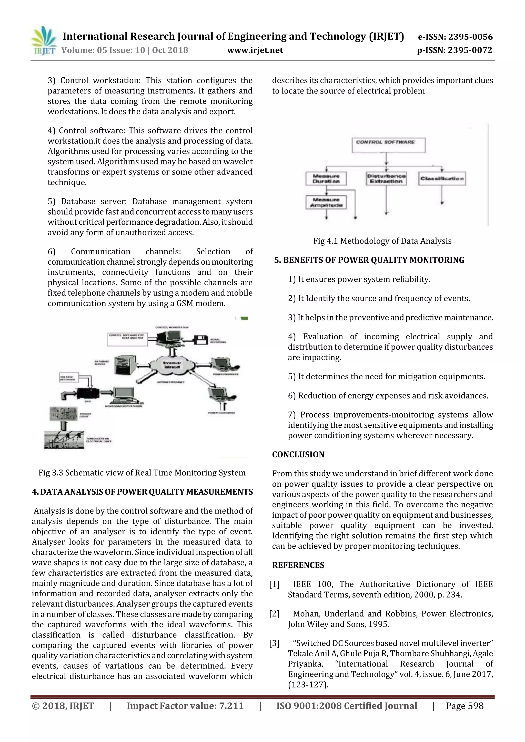 International Research Journal of Engineering and Technology (IRJET) e-ISSN: 2395-0056
Volume: 05 Issue: 10 | Oct 2018 www.irjet.net p-ISSN: 2395-0072
© 2018, IRJET | Impact Factor value: 7.211 | ISO 9001:2008 Certified Journal | Page 598
3) Control workstation: This station configures the
parameters of measuring instruments. It gathers and
stores the data coming from the remote monitoring
workstations. It does the data analysis and export.
4) Control software: This software drives the control
workstation.it does the analysis and processing of data.
Algorithms used for processing varies according to the
system used. Algorithms used may be based on wavelet
transforms or expert systems or some other advanced
technique.
5) Database server: Database management system
should provide fast andconcurrent accesstomanyusers
without critical performance degradation.Also,itshould
avoid any form of unauthorized access.
6) Communication channels: Selection of
communicationchannel stronglydependsonmonitoring
instruments, connectivity functions and on their
physical locations. Some of the possible channels are
fixed telephone channels by using a modem and mobile
communication system by using a GSM modem.
Fig 3.3 Schematic view of Real Time Monitoring System
4.DATAANALYSISOFPOWERQUALITY MEASUREMENTS
Analysis is done by the control software and the method of
analysis depends on the type of disturbance. The main
objective of an analyser is to identify the type of event.
Analyser looks for parameters in the measured data to
characterize the waveform. Since individual inspectionof all
wave shapes is not easy due to the large size of database, a
few characteristics are extracted from the measured data,
mainly magnitude and duration. Since database has a lot of
information and recorded data, analyser extracts only the
relevant disturbances. Analyser groups the captured events
in a number of classes. These classes aremadebycomparing
the captured waveforms with the ideal waveforms. This
classification is called disturbance classification. By
comparing the captured events with libraries of power
quality variation characteristics andcorrelatingwithsystem
events, causes of variations can be determined. Every
electrical disturbance has an associated waveform which
describes its characteristics, whichprovidesimportantclues
to locate the source of electrical problem
Fig 4.1 Methodology of Data Analysis
5. BENEFITS OF POWER QUALITY MONITORING
1) It ensures power system reliability.
2) It Identify the source and frequency of events.
3) It helps in the preventiveandpredictivemaintenance.
4) Evaluation of incoming electrical supply and
distribution to determine if power quality disturbances
are impacting.
5) It determines the need for mitigation equipments.
6) Reduction of energy expenses and risk avoidances.
7) Process improvements-monitoring systems allow
identifying the most sensitive equipmentsandinstalling
power conditioning systems wherever necessary.
CONCLUSION
From this study we understand in brief different work done
on power quality issues to provide a clear perspective on
various aspects of the power quality to the researchers and
engineers working in this field. To overcome the negative
impact of poor power quality on equipment and businesses,
suitable power quality equipment can be invested.
Identifying the right solution remains the first step which
can be achieved by proper monitoring techniques.
REFERENCES
[1] IEEE 100, The Authoritative Dictionary of IEEE
Standard Terms, seventh edition, 2000, p. 234.
[2] Mohan, Underland and Robbins, Power Electronics,
John Wiley and Sons, 1995.
[3] “Switched DC Sources based novel multilevel inverter”
Tekale Anil A, Ghule Puja R, Thombare Shubhangi,Agale
Priyanka, “International Research Journal of
Engineering and Technology” vol. 4, issue. 6, June 2017,
(123-127).
 