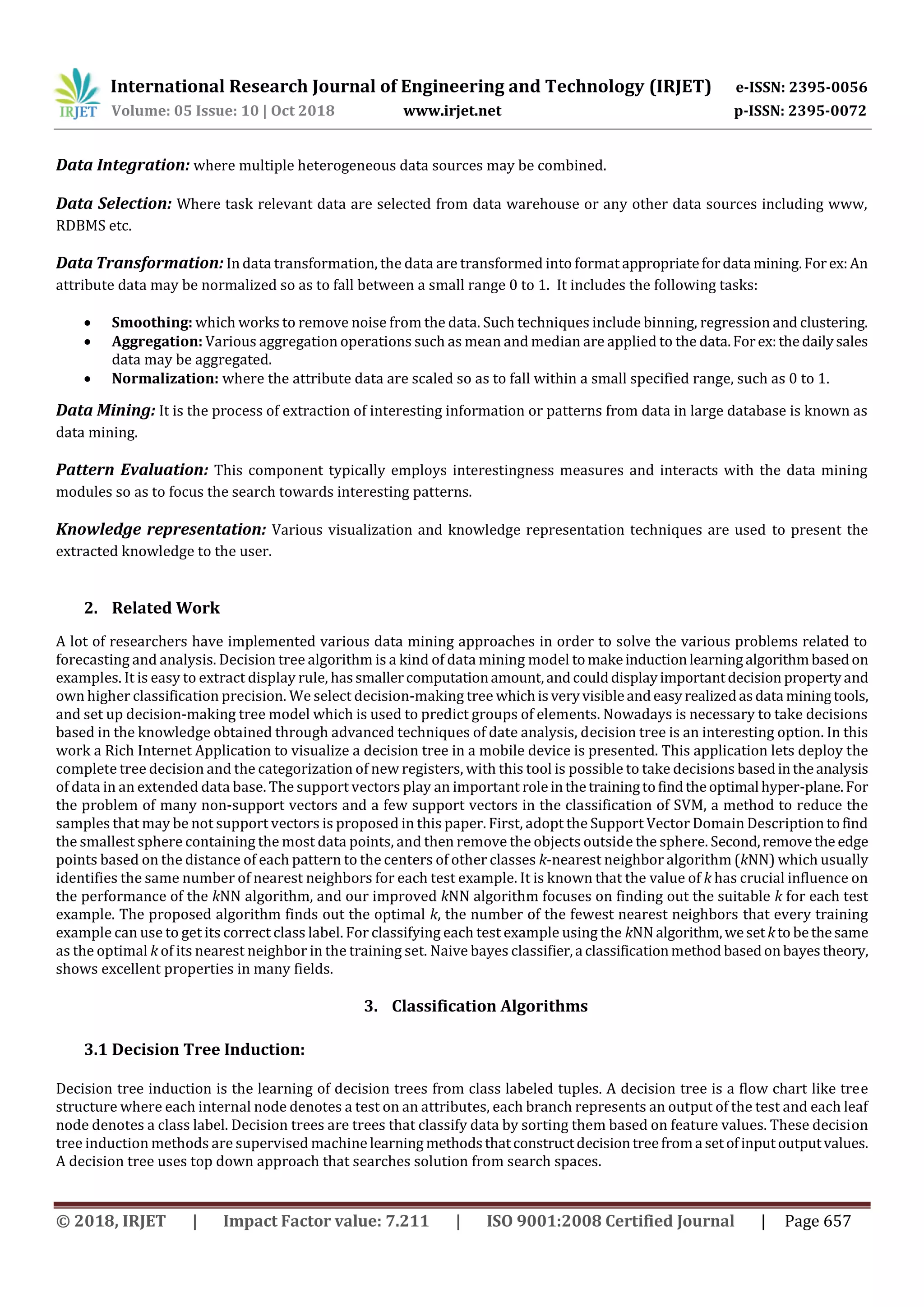 International Research Journal of Engineering and Technology (IRJET) e-ISSN: 2395-0056
Volume: 05 Issue: 10 | Oct 2018 www.irjet.net p-ISSN: 2395-0072
© 2018, IRJET | Impact Factor value: 7.211 | ISO 9001:2008 Certified Journal | Page 657
Data Integration: where multiple heterogeneous data sources may be combined.
Data Selection: Where task relevant data are selected from data warehouse or any other data sources including www,
RDBMS etc.
Data Transformation: In data transformation, the data are transformed into format appropriatefordata mining.Forex:An
attribute data may be normalized so as to fall between a small range 0 to 1. It includes the following tasks:
 Smoothing: which works to remove noise from the data. Such techniques include binning, regression and clustering.
 Aggregation: Various aggregation operations such as mean and median are applied to the data.Forex:thedailysales
data may be aggregated.
 Normalization: where the attribute data are scaled so as to fall within a small specified range, such as 0 to 1.
Data Mining: It is the process of extraction of interesting information or patterns from data in large database is known as
data mining.
Pattern Evaluation: This component typically employs interestingness measures and interacts with the data mining
modules so as to focus the search towards interesting patterns.
Knowledge representation: Various visualization and knowledge representation techniques are used to present the
extracted knowledge to the user.
2. Related Work
A lot of researchers have implemented various data mining approaches in order to solve the various problems related to
forecasting and analysis. Decision tree algorithm is a kind of data mining model tomakeinductionlearningalgorithmbasedon
examples. It is easy to extract display rule, hassmallercomputationamount,andcoulddisplayimportantdecision propertyand
own higher classification precision. We select decision-making tree whichis veryvisibleandeasyrealizedasdata miningtools,
and set up decision-making tree model which is used to predict groups of elements. Nowadays is necessary to take decisions
based in the knowledge obtained through advanced techniques of date analysis, decision tree is an interesting option. In this
work a Rich Internet Application to visualize a decision tree in a mobile device is presented. This application lets deploy the
complete tree decision and the categorization of new registers, with this tool is possible to take decisions basedintheanalysis
of data in an extended data base. The support vectors play an important roleinthetrainingtofindtheoptimal hyper-plane.For
the problem of many non-support vectors and a few support vectors in the classification of SVM, a method to reduce the
samples that may be not support vectors is proposed in this paper. First, adopt the Support Vector Domain Description tofind
the smallest sphere containing the most data points, and then remove the objects outside the sphere. Second,removethe edge
points based on the distance of each pattern to the centers of other classes k-nearest neighbor algorithm (kNN) which usually
identifies the same number of nearest neighbors for each test example. It is known that the value of k has crucial influence on
the performance of the kNN algorithm, and our improved kNN algorithm focuses on finding out the suitable k for each test
example. The proposed algorithm finds out the optimal k, the number of the fewest nearest neighbors that every training
example can use to get its correct class label. For classifying each test example using the kNN algorithm,wesetkto bethesame
as the optimal k of its nearest neighbor in the training set. Naive bayes classifier,a classificationmethod basedonbayestheory,
shows excellent properties in many fields.
3. Classification Algorithms
3.1 Decision Tree Induction:
Decision tree induction is the learning of decision trees from class labeled tuples. A decision tree is a flow chart like tree
structure where each internal node denotes a test on an attributes, each branch represents an output of the test and each leaf
node denotes a class label. Decision trees are trees that classify data by sorting them based on feature values. These decision
tree induction methods are supervised machine learning methodsthatconstructdecisiontreefroma setofinputoutputvalues.
A decision tree uses top down approach that searches solution from search spaces.
 