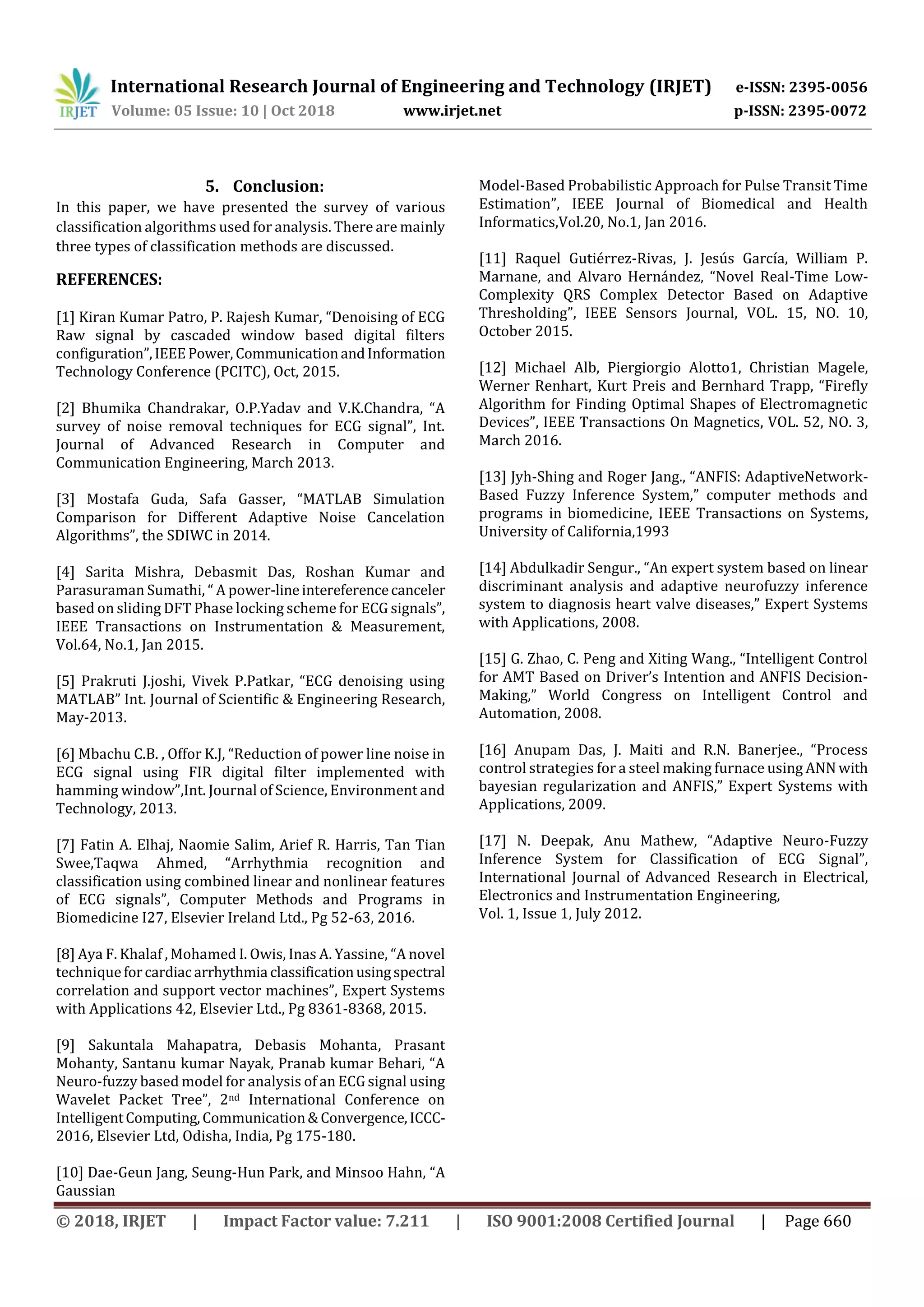 International Research Journal of Engineering and Technology (IRJET) e-ISSN: 2395-0056
Volume: 05 Issue: 10 | Oct 2018 www.irjet.net p-ISSN: 2395-0072
© 2018, IRJET | Impact Factor value: 7.211 | ISO 9001:2008 Certified Journal | Page 660
5. Conclusion:
In this paper, we have presented the survey of various
classification algorithms used for analysis. There are mainly
three types of classification methods are discussed.
REFERENCES:
[1] Kiran Kumar Patro, P. Rajesh Kumar, “Denoising of ECG
Raw signal by cascaded window based digital filters
configuration”,IEEEPower, CommunicationandInformation
Technology Conference (PCITC), Oct, 2015.
[2] Bhumika Chandrakar, O.P.Yadav and V.K.Chandra, “A
survey of noise removal techniques for ECG signal”, Int.
Journal of Advanced Research in Computer and
Communication Engineering, March 2013.
[3] Mostafa Guda, Safa Gasser, “MATLAB Simulation
Comparison for Different Adaptive Noise Cancelation
Algorithms”, the SDIWC in 2014.
[4] Sarita Mishra, Debasmit Das, Roshan Kumar and
Parasuraman Sumathi, “ A power-lineintereferencecanceler
based on sliding DFT Phase locking scheme for ECG signals”,
IEEE Transactions on Instrumentation & Measurement,
Vol.64, No.1, Jan 2015.
[5] Prakruti J.joshi, Vivek P.Patkar, “ECG denoising using
MATLAB” Int. Journal of Scientific & Engineering Research,
May-2013.
[6] Mbachu C.B. , Offor K.J, “Reduction of power line noise in
ECG signal using FIR digital filter implemented with
hamming window”,Int. Journal of Science, Environment and
Technology, 2013.
[7] Fatin A. Elhaj, Naomie Salim, Arief R. Harris, Tan Tian
Swee,Taqwa Ahmed, “Arrhythmia recognition and
classification using combined linear and nonlinear features
of ECG signals”, Computer Methods and Programs in
Biomedicine I27, Elsevier Ireland Ltd., Pg 52-63, 2016.
[8] Aya F. Khalaf , Mohamed I. Owis, Inas A. Yassine, “A novel
techniqueforcardiacarrhythmia classificationusingspectral
correlation and support vector machines”, Expert Systems
with Applications 42, Elsevier Ltd., Pg 8361-8368, 2015.
[9] Sakuntala Mahapatra, Debasis Mohanta, Prasant
Mohanty, Santanu kumar Nayak, Pranab kumar Behari, “A
Neuro-fuzzy based model for analysis of an ECG signal using
Wavelet Packet Tree”, 2nd International Conference on
IntelligentComputing,Communication& Convergence,ICCC-
2016, Elsevier Ltd, Odisha, India, Pg 175-180.
[10] Dae-Geun Jang, Seung-Hun Park, and Minsoo Hahn, “A
Gaussian
Model-Based Probabilistic Approach for Pulse Transit Time
Estimation”, IEEE Journal of Biomedical and Health
Informatics,Vol.20, No.1, Jan 2016.
[11] Raquel Gutiérrez-Rivas, J. Jesús García, William P.
Marnane, and Alvaro Hernández, “Novel Real-Time Low-
Complexity QRS Complex Detector Based on Adaptive
Thresholding”, IEEE Sensors Journal, VOL. 15, NO. 10,
October 2015.
[12] Michael Alb, Piergiorgio Alotto1, Christian Magele,
Werner Renhart, Kurt Preis and Bernhard Trapp, “Firefly
Algorithm for Finding Optimal Shapes of Electromagnetic
Devices”, IEEE Transactions On Magnetics, VOL. 52, NO. 3,
March 2016.
[13] Jyh-Shing and Roger Jang., “ANFIS: AdaptiveNetwork-
Based Fuzzy Inference System,” computer methods and
programs in biomedicine, IEEE Transactions on Systems,
University of California,1993
[14] Abdulkadir Sengur., “An expert system based on linear
discriminant analysis and adaptive neurofuzzy inference
system to diagnosis heart valve diseases,” Expert Systems
with Applications, 2008.
[15] G. Zhao, C. Peng and Xiting Wang., “Intelligent Control
for AMT Based on Driver’s Intention and ANFIS Decision-
Making,” World Congress on Intelligent Control and
Automation, 2008.
[16] Anupam Das, J. Maiti and R.N. Banerjee., “Process
control strategies for a steel making furnace using ANN with
bayesian regularization and ANFIS,” Expert Systems with
Applications, 2009.
[17] N. Deepak, Anu Mathew, “Adaptive Neuro-Fuzzy
Inference System for Classification of ECG Signal”,
International Journal of Advanced Research in Electrical,
Electronics and Instrumentation Engineering,
Vol. 1, Issue 1, July 2012.
 