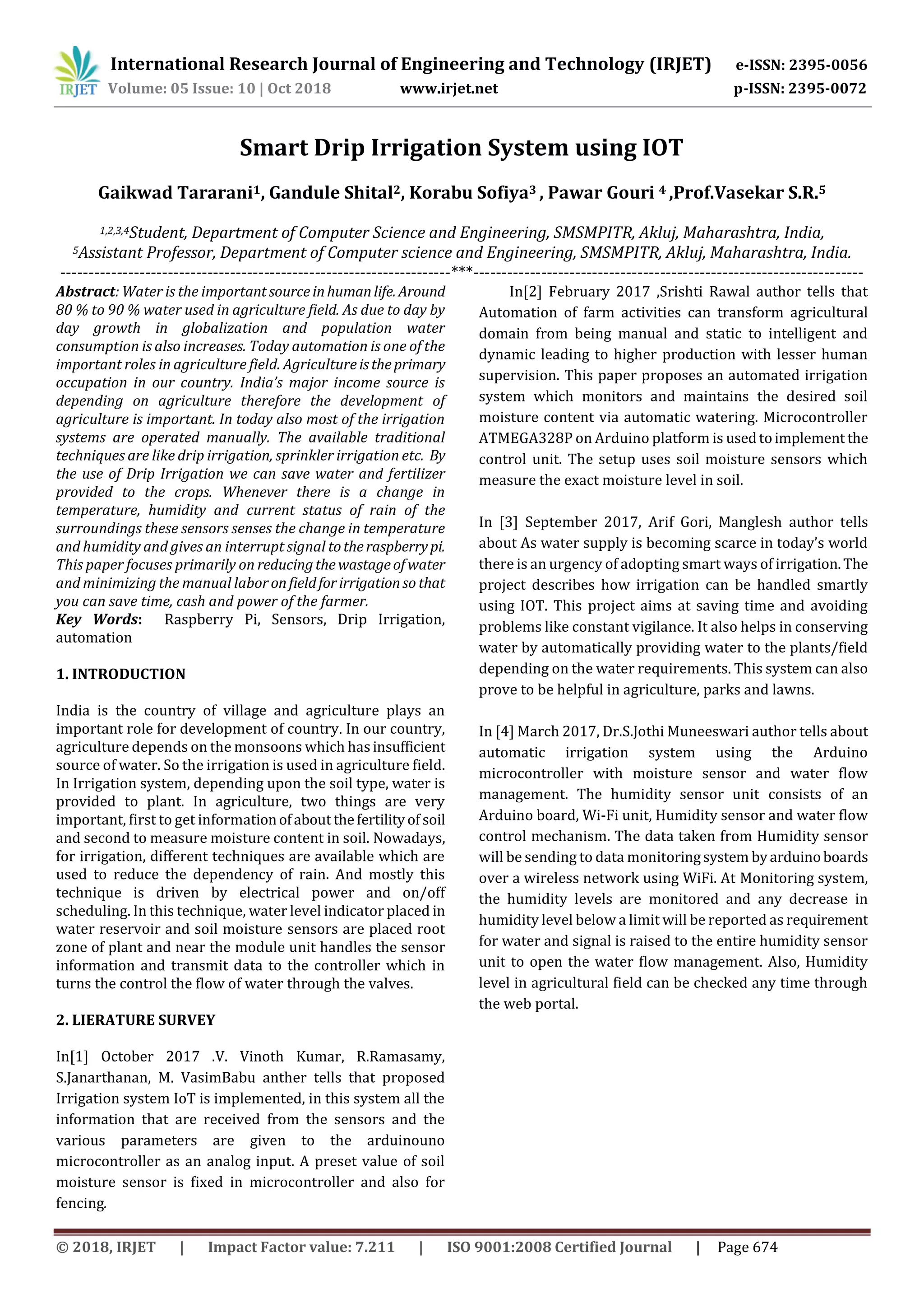 International Research Journal of Engineering and Technology (IRJET) e-ISSN: 2395-0056
Volume: 05 Issue: 10 | Oct 2018 www.irjet.net p-ISSN: 2395-0072
© 2018, IRJET | Impact Factor value: 7.211 | ISO 9001:2008 Certified Journal | Page 674
Smart Drip Irrigation System using IOT
Gaikwad Tararani1, Gandule Shital2, Korabu Sofiya3 , Pawar Gouri 4 ,Prof.Vasekar S.R.5
1,2,3,4Student, Department of Computer Science and Engineering, SMSMPITR, Akluj, Maharashtra, India,
5Assistant Professor, Department of Computer science and Engineering, SMSMPITR, Akluj, Maharashtra, India.
---------------------------------------------------------------------***---------------------------------------------------------------------
Abstract: Water is the importantsourceinhumanlife. Around
80 % to 90 % water used in agriculture field. As due to day by
day growth in globalization and population water
consumption is also increases. Today automation is one of the
important roles in agriculture field. Agricultureistheprimary
occupation in our country. India’s major income source is
depending on agriculture therefore the development of
agriculture is important. In today also most of the irrigation
systems are operated manually. The available traditional
techniques are like drip irrigation, sprinkler irrigation etc. By
the use of Drip Irrigation we can save water and fertilizer
provided to the crops. Whenever there is a change in
temperature, humidity and current status of rain of the
surroundings these sensors senses the change in temperature
and humidity and gives an interrupt signal totheraspberrypi.
This paper focuses primarily on reducingthewastageof water
and minimizing the manual laboronfieldforirrigationso that
you can save time, cash and power of the farmer.
Key Words: Raspberry Pi, Sensors, Drip Irrigation,
automation
1. INTRODUCTION
India is the country of village and agriculture plays an
important role for development of country. In our country,
agriculture depends on the monsoons which hasinsufficient
source of water. So the irrigation is used in agriculture field.
In Irrigation system, depending upon the soil type, water is
provided to plant. In agriculture, two things are very
important, first to get informationofaboutthefertilityof soil
and second to measure moisture content in soil. Nowadays,
for irrigation, different techniques are available which are
used to reduce the dependency of rain. And mostly this
technique is driven by electrical power and on/off
scheduling. In this technique, water level indicator placed in
water reservoir and soil moisture sensors are placed root
zone of plant and near the module unit handles the sensor
information and transmit data to the controller which in
turns the control the flow of water through the valves.
2. LIERATURE SURVEY
In[1] October 2017 .V. Vinoth Kumar, R.Ramasamy,
S.Janarthanan, M. VasimBabu anther tells that proposed
Irrigation system IoT is implemented, in this system all the
information that are received from the sensors and the
various parameters are given to the arduinouno
microcontroller as an analog input. A preset value of soil
moisture sensor is fixed in microcontroller and also for
fencing.
In[2] February 2017 ,Srishti Rawal author tells that
Automation of farm activities can transform agricultural
domain from being manual and static to intelligent and
dynamic leading to higher production with lesser human
supervision. This paper proposes an automated irrigation
system which monitors and maintains the desired soil
moisture content via automatic watering. Microcontroller
ATMEGA328P on Arduino platform is usedtoimplement the
control unit. The setup uses soil moisture sensors which
measure the exact moisture level in soil.
In [3] September 2017, Arif Gori, Manglesh author tells
about As water supply is becoming scarce in today’s world
there is an urgency of adopting smart ways of irrigation.The
project describes how irrigation can be handled smartly
using IOT. This project aims at saving time and avoiding
problems like constant vigilance. It also helps in conserving
water by automatically providing water to the plants/field
depending on the water requirements. This system can also
prove to be helpful in agriculture, parks and lawns.
In [4] March 2017, Dr.S.Jothi Muneeswari author tells about
automatic irrigation system using the Arduino
microcontroller with moisture sensor and water flow
management. The humidity sensor unit consists of an
Arduino board, Wi-Fi unit, Humidity sensor and water flow
control mechanism. The data taken from Humidity sensor
will be sending to data monitoringsystem byarduinoboards
over a wireless network using WiFi. At Monitoring system,
the humidity levels are monitored and any decrease in
humidity level below a limit will be reported as requirement
for water and signal is raised to the entire humidity sensor
unit to open the water flow management. Also, Humidity
level in agricultural field can be checked any time through
the web portal.
 