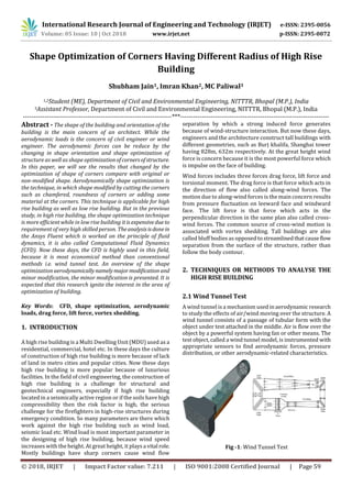 International Research Journal of Engineering and Technology (IRJET) e-ISSN: 2395-0056
Volume: 05 Issue: 10 | Oct 2018 www.irjet.net p-ISSN: 2395-0072
© 2018, IRJET | Impact Factor value: 7.211 | ISO 9001:2008 Certified Journal | Page 59
Shape Optimization of Corners Having Different Radius of High Rise
Building
Shubham Jain1, Imran Khan2, MC Paliwal3
1,2Student (ME), Department of Civil and Environmental Engineering, NITTTR, Bhopal (M.P.), India
3Assistant Professor, Department of Civil and Environmental Engineering, NITTTR, Bhopal (M.P.), India
---------------------------------------------------------------------***---------------------------------------------------------------------
Abstract - The shape of the building and orientation of the
building is the main concern of an architect. While the
aerodynamic loads is the concern of civil engineer or wind
engineer. The aerodynamic forces can be reduce by the
changing in shape orientation and shape optimization of
structure as well as shape optimizationofcornersofstructure.
In this paper, we will see the results that changed by the
optimization of shape of corners compare with original or
non-modified shape. Aerodynamically shape optimization is
the technique, in which shape modified by cutting the corners
such as chamfered, roundness of corners or adding some
material at the corners. This technique is applicable for high
rise building as well as low rise building. But in the previous
study, in high rise building, the shape optimization technique
is more efficient while in low rise building it isexpensive due to
requirement of very high skilled person. Theanalysisisdonein
the Ansys Fluent which is worked on the principle of fluid
dynamics, it is also called Computational Fluid Dynamics
(CFD). Now these days, the CFD is highly used in this field,
because it is most economical method than conventional
methods i.e. wind tunnel test. An overview of the shape
optimization aerodynamicallynamelymajor modification and
minor modification, the minor modification is presented. It is
expected that this research ignite the interest in the area of
optimization of building.
Key Words: CFD, shape optimization, aerodynamic
loads, drag force, lift force, vortex shedding.
1. INTRODUCTION
A high rise building is a Multi Dwelling Unit (MDU) used as a
residential, commercial, hotel etc. In these days the culture
of construction of high rise building is more because of lack
of land in metro cities and popular cities. Now these days
high rise building is more popular because of luxurious
facilities. In the field of civil engineering, the construction of
high rise building is a challenge for structural and
geotechnical engineers, especially if high rise building
located in a seismically active region or if the soils have high
compressibility then the risk factor is high, the serious
challenge for the firefighters in high-rise structures during
emergency condition. So many parameters are there which
work against the high rise building such as wind load,
seismic load etc. Wind load is most important parameter in
the designing of high rise building, because wind speed
increases with the height. At great height, it playsa vital role.
Mostly buildings have sharp corners cause wind flow
separation by which a strong induced force generates
because of wind-structure interaction. But now these days,
engineers and the architecture construct tall buildings with
different geometries, such as Burj khalifa, Shanghai tower
having 828m, 632m respectively. At the great height wind
force is concern because it is the most powerful force which
is impulse on the face of building.
Wind forces includes three forces drag force, lift force and
torsional moment. The drag force is that force which acts in
the direction of flow also called along-wind forces. The
motion due to along-wind forces is the main concern results
from pressure fluctuation on leeward face and windward
face. The lift force is that force which acts in the
perpendicular direction in the same plan also called cross-
wind forces. The common source of cross-wind motion is
associated with vortex shedding. Tall buildings are also
called bluff bodies as opposed to streamlinedthatcauseflow
separation from the surface of the structure, rather than
follow the body contour.
2. TECHNIQUES OR METHODS TO ANALYSE THE
HIGH RISE BUILDING
2.1 Wind Tunnel Test
A wind tunnel is a mechanism used in aerodynamic research
to study the effects of air/wind moving over the structure. A
wind tunnel consists of a passage of tubular form with the
object under test attached in the middle. Air is flow over the
object by a powerful system having fan or other means. The
test object, called a wind tunnel model, is instrumented with
appropriate sensors to find aerodynamic forces, pressure
distribution, or other aerodynamic-related characteristics.
Fig -1: Wind Tunnel Test
 