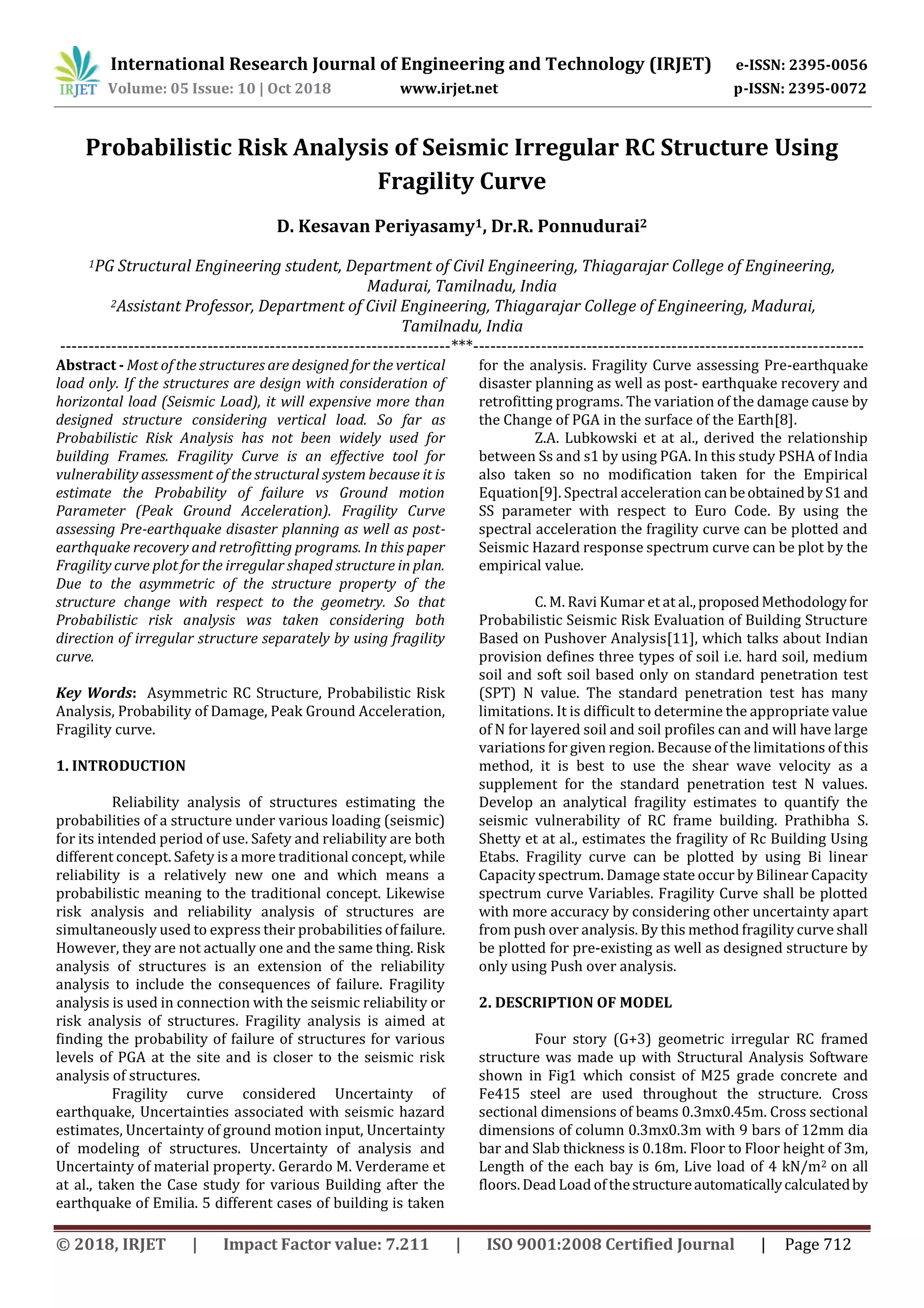 International Research Journal of Engineering and Technology (IRJET) e-ISSN: 2395-0056
Volume: 05 Issue: 10 | Oct 2018 www.irjet.net p-ISSN: 2395-0072
© 2018, IRJET | Impact Factor value: 7.211 | ISO 9001:2008 Certified Journal | Page 712
Probabilistic Risk Analysis of Seismic Irregular RC Structure Using
Fragility Curve
D. Kesavan Periyasamy1, Dr.R. Ponnudurai2
1PG Structural Engineering student, Department of Civil Engineering, Thiagarajar College of Engineering,
Madurai, Tamilnadu, India
2Assistant Professor, Department of Civil Engineering, Thiagarajar College of Engineering, Madurai,
Tamilnadu, India
---------------------------------------------------------------------***---------------------------------------------------------------------
Abstract - Most of the structures are designed for the vertical
load only. If the structures are design with consideration of
horizontal load (Seismic Load), it will expensive more than
designed structure considering vertical load. So far as
Probabilistic Risk Analysis has not been widely used for
building Frames. Fragility Curve is an effective tool for
vulnerability assessment of the structural system because it is
estimate the Probability of failure vs Ground motion
Parameter (Peak Ground Acceleration). Fragility Curve
assessing Pre-earthquake disaster planning as well as post-
earthquake recovery and retrofitting programs. In this paper
Fragility curve plot for the irregular shaped structure in plan.
Due to the asymmetric of the structure property of the
structure change with respect to the geometry. So that
Probabilistic risk analysis was taken considering both
direction of irregular structure separately by using fragility
curve.
Key Words: Asymmetric RC Structure, Probabilistic Risk
Analysis, Probability of Damage, Peak Ground Acceleration,
Fragility curve.
1. INTRODUCTION
Reliability analysis of structures estimating the
probabilities of a structure under various loading (seismic)
for its intended period of use. Safety and reliability are both
different concept. Safety is a more traditional concept, while
reliability is a relatively new one and which means a
probabilistic meaning to the traditional concept. Likewise
risk analysis and reliability analysis of structures are
simultaneously used to express their probabilities offailure.
However, they are not actually one and the same thing. Risk
analysis of structures is an extension of the reliability
analysis to include the consequences of failure. Fragility
analysis is used in connection with the seismic reliability or
risk analysis of structures. Fragility analysis is aimed at
finding the probability of failure of structures for various
levels of PGA at the site and is closer to the seismic risk
analysis of structures.
Fragility curve considered Uncertainty of
earthquake, Uncertainties associated with seismic hazard
estimates, Uncertainty of ground motion input, Uncertainty
of modeling of structures. Uncertainty of analysis and
Uncertainty of material property. Gerardo M. Verderame et
at al., taken the Case study for various Building after the
earthquake of Emilia. 5 different cases of building is taken
for the analysis. Fragility Curve assessing Pre-earthquake
disaster planning as well as post- earthquake recovery and
retrofitting programs. The variation of the damage cause by
the Change of PGA in the surface of the Earth[8].
Z.A. Lubkowski et at al., derived the relationship
between Ss and s1 by using PGA. In this study PSHA of India
also taken so no modification taken for the Empirical
Equation[9]. Spectral acceleration canbeobtainedbyS1and
SS parameter with respect to Euro Code. By using the
spectral acceleration the fragility curve can be plotted and
Seismic Hazard response spectrum curve can be plot by the
empirical value.
C. M. Ravi Kumar et at al.,proposedMethodologyfor
Probabilistic Seismic Risk Evaluation of Building Structure
Based on Pushover Analysis[11], which talks about Indian
provision defines three types of soil i.e. hard soil, medium
soil and soft soil based only on standard penetration test
(SPT) N value. The standard penetration test has many
limitations. It is difficult to determine the appropriate value
of N for layered soil and soil profiles can and will have large
variations for given region. Because of the limitations of this
method, it is best to use the shear wave velocity as a
supplement for the standard penetration test N values.
Develop an analytical fragility estimates to quantify the
seismic vulnerability of RC frame building. Prathibha S.
Shetty et at al., estimates the fragility of Rc Building Using
Etabs. Fragility curve can be plotted by using Bi linear
Capacity spectrum. Damage state occur by Bilinear Capacity
spectrum curve Variables. Fragility Curve shall be plotted
with more accuracy by considering other uncertainty apart
from push over analysis. By this method fragility curve shall
be plotted for pre-existing as well as designed structure by
only using Push over analysis.
2. DESCRIPTION OF MODEL
Four story (G+3) geometric irregular RC framed
structure was made up with Structural Analysis Software
shown in Fig1 which consist of M25 grade concrete and
Fe415 steel are used throughout the structure. Cross
sectional dimensions of beams 0.3mx0.45m. Cross sectional
dimensions of column 0.3mx0.3m with 9 bars of 12mm dia
bar and Slab thickness is 0.18m. Floor to Floor height of 3m,
Length of the each bay is 6m, Live load of 4 kN/m2 on all
floors. Dead Load of thestructureautomaticallycalculatedby
 