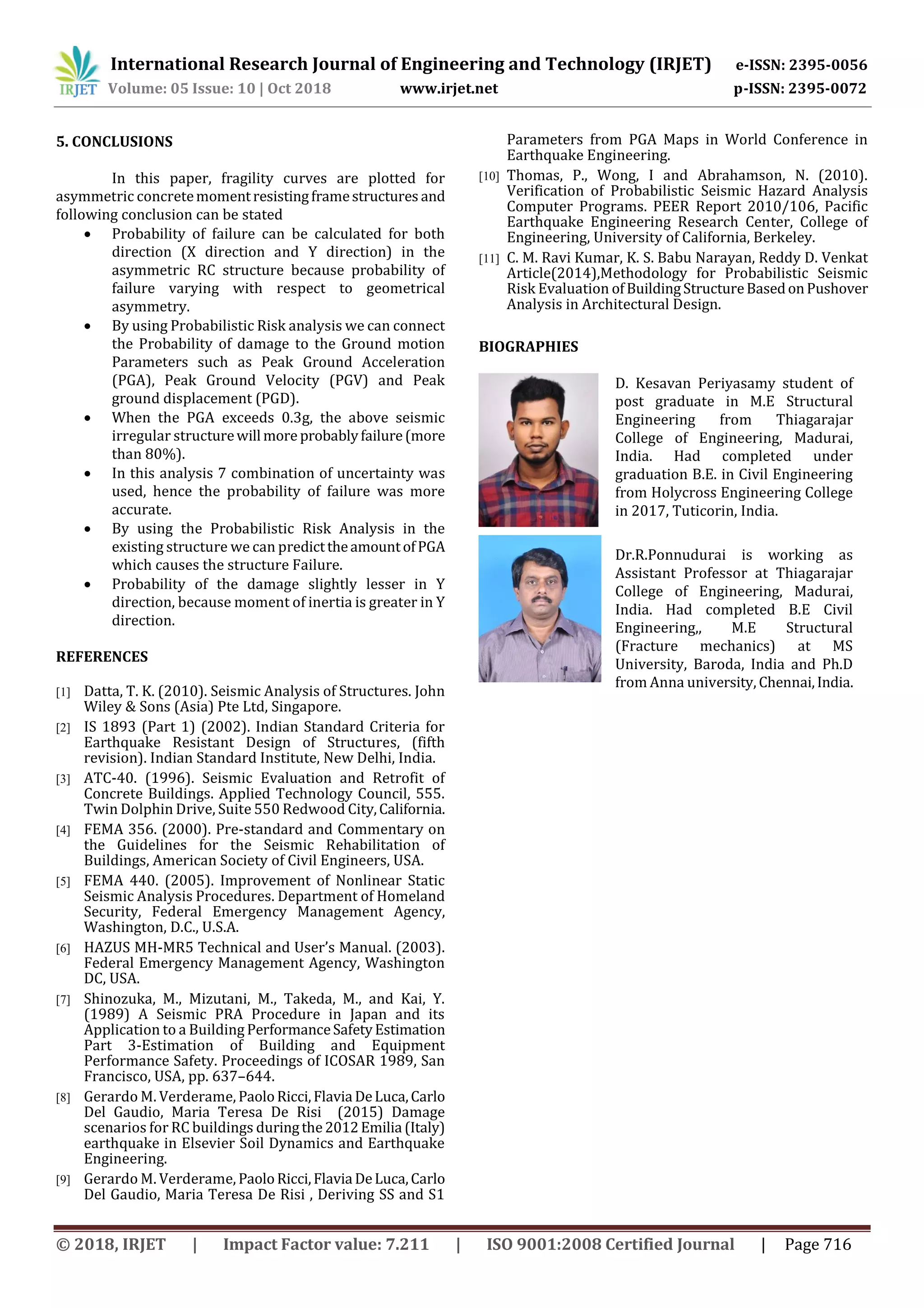 International Research Journal of Engineering and Technology (IRJET) e-ISSN: 2395-0056
Volume: 05 Issue: 10 | Oct 2018 www.irjet.net p-ISSN: 2395-0072
© 2018, IRJET | Impact Factor value: 7.211 | ISO 9001:2008 Certified Journal | Page 716
5. CONCLUSIONS
In this paper, fragility curves are plotted for
asymmetric concretemomentresistingframestructures and
following conclusion can be stated
 Probability of failure can be calculated for both
direction (X direction and Y direction) in the
asymmetric RC structure because probability of
failure varying with respect to geometrical
asymmetry.
 By using Probabilistic Risk analysis we can connect
the Probability of damage to the Ground motion
Parameters such as Peak Ground Acceleration
(PGA), Peak Ground Velocity (PGV) and Peak
ground displacement (PGD).
 When the PGA exceeds 0.3g, the above seismic
irregular structurewill more probablyfailure(more
than 80%).
 In this analysis 7 combination of uncertainty was
used, hence the probability of failure was more
accurate.
 By using the Probabilistic Risk Analysis in the
existing structure we can predicttheamountofPGA
which causes the structure Failure.
 Probability of the damage slightly lesser in Y
direction, because moment of inertia is greater in Y
direction.
REFERENCES
[1] Datta, T. K. (2010). Seismic Analysis of Structures. John
Wiley & Sons (Asia) Pte Ltd, Singapore.
[2] IS 1893 (Part 1) (2002). Indian Standard Criteria for
Earthquake Resistant Design of Structures, (fifth
revision). Indian Standard Institute, New Delhi, India.
[3] ATC-40. (1996). Seismic Evaluation and Retrofit of
Concrete Buildings. Applied Technology Council, 555.
Twin Dolphin Drive, Suite 550 Redwood City,California.
[4] FEMA 356. (2000). Pre-standard and Commentary on
the Guidelines for the Seismic Rehabilitation of
Buildings, American Society of Civil Engineers, USA.
[5] FEMA 440. (2005). Improvement of Nonlinear Static
Seismic Analysis Procedures. Department of Homeland
Security, Federal Emergency Management Agency,
Washington, D.C., U.S.A.
[6] HAZUS MH-MR5 Technical and User’s Manual. (2003).
Federal Emergency Management Agency, Washington
DC, USA.
[7] Shinozuka, M., Mizutani, M., Takeda, M., and Kai, Y.
(1989) A Seismic PRA Procedure in Japan and its
Application to a Building PerformanceSafetyEstimation
Part 3-Estimation of Building and Equipment
Performance Safety. Proceedings of ICOSAR 1989, San
Francisco, USA, pp. 637–644.
[8] Gerardo M. Verderame, PaoloRicci,Flavia DeLuca,Carlo
Del Gaudio, Maria Teresa De Risi (2015) Damage
scenarios for RC buildings duringthe2012Emilia (Italy)
earthquake in Elsevier Soil Dynamics and Earthquake
Engineering.
[9] Gerardo M. Verderame, PaoloRicci,Flavia DeLuca,Carlo
Del Gaudio, Maria Teresa De Risi , Deriving SS and S1
Parameters from PGA Maps in World Conference in
Earthquake Engineering.
[10] Thomas, P., Wong, I and Abrahamson, N. (2010).
Verification of Probabilistic Seismic Hazard Analysis
Computer Programs. PEER Report 2010/106, Pacific
Earthquake Engineering Research Center, College of
Engineering, University of California, Berkeley.
[11] C. M. Ravi Kumar, K. S. Babu Narayan, Reddy D. Venkat
Article(2014),Methodology for Probabilistic Seismic
Risk Evaluation ofBuildingStructureBasedonPushover
Analysis in Architectural Design.
BIOGRAPHIES
D. Kesavan Periyasamy student of
post graduate in M.E Structural
Engineering from Thiagarajar
College of Engineering, Madurai,
India. Had completed under
graduation B.E. in Civil Engineering
from Holycross Engineering College
in 2017, Tuticorin, India.
Dr.R.Ponnudurai is working as
Assistant Professor at Thiagarajar
College of Engineering, Madurai,
India. Had completed B.E Civil
Engineering,, M.E Structural
(Fracture mechanics) at MS
University, Baroda, India and Ph.D
from Anna university, Chennai,India.
 