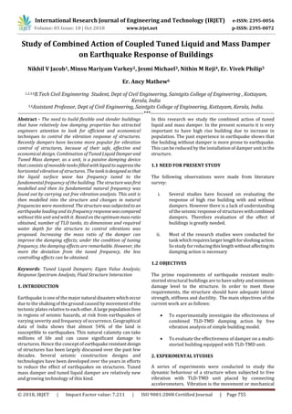 International Research Journal of Engineering and Technology (IRJET) e-ISSN: 2395-0056
Volume: 05 Issue: 10 | Oct 2018 www.irjet.net p-ISSN: 2395-0072
© 2018, IRJET | Impact Factor value: 7.211 | ISO 9001:2008 Certified Journal | Page 755
Study of Combined Action of Coupled Tuned Liquid and Mass Damper
on Earthquake Response of Buildings
Nikhil V Jacob1, Minsu Mariyam Varkey2, Jesmi Michael3, Nithin M Reji4, Er. Vivek Philip5
Er. Ancy Mathew6
1,2,3,4B.Tech Civil Engineering Student, Dept of Civil Engineering, Saintgits College of Engineering , Kottayam,
Kerala, India
5,6Assistant Professor, Dept of Civil Engineering, Saintgits College of Engineering, Kottayam, Kerala, India.
-------------------------------------------------------------------------***------------------------------------------------------------------------
Abstract - The need to build flexible and slender buildings
that have relatively low damping properties has attracted
engineers attention to look for efficient and economical
techniques to control the vibration response of structures.
Recently dampers have become more popular for vibration
control of structures, because of their safe, effective and
economical design. Combination of Tuned Liquid Damperand
Tuned Mass damper, as a unit, is a passive damping device
that consists of movable tanks filled withliquidtosuppressthe
horizontal vibration of structures. The tankisdesignedsothat
the liquid surface wave has frequency tuned to the
fundamental frequency of the building. The structurewasfirst
modelled and then its fundamental natural frequency was
found out by carrying out free vibration analysis. This unit is
then modelled into the structure and changes in natural
frequencies were monitored. Thestructurewassubjectedtoan
earthquake loading and its frequency responsewascompared
without this unit and with it. Based on theoptimummassratio
obtained, number of TLD tanks, its dimensions and required
water depth for the structure to control vibrations was
proposed. Increasing the mass ratio of the damper can
improve the damping effects; under the condition of tuning
frequency, the damping effects are remarkable. However, the
more the deviation from the tuned frequency, the less
controlling effects can be obtained.
Keywords: Tuned Liquid Dampers; Eigen Value Analysis;
Response Spectrum Analysis; Fluid Structure Interaction
1. INTRODUCTION
Earthquake is one of the major natural disasters whichoccur
due to the shaking of the ground caused by movement of the
tectonic plates relative to eachother.Alarge populationlives
in regions of seismic hazards, at risk from earthquakes of
varying severity and frequency of occurrence. Geographical
data of India shows that almost 54% of the land is
susceptible to earthquakes. This natural calamity can take
millions of life and can cause significant damage to
structures. Hence the concept ofearthquakeresistantdesign
of structures has been largely discussed over the past few
decades. Several seismic construction designs and
technologies have been developed over the years in efforts
to reduce the effect of earthquakes on structures. Tuned
mass damper and tuned liquid damper are relatively new
and growing technology of this kind.
In this research we study the combined action of tuned
liquid and mass damper. In the present scenario it is very
important to have high rise building due to increase in
population. The past experience in earthquake shows that
the building without damper is more prone to earthquake.
This can be reduced by the installation of damper unit in the
structure.
1.1 NEED FOR PRESENT STUDY
The following observations were made from literature
survey:
i. Several studies have focused on evaluating the
response of high rise building with and without
dampers. However there is a lack of understanding
of the seismic response of structures withcombined
dampers. Therefore evaluation of the effect of
buildings is greatly needed.
ii. Most of the research studies were conducted for
tank which requireslargerlengthforsloshingaction.
So study forreducingthislengthwithoutaffectingits
damping action is necessary
1.2 OBJECTIVES
The prime requirements of earthquake resistant multi-
storied structural buildings are to have safety and minimum
damage level to the structure. In order to meet these
requirements, the structure should have adequate lateral
strength, stiffness and ductility. The main objectives of the
current work are as follows:
 To experimentally investigate the effectiveness of
combined TLD-TMD damping action by free
vibration analysis of simple building model.
 To evaluate the effectiveness of damper on a multi-
storied building equipped with TLD-TMD unit.
2. EXPERIMENTAL STUDIES
A series of experiments were conducted to study the
dynamic behaviour of a structure when subjected to free
vibration with TLD-TMD unit placed by connecting
accelerometers. Vibration is the movement or mechanical
 