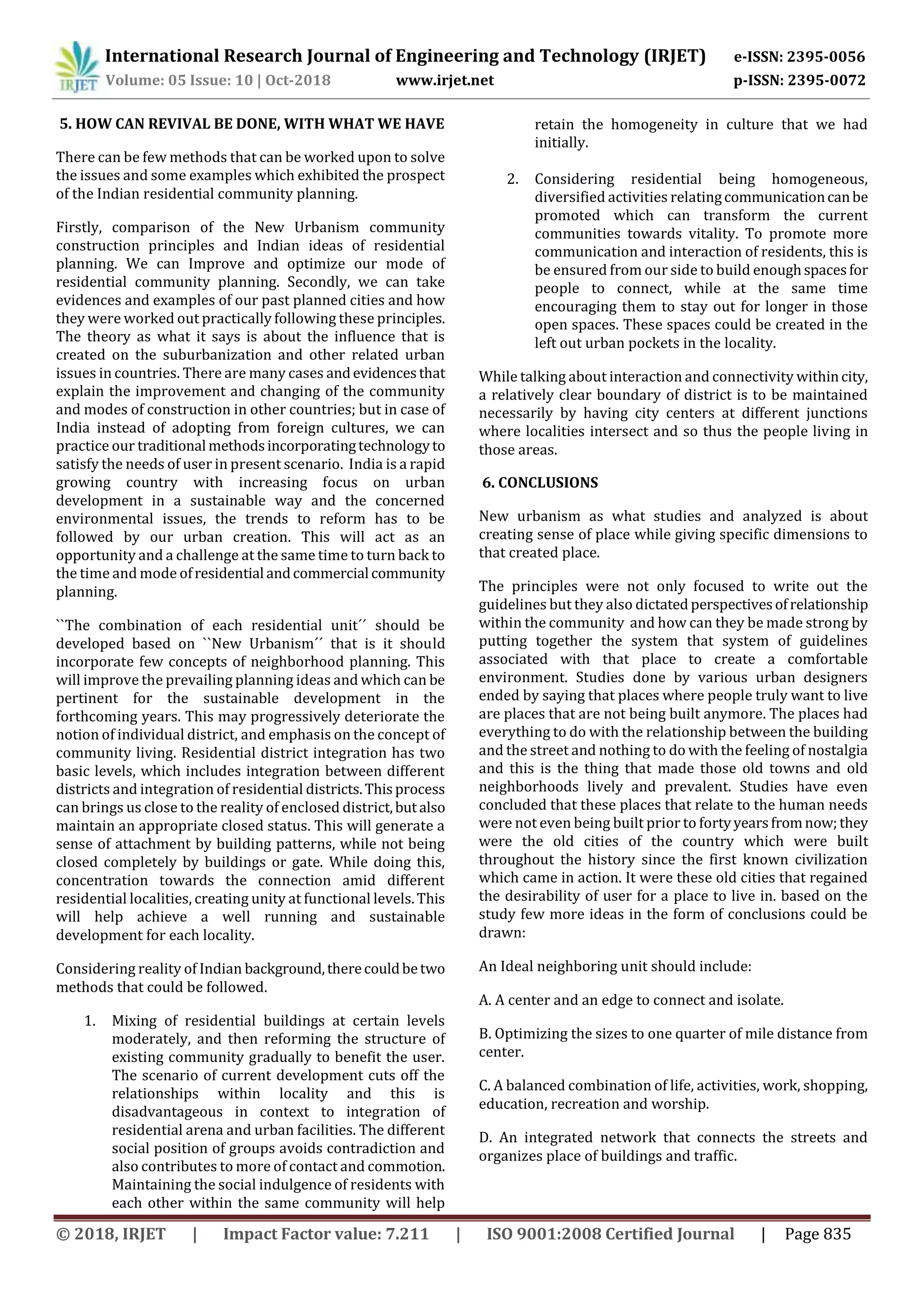 International Research Journal of Engineering and Technology (IRJET) e-ISSN: 2395-0056
Volume: 05 Issue: 10 | Oct-2018 www.irjet.net p-ISSN: 2395-0072
© 2018, IRJET | Impact Factor value: 7.211 | ISO 9001:2008 Certified Journal | Page 835
5. HOW CAN REVIVAL BE DONE, WITH WHAT WE HAVE
There can be few methods that can be worked upon to solve
the issues and some examples which exhibited the prospect
of the Indian residential community planning.
Firstly, comparison of the New Urbanism community
construction principles and Indian ideas of residential
planning. We can Improve and optimize our mode of
residential community planning. Secondly, we can take
evidences and examples of our past planned cities and how
they were worked out practically following these principles.
The theory as what it says is about the influence that is
created on the suburbanization and other related urban
issues in countries. There are many cases andevidencesthat
explain the improvement and changing of the community
and modes of construction in other countries; but in case of
India instead of adopting from foreign cultures, we can
practice our traditional methodsincorporatingtechnologyto
satisfy the needs of user in present scenario. India is a rapid
growing country with increasing focus on urban
development in a sustainable way and the concerned
environmental issues, the trends to reform has to be
followed by our urban creation. This will act as an
opportunity and a challenge at the same time to turn back to
the time and mode ofresidential andcommercial community
planning.
``The combination of each residential unit´´ should be
developed based on ``New Urbanism´´ that is it should
incorporate few concepts of neighborhood planning. This
will improve the prevailing planning ideas and which can be
pertinent for the sustainable development in the
forthcoming years. This may progressively deteriorate the
notion of individual district, and emphasis on the concept of
community living. Residential district integration has two
basic levels, which includes integration between different
districts and integration of residential districts.Thisprocess
can brings us close to the reality of enclosed district,butalso
maintain an appropriate closed status. This will generate a
sense of attachment by building patterns, while not being
closed completely by buildings or gate. While doing this,
concentration towards the connection amid different
residential localities, creating unity at functional levels.This
will help achieve a well running and sustainable
development for each locality.
Considering reality of Indian background,therecouldbetwo
methods that could be followed.
1. Mixing of residential buildings at certain levels
moderately, and then reforming the structure of
existing community gradually to benefit the user.
The scenario of current development cuts off the
relationships within locality and this is
disadvantageous in context to integration of
residential arena and urban facilities. The different
social position of groups avoids contradiction and
also contributes to more of contact and commotion.
Maintaining the social indulgence of residents with
each other within the same community will help
retain the homogeneity in culture that we had
initially.
2. Considering residential being homogeneous,
diversified activities relatingcommunicationcanbe
promoted which can transform the current
communities towards vitality. To promote more
communication and interaction of residents, this is
be ensured from our side to build enoughspacesfor
people to connect, while at the same time
encouraging them to stay out for longer in those
open spaces. These spaces could be created in the
left out urban pockets in the locality.
While talking about interaction and connectivity withincity,
a relatively clear boundary of district is to be maintained
necessarily by having city centers at different junctions
where localities intersect and so thus the people living in
those areas.
6. CONCLUSIONS
New urbanism as what studies and analyzed is about
creating sense of place while giving specific dimensions to
that created place.
The principles were not only focused to write out the
guidelines but they also dictated perspectivesofrelationship
within the community and how can they be made strong by
putting together the system that system of guidelines
associated with that place to create a comfortable
environment. Studies done by various urban designers
ended by saying that places where people truly want to live
are places that are not being built anymore. The places had
everything to do with the relationship between the building
and the street and nothing to do with the feeling of nostalgia
and this is the thing that made those old towns and old
neighborhoods lively and prevalent. Studies have even
concluded that these places that relate to the human needs
were not even being built prior to fortyyearsfromnow;they
were the old cities of the country which were built
throughout the history since the first known civilization
which came in action. It were these old cities that regained
the desirability of user for a place to live in. based on the
study few more ideas in the form of conclusions could be
drawn:
An Ideal neighboring unit should include:
A. A center and an edge to connect and isolate.
B. Optimizing the sizes to one quarter of mile distance from
center.
C. A balanced combination of life, activities, work, shopping,
education, recreation and worship.
D. An integrated network that connects the streets and
organizes place of buildings and traffic.
 