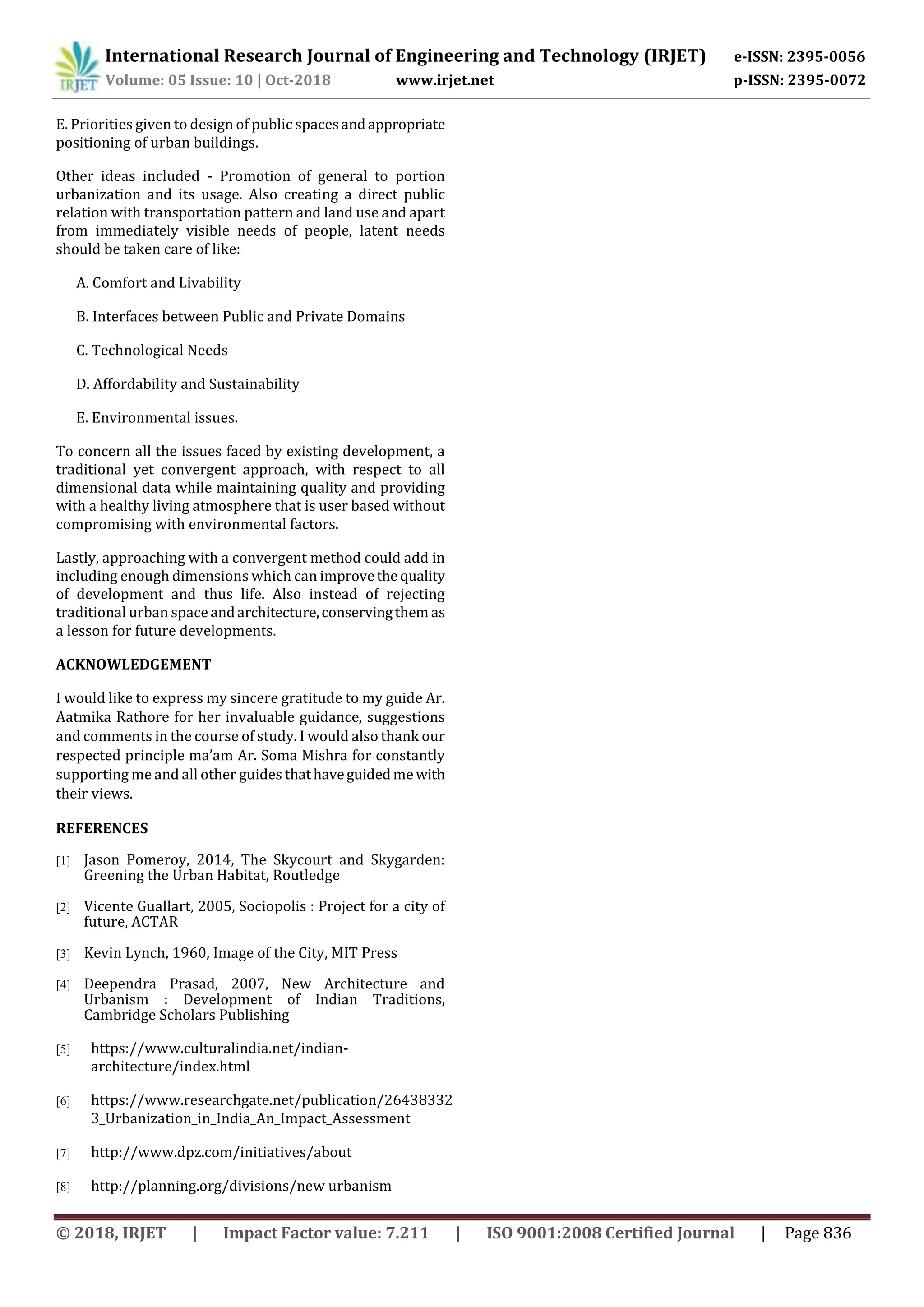 International Research Journal of Engineering and Technology (IRJET) e-ISSN: 2395-0056
Volume: 05 Issue: 10 | Oct-2018 www.irjet.net p-ISSN: 2395-0072
© 2018, IRJET | Impact Factor value: 7.211 | ISO 9001:2008 Certified Journal | Page 836
E. Priorities given to design of public spacesandappropriate
positioning of urban buildings.
Other ideas included - Promotion of general to portion
urbanization and its usage. Also creating a direct public
relation with transportation pattern and land use and apart
from immediately visible needs of people, latent needs
should be taken care of like:
A. Comfort and Livability
B. Interfaces between Public and Private Domains
C. Technological Needs
D. Affordability and Sustainability
E. Environmental issues.
To concern all the issues faced by existing development, a
traditional yet convergent approach, with respect to all
dimensional data while maintaining quality and providing
with a healthy living atmosphere that is user based without
compromising with environmental factors.
Lastly, approaching with a convergent method could add in
including enough dimensions which can improvethe quality
of development and thus life. Also instead of rejecting
traditional urban space andarchitecture,conservingthem as
a lesson for future developments.
ACKNOWLEDGEMENT
I would like to express my sincere gratitude to my guide Ar.
Aatmika Rathore for her invaluable guidance, suggestions
and comments in the course of study. I would also thank our
respected principle ma’am Ar. Soma Mishra for constantly
supporting me and all other guides thathaveguidedmewith
their views.
REFERENCES
[1] Jason Pomeroy, 2014, The Skycourt and Skygarden:
Greening the Urban Habitat, Routledge
[2] Vicente Guallart, 2005, Sociopolis : Project for a city of
future, ACTAR
[3] Kevin Lynch, 1960, Image of the City, MIT Press
[4] Deependra Prasad, 2007, New Architecture and
Urbanism : Development of Indian Traditions,
Cambridge Scholars Publishing
[5] https://www.culturalindia.net/indian-
architecture/index.html
[6] https://www.researchgate.net/publication/26438332
3_Urbanization_in_India_An_Impact_Assessment
[7] http://www.dpz.com/initiatives/about
[8] http://planning.org/divisions/new urbanism
 
