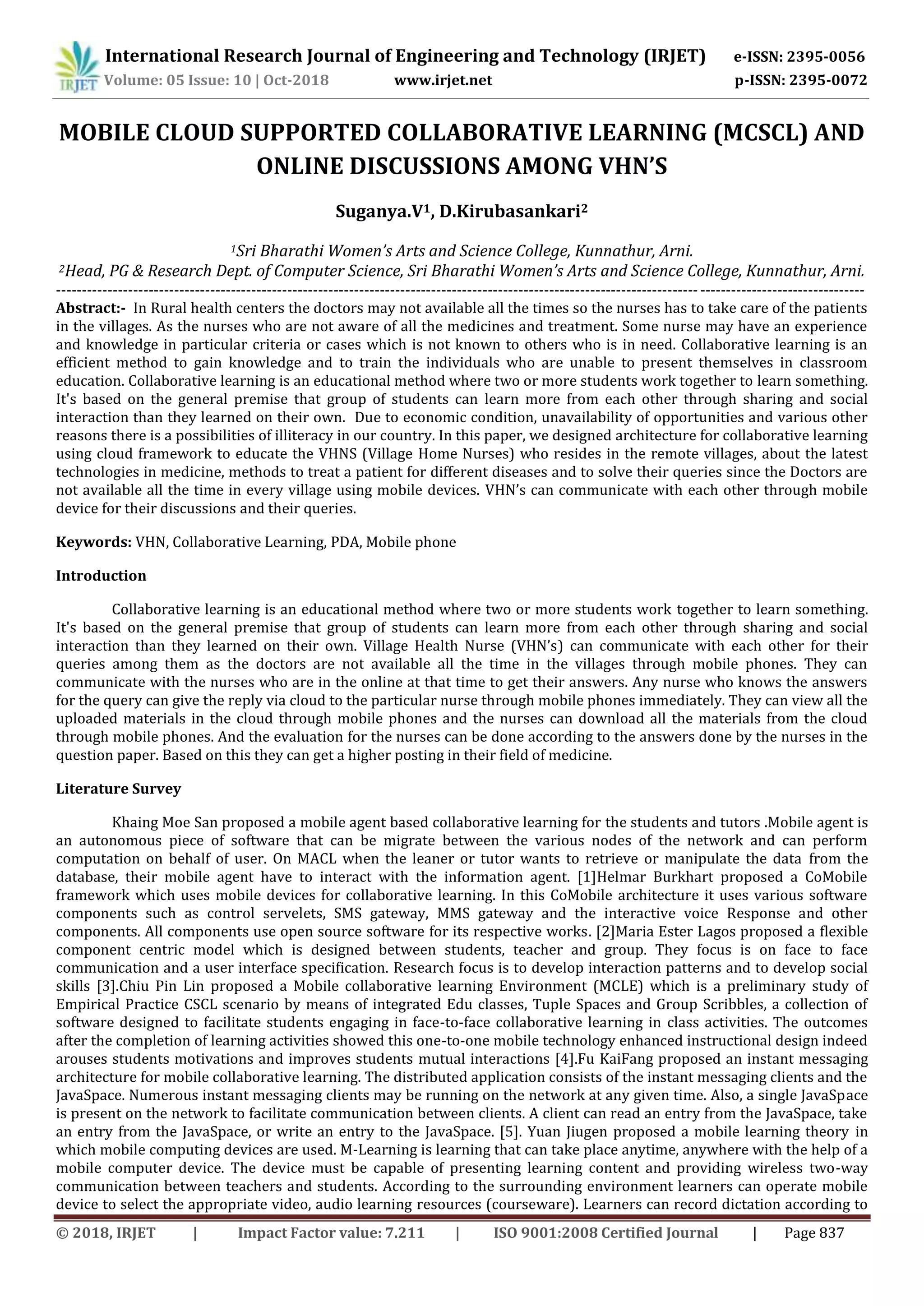 International Research Journal of Engineering and Technology (IRJET) e-ISSN: 2395-0056
Volume: 05 Issue: 10 | Oct-2018 www.irjet.net p-ISSN: 2395-0072
© 2018, IRJET | Impact Factor value: 7.211 | ISO 9001:2008 Certified Journal | Page 837
MOBILE CLOUD SUPPORTED COLLABORATIVE LEARNING (MCSCL) AND
ONLINE DISCUSSIONS AMONG VHN’S
Suganya.V1, D.Kirubasankari2
1Sri Bharathi Women’s Arts and Science College, Kunnathur, Arni.
2Head, PG & Research Dept. of Computer Science, Sri Bharathi Women’s Arts and Science College, Kunnathur, Arni.
-------------------------------------------------------------------------------------------------------------------------------------------------------------
Abstract:- In Rural health centers the doctors may not available all the times so the nurses has to take care of the patients
in the villages. As the nurses who are not aware of all the medicines and treatment. Some nurse may have an experience
and knowledge in particular criteria or cases which is not known to others who is in need. Collaborative learning is an
efficient method to gain knowledge and to train the individuals who are unable to present themselves in classroom
education. Collaborative learning is an educational method where two or more students work together to learn something.
It's based on the general premise that group of students can learn more from each other through sharing and social
interaction than they learned on their own. Due to economic condition, unavailability of opportunities and various other
reasons there is a possibilities of illiteracy in our country. In this paper, we designed architecture for collaborative learning
using cloud framework to educate the VHNS (Village Home Nurses) who resides in the remote villages, about the latest
technologies in medicine, methods to treat a patient for different diseases and to solve their queries since the Doctors are
not available all the time in every village using mobile devices. VHN’s can communicate with each other through mobile
device for their discussions and their queries.
Keywords: VHN, Collaborative Learning, PDA, Mobile phone
Introduction
Collaborative learning is an educational method where two or more students work together to learn something.
It's based on the general premise that group of students can learn more from each other through sharing and social
interaction than they learned on their own. Village Health Nurse (VHN’s) can communicate with each other for their
queries among them as the doctors are not available all the time in the villages through mobile phones. They can
communicate with the nurses who are in the online at that time to get their answers. Any nurse who knows the answers
for the query can give the reply via cloud to the particular nurse through mobile phones immediately. They can view all the
uploaded materials in the cloud through mobile phones and the nurses can download all the materials from the cloud
through mobile phones. And the evaluation for the nurses can be done according to the answers done by the nurses in the
question paper. Based on this they can get a higher posting in their field of medicine.
Literature Survey
Khaing Moe San proposed a mobile agent based collaborative learning for the students and tutors .Mobile agent is
an autonomous piece of software that can be migrate between the various nodes of the network and can perform
computation on behalf of user. On MACL when the leaner or tutor wants to retrieve or manipulate the data from the
database, their mobile agent have to interact with the information agent. [1]Helmar Burkhart proposed a CoMobile
framework which uses mobile devices for collaborative learning. In this CoMobile architecture it uses various software
components such as control servelets, SMS gateway, MMS gateway and the interactive voice Response and other
components. All components use open source software for its respective works. [2]Maria Ester Lagos proposed a flexible
component centric model which is designed between students, teacher and group. They focus is on face to face
communication and a user interface specification. Research focus is to develop interaction patterns and to develop social
skills [3].Chiu Pin Lin proposed a Mobile collaborative learning Environment (MCLE) which is a preliminary study of
Empirical Practice CSCL scenario by means of integrated Edu classes, Tuple Spaces and Group Scribbles, a collection of
software designed to facilitate students engaging in face-to-face collaborative learning in class activities. The outcomes
after the completion of learning activities showed this one-to-one mobile technology enhanced instructional design indeed
arouses students motivations and improves students mutual interactions [4].Fu KaiFang proposed an instant messaging
architecture for mobile collaborative learning. The distributed application consists of the instant messaging clients and the
JavaSpace. Numerous instant messaging clients may be running on the network at any given time. Also, a single JavaSpace
is present on the network to facilitate communication between clients. A client can read an entry from the JavaSpace, take
an entry from the JavaSpace, or write an entry to the JavaSpace. [5]. Yuan Jiugen proposed a mobile learning theory in
which mobile computing devices are used. M-Learning is learning that can take place anytime, anywhere with the help of a
mobile computer device. The device must be capable of presenting learning content and providing wireless two-way
communication between teachers and students. According to the surrounding environment learners can operate mobile
device to select the appropriate video, audio learning resources (courseware). Learners can record dictation according to
 