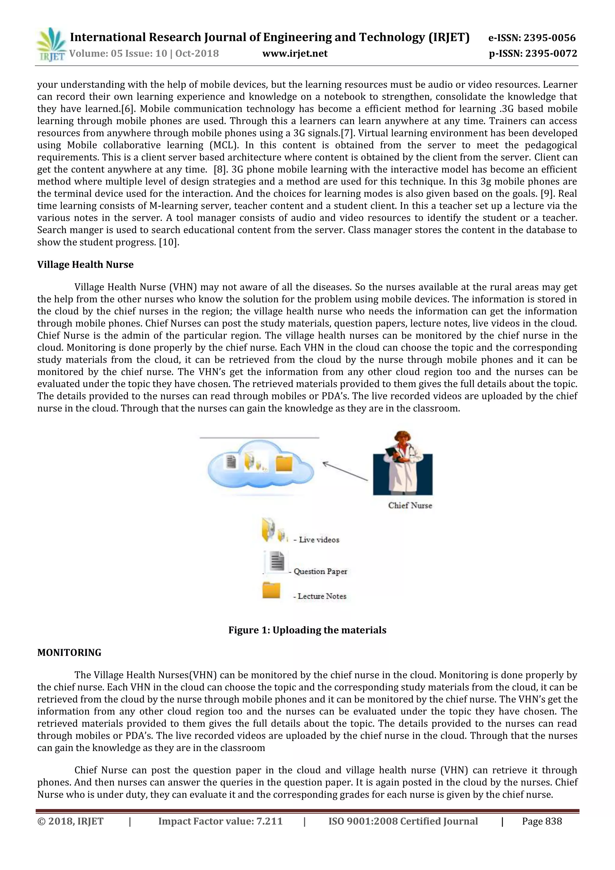 International Research Journal of Engineering and Technology (IRJET) e-ISSN: 2395-0056
Volume: 05 Issue: 10 | Oct-2018 www.irjet.net p-ISSN: 2395-0072
© 2018, IRJET | Impact Factor value: 7.211 | ISO 9001:2008 Certified Journal | Page 838
your understanding with the help of mobile devices, but the learning resources must be audio or video resources. Learner
can record their own learning experience and knowledge on a notebook to strengthen, consolidate the knowledge that
they have learned.[6]. Mobile communication technology has become a efficient method for learning .3G based mobile
learning through mobile phones are used. Through this a learners can learn anywhere at any time. Trainers can access
resources from anywhere through mobile phones using a 3G signals.[7]. Virtual learning environment has been developed
using Mobile collaborative learning (MCL). In this content is obtained from the server to meet the pedagogical
requirements. This is a client server based architecture where content is obtained by the client from the server. Client can
get the content anywhere at any time. [8]. 3G phone mobile learning with the interactive model has become an efficient
method where multiple level of design strategies and a method are used for this technique. In this 3g mobile phones are
the terminal device used for the interaction. And the choices for learning modes is also given based on the goals. [9]. Real
time learning consists of M-learning server, teacher content and a student client. In this a teacher set up a lecture via the
various notes in the server. A tool manager consists of audio and video resources to identify the student or a teacher.
Search manger is used to search educational content from the server. Class manager stores the content in the database to
show the student progress. [10].
Village Health Nurse
Village Health Nurse (VHN) may not aware of all the diseases. So the nurses available at the rural areas may get
the help from the other nurses who know the solution for the problem using mobile devices. The information is stored in
the cloud by the chief nurses in the region; the village health nurse who needs the information can get the information
through mobile phones. Chief Nurses can post the study materials, question papers, lecture notes, live videos in the cloud.
Chief Nurse is the admin of the particular region. The village health nurses can be monitored by the chief nurse in the
cloud. Monitoring is done properly by the chief nurse. Each VHN in the cloud can choose the topic and the corresponding
study materials from the cloud, it can be retrieved from the cloud by the nurse through mobile phones and it can be
monitored by the chief nurse. The VHN’s get the information from any other cloud region too and the nurses can be
evaluated under the topic they have chosen. The retrieved materials provided to them gives the full details about the topic.
The details provided to the nurses can read through mobiles or PDA’s. The live recorded videos are uploaded by the chief
nurse in the cloud. Through that the nurses can gain the knowledge as they are in the classroom.
Figure 1: Uploading the materials
MONITORING
The Village Health Nurses(VHN) can be monitored by the chief nurse in the cloud. Monitoring is done properly by
the chief nurse. Each VHN in the cloud can choose the topic and the corresponding study materials from the cloud, it can be
retrieved from the cloud by the nurse through mobile phones and it can be monitored by the chief nurse. The VHN’s get the
information from any other cloud region too and the nurses can be evaluated under the topic they have chosen. The
retrieved materials provided to them gives the full details about the topic. The details provided to the nurses can read
through mobiles or PDA’s. The live recorded videos are uploaded by the chief nurse in the cloud. Through that the nurses
can gain the knowledge as they are in the classroom
Chief Nurse can post the question paper in the cloud and village health nurse (VHN) can retrieve it through
phones. And then nurses can answer the queries in the question paper. It is again posted in the cloud by the nurses. Chief
Nurse who is under duty, they can evaluate it and the corresponding grades for each nurse is given by the chief nurse.
 