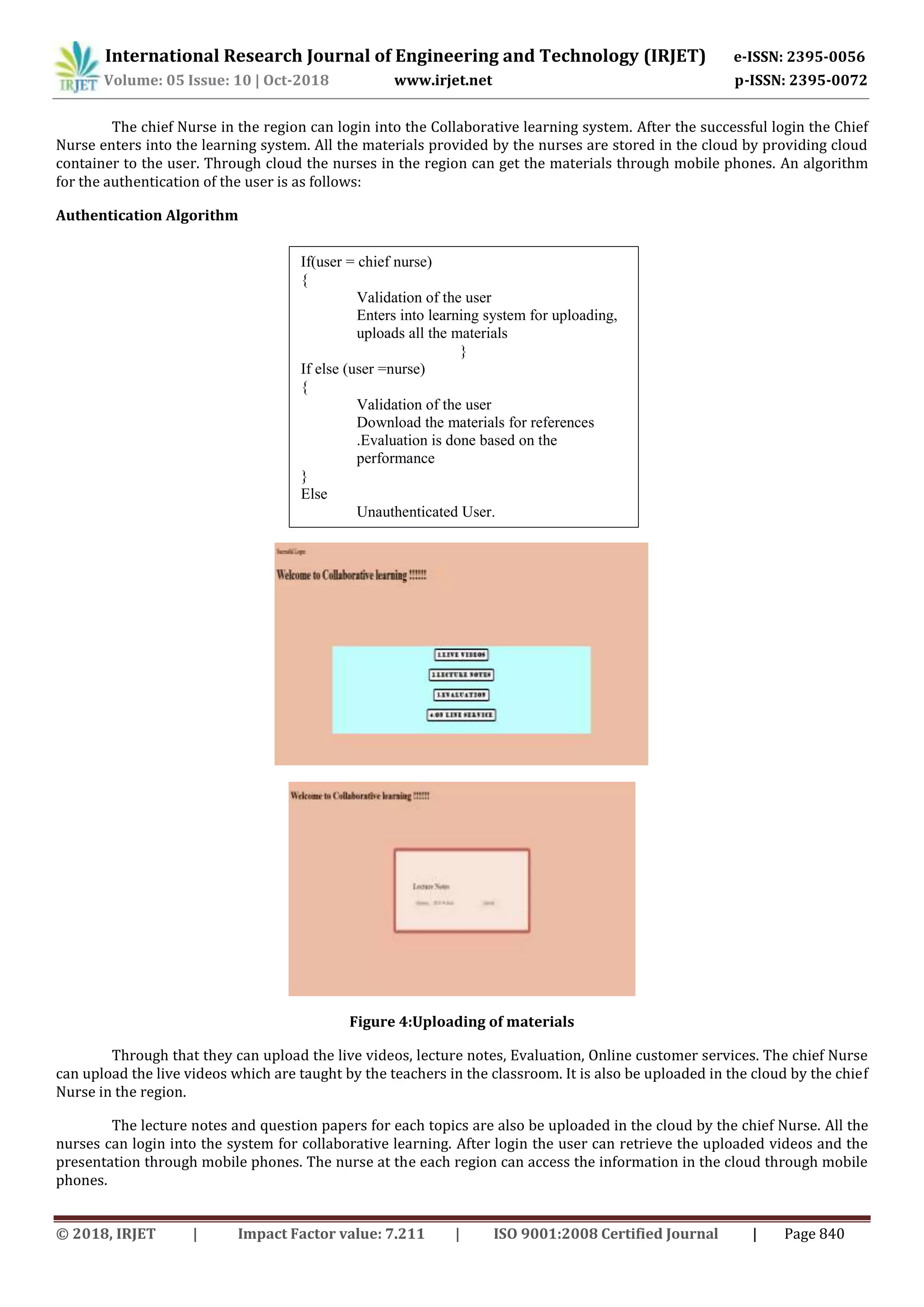 International Research Journal of Engineering and Technology (IRJET) e-ISSN: 2395-0056
Volume: 05 Issue: 10 | Oct-2018 www.irjet.net p-ISSN: 2395-0072
© 2018, IRJET | Impact Factor value: 7.211 | ISO 9001:2008 Certified Journal | Page 840
The chief Nurse in the region can login into the Collaborative learning system. After the successful login the Chief
Nurse enters into the learning system. All the materials provided by the nurses are stored in the cloud by providing cloud
container to the user. Through cloud the nurses in the region can get the materials through mobile phones. An algorithm
for the authentication of the user is as follows:
Authentication Algorithm
Figure 4:Uploading of materials
Through that they can upload the live videos, lecture notes, Evaluation, Online customer services. The chief Nurse
can upload the live videos which are taught by the teachers in the classroom. It is also be uploaded in the cloud by the chief
Nurse in the region.
The lecture notes and question papers for each topics are also be uploaded in the cloud by the chief Nurse. All the
nurses can login into the system for collaborative learning. After login the user can retrieve the uploaded videos and the
presentation through mobile phones. The nurse at the each region can access the information in the cloud through mobile
phones.
If(user = chief nurse)
{
Validation of the user
Enters into learning system for uploading,
uploads all the materials
}
If else (user =nurse)
{
Validation of the user
Download the materials for references
.Evaluation is done based on the
performance
}
Else
Unauthenticated User.
 