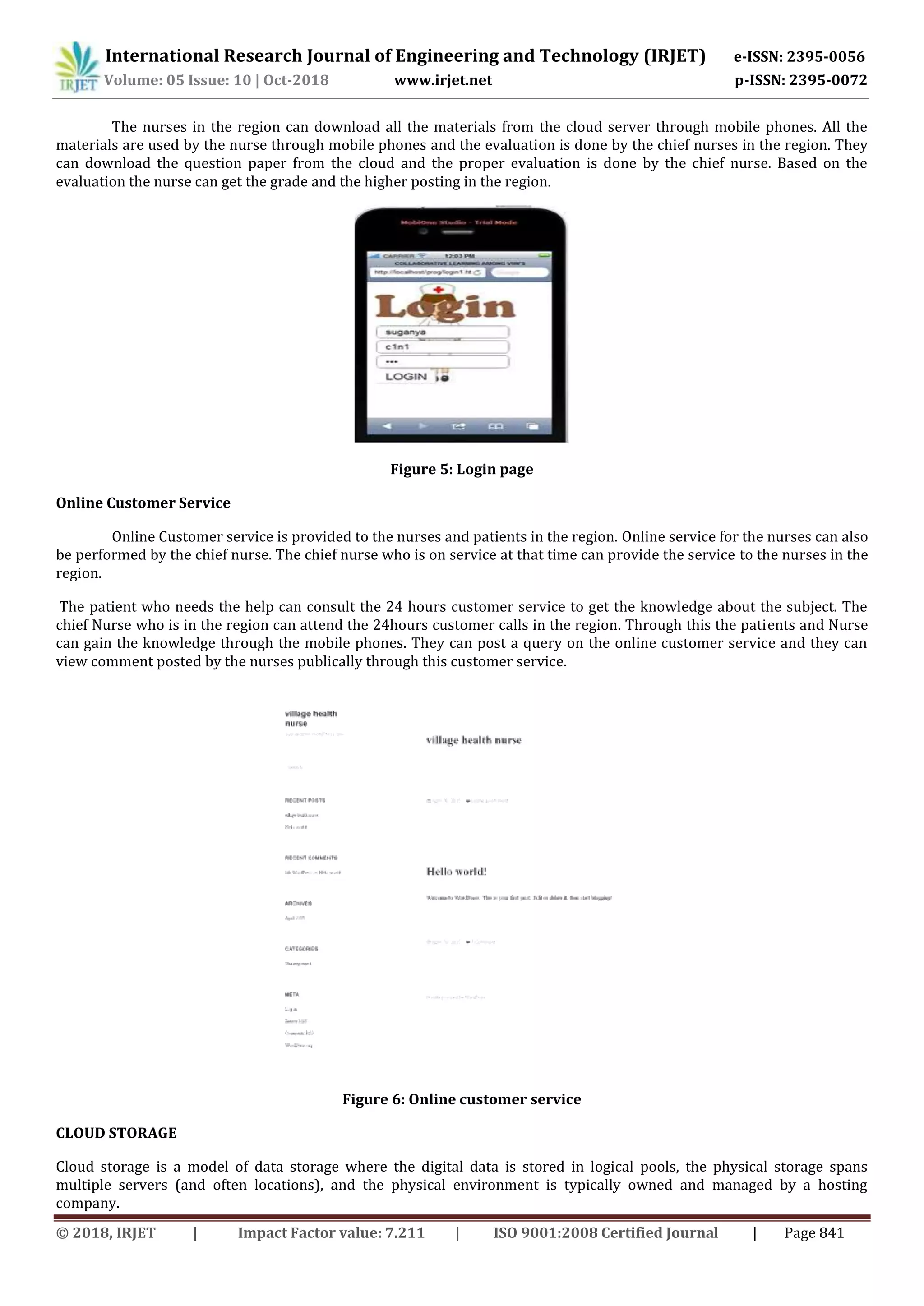 International Research Journal of Engineering and Technology (IRJET) e-ISSN: 2395-0056
Volume: 05 Issue: 10 | Oct-2018 www.irjet.net p-ISSN: 2395-0072
© 2018, IRJET | Impact Factor value: 7.211 | ISO 9001:2008 Certified Journal | Page 841
The nurses in the region can download all the materials from the cloud server through mobile phones. All the
materials are used by the nurse through mobile phones and the evaluation is done by the chief nurses in the region. They
can download the question paper from the cloud and the proper evaluation is done by the chief nurse. Based on the
evaluation the nurse can get the grade and the higher posting in the region.
Figure 5: Login page
Online Customer Service
Online Customer service is provided to the nurses and patients in the region. Online service for the nurses can also
be performed by the chief nurse. The chief nurse who is on service at that time can provide the service to the nurses in the
region.
The patient who needs the help can consult the 24 hours customer service to get the knowledge about the subject. The
chief Nurse who is in the region can attend the 24hours customer calls in the region. Through this the patients and Nurse
can gain the knowledge through the mobile phones. They can post a query on the online customer service and they can
view comment posted by the nurses publically through this customer service.
Figure 6: Online customer service
CLOUD STORAGE
Cloud storage is a model of data storage where the digital data is stored in logical pools, the physical storage spans
multiple servers (and often locations), and the physical environment is typically owned and managed by a hosting
company.
 