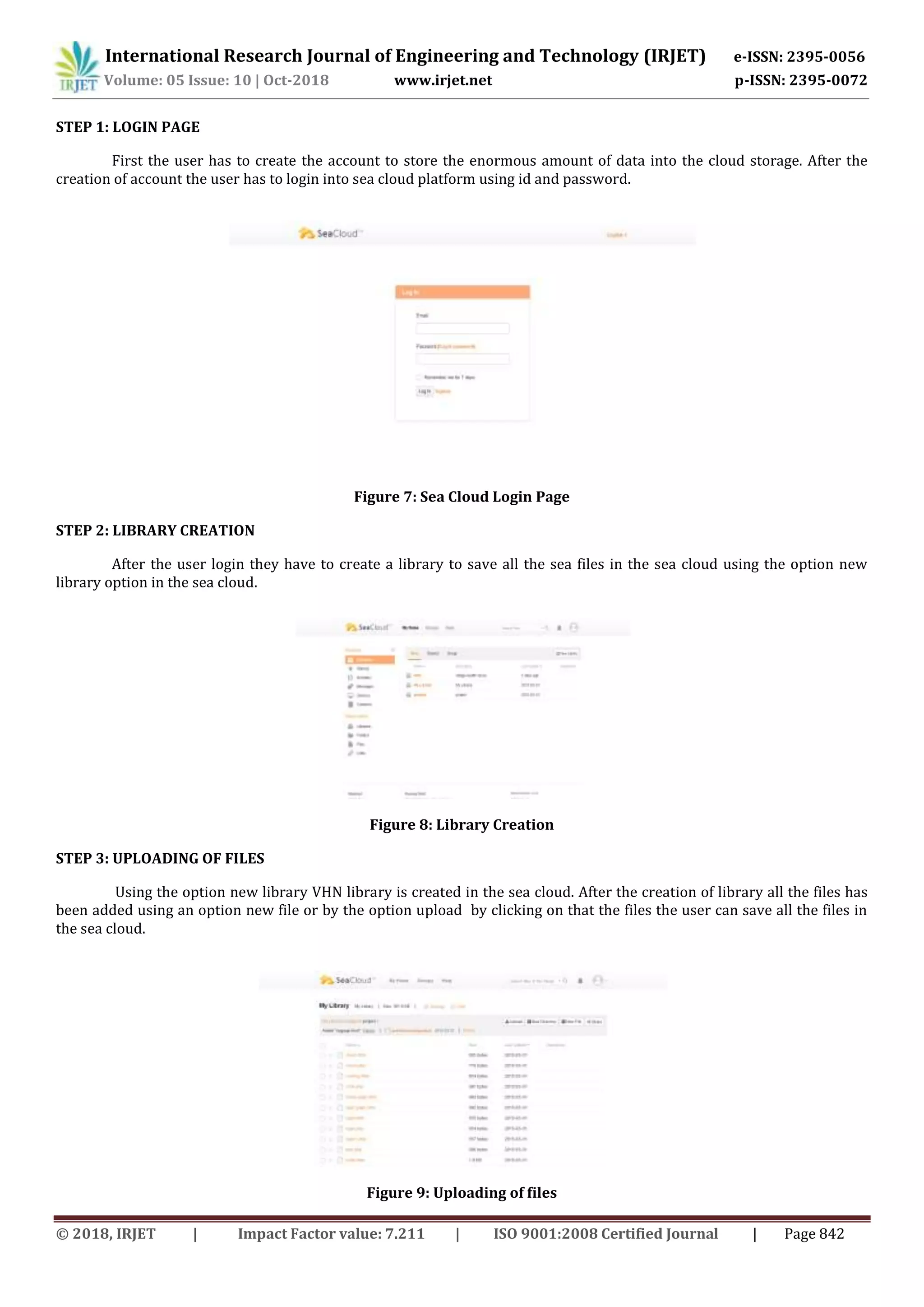International Research Journal of Engineering and Technology (IRJET) e-ISSN: 2395-0056
Volume: 05 Issue: 10 | Oct-2018 www.irjet.net p-ISSN: 2395-0072
© 2018, IRJET | Impact Factor value: 7.211 | ISO 9001:2008 Certified Journal | Page 842
STEP 1: LOGIN PAGE
First the user has to create the account to store the enormous amount of data into the cloud storage. After the
creation of account the user has to login into sea cloud platform using id and password.
Figure 7: Sea Cloud Login Page
STEP 2: LIBRARY CREATION
After the user login they have to create a library to save all the sea files in the sea cloud using the option new
library option in the sea cloud.
Figure 8: Library Creation
STEP 3: UPLOADING OF FILES
Using the option new library VHN library is created in the sea cloud. After the creation of library all the files has
been added using an option new file or by the option upload by clicking on that the files the user can save all the files in
the sea cloud.
Figure 9: Uploading of files
 