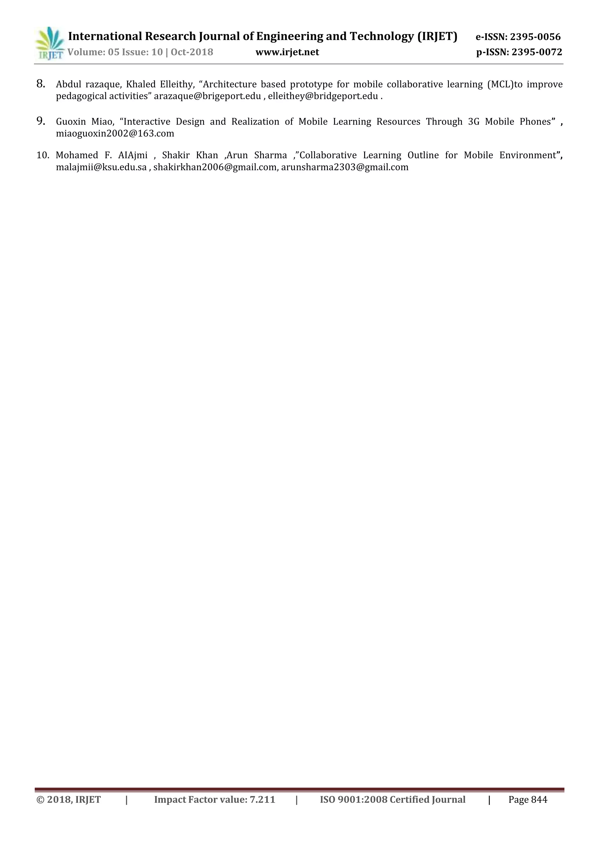 International Research Journal of Engineering and Technology (IRJET) e-ISSN: 2395-0056
Volume: 05 Issue: 10 | Oct-2018 www.irjet.net p-ISSN: 2395-0072
© 2018, IRJET | Impact Factor value: 7.211 | ISO 9001:2008 Certified Journal | Page 844
8. Abdul razaque, Khaled Elleithy, “Architecture based prototype for mobile collaborative learning (MCL)to improve
pedagogical activities” arazaque@brigeport.edu , elleithey@bridgeport.edu .
9. Guoxin Miao, “Interactive Design and Realization of Mobile Learning Resources Through 3G Mobile Phones” ,
miaoguoxin2002@163.com
10. Mohamed F. AIAjmi , Shakir Khan ,Arun Sharma ,”Collaborative Learning Outline for Mobile Environment”,
malajmii@ksu.edu.sa , shakirkhan2006@gmail.com, arunsharma2303@gmail.com
 