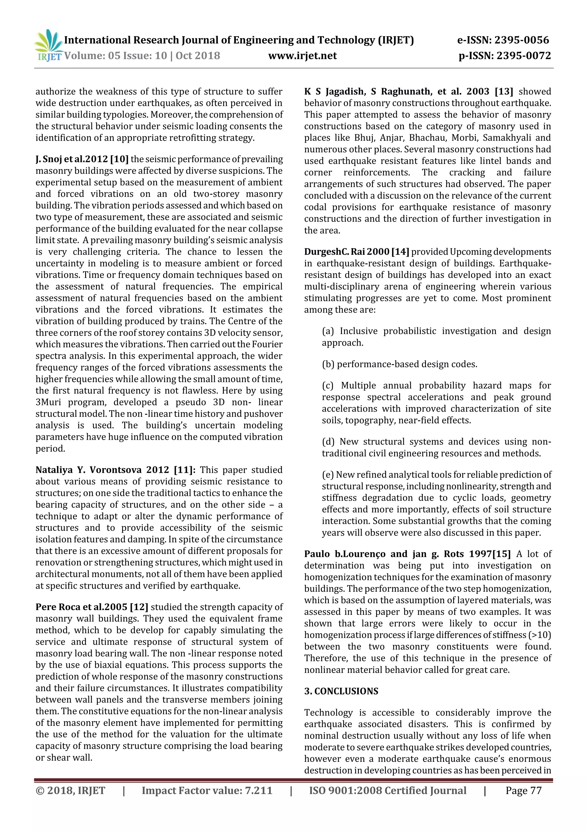 International Research Journal of Engineering and Technology (IRJET) e-ISSN: 2395-0056
Volume: 05 Issue: 10 | Oct 2018 www.irjet.net p-ISSN: 2395-0072
© 2018, IRJET | Impact Factor value: 7.211 | ISO 9001:2008 Certified Journal | Page 77
authorize the weakness of this type of structure to suffer
wide destruction under earthquakes, as often perceived in
similar building typologies. Moreover,thecomprehensionof
the structural behavior under seismic loading consents the
identification of an appropriate retrofitting strategy.
J. Snoj et al.2012 [10] theseismic performanceofprevailing
masonry buildings were affected by diverse suspicions. The
experimental setup based on the measurement of ambient
and forced vibrations on an old two-storey masonry
building. The vibration periods assessedandwhichbased on
two type of measurement, these are associated and seismic
performance of the building evaluated for the near collapse
limit state. A prevailing masonry building’s seismic analysis
is very challenging criteria. The chance to lessen the
uncertainty in modeling is to measure ambient or forced
vibrations. Time or frequency domain techniques based on
the assessment of natural frequencies. The empirical
assessment of natural frequencies based on the ambient
vibrations and the forced vibrations. It estimates the
vibration of building produced by trains. The Centre of the
three corners of the roof storey contains 3D velocity sensor,
which measures the vibrations. Then carried outtheFourier
spectra analysis. In this experimental approach, the wider
frequency ranges of the forced vibrations assessments the
higher frequencies while allowing the small amount of time,
the first natural frequency is not flawless. Here by using
3Muri program, developed a pseudo 3D non- linear
structural model. The non -linear time history and pushover
analysis is used. The building’s uncertain modeling
parameters have huge influence on the computed vibration
period.
Nataliya Y. Vorontsova 2012 [11]: This paper studied
about various means of providing seismic resistance to
structures; on one side the traditional tactics to enhance the
bearing capacity of structures, and on the other side – a
technique to adapt or alter the dynamic performance of
structures and to provide accessibility of the seismic
isolation features and damping. In spite of the circumstance
that there is an excessive amount of different proposals for
renovation or strengthening structures,whichmightused in
architectural monuments, not all of them have been applied
at specific structures and verified by earthquake.
Pere Roca et al.2005 [12] studied the strength capacity of
masonry wall buildings. They used the equivalent frame
method, which to be develop for capably simulating the
service and ultimate response of structural system of
masonry load bearing wall. The non -linear response noted
by the use of biaxial equations. This process supports the
prediction of whole response of the masonry constructions
and their failure circumstances. It illustrates compatibility
between wall panels and the transverse members joining
them. The constitutive equations for the non-linear analysis
of the masonry element have implemented for permitting
the use of the method for the valuation for the ultimate
capacity of masonry structure comprising the load bearing
or shear wall.
K S Jagadish, S Raghunath, et al. 2003 [13] showed
behavior of masonry constructions throughout earthquake.
This paper attempted to assess the behavior of masonry
constructions based on the category of masonry used in
places like Bhuj, Anjar, Bhachau, Morbi, Samakhyali and
numerous other places. Several masonry constructions had
used earthquake resistant features like lintel bands and
corner reinforcements. The cracking and failure
arrangements of such structures had observed. The paper
concluded with a discussion on the relevance of the current
codal provisions for earthquake resistance of masonry
constructions and the direction of further investigation in
the area.
DurgeshC.Rai2000[14] providedUpcomingdevelopments
in earthquake-resistant design of buildings. Earthquake-
resistant design of buildings has developed into an exact
multi-disciplinary arena of engineering wherein various
stimulating progresses are yet to come. Most prominent
among these are:
(a) Inclusive probabilistic investigation and design
approach.
(b) performance-based design codes.
(c) Multiple annual probability hazard maps for
response spectral accelerations and peak ground
accelerations with improved characterization of site
soils, topography, near-field effects.
(d) New structural systems and devices using non-
traditional civil engineering resources and methods.
(e) New refined analytical tools forreliablepredictionof
structural response,includingnonlinearity,strengthand
stiffness degradation due to cyclic loads, geometry
effects and more importantly, effects of soil structure
interaction. Some substantial growths that the coming
years will observe were also discussed in this paper.
Paulo b.Lourenço and jan g. Rots 1997[15] A lot of
determination was being put into investigation on
homogenization techniques for the examination of masonry
buildings. The performance of the two step homogenization,
which is based on the assumption of layered materials, was
assessed in this paper by means of two examples. It was
shown that large errors were likely to occur in the
homogenization processiflargedifferencesofstiffness(>10)
between the two masonry constituents were found.
Therefore, the use of this technique in the presence of
nonlinear material behavior called for great care.
3. CONCLUSIONS
Technology is accessible to considerably improve the
earthquake associated disasters. This is confirmed by
nominal destruction usually without any loss of life when
moderate to severe earthquake strikes developedcountries,
however even a moderate earthquake cause’s enormous
destruction in developing countries as hasbeenperceivedin
 