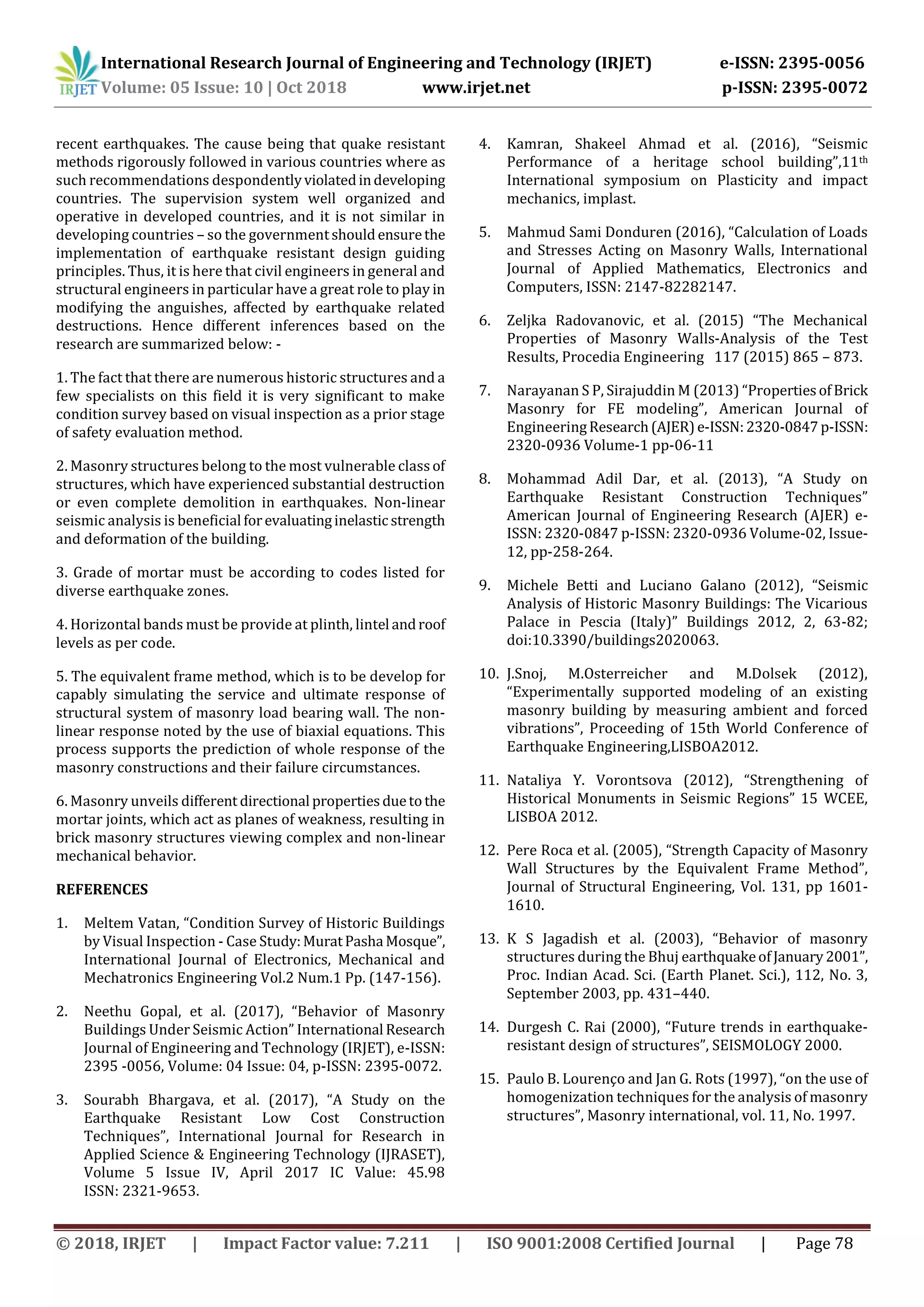International Research Journal of Engineering and Technology (IRJET) e-ISSN: 2395-0056
Volume: 05 Issue: 10 | Oct 2018 www.irjet.net p-ISSN: 2395-0072
© 2018, IRJET | Impact Factor value: 7.211 | ISO 9001:2008 Certified Journal | Page 78
recent earthquakes. The cause being that quake resistant
methods rigorously followed in various countries where as
such recommendations despondentlyviolatedindeveloping
countries. The supervision system well organized and
operative in developed countries, and it is not similar in
developing countries – so the governmentshouldensurethe
implementation of earthquake resistant design guiding
principles. Thus, it is here that civil engineers in general and
structural engineers in particular have a great role to play in
modifying the anguishes, affected by earthquake related
destructions. Hence different inferences based on the
research are summarized below: -
1. The fact that there are numerous historic structures and a
few specialists on this field it is very significant to make
condition survey based on visual inspection as a prior stage
of safety evaluation method.
2. Masonry structures belong to the most vulnerable classof
structures, which have experienced substantial destruction
or even complete demolition in earthquakes. Non-linear
seismic analysis is beneficial forevaluatinginelastic strength
and deformation of the building.
3. Grade of mortar must be according to codes listed for
diverse earthquake zones.
4. Horizontal bands must be provide at plinth, lintel androof
levels as per code.
5. The equivalent frame method, which is to be develop for
capably simulating the service and ultimate response of
structural system of masonry load bearing wall. The non-
linear response noted by the use of biaxial equations. This
process supports the prediction of whole response of the
masonry constructions and their failure circumstances.
6. Masonry unveils different directional propertiesduetothe
mortar joints, which act as planes of weakness, resulting in
brick masonry structures viewing complex and non-linear
mechanical behavior.
REFERENCES
1. Meltem Vatan, “Condition Survey of Historic Buildings
by Visual Inspection - Case Study:MuratPasha Mosque”,
International Journal of Electronics, Mechanical and
Mechatronics Engineering Vol.2 Num.1 Pp. (147-156).
2. Neethu Gopal, et al. (2017), “Behavior of Masonry
Buildings Under Seismic Action” International Research
Journal of Engineering and Technology (IRJET), e-ISSN:
2395 -0056, Volume: 04 Issue: 04, p-ISSN: 2395-0072.
3. Sourabh Bhargava, et al. (2017), “A Study on the
Earthquake Resistant Low Cost Construction
Techniques”, International Journal for Research in
Applied Science & Engineering Technology (IJRASET),
Volume 5 Issue IV, April 2017 IC Value: 45.98
ISSN: 2321-9653.
4. Kamran, Shakeel Ahmad et al. (2016), “Seismic
Performance of a heritage school building”,11th
International symposium on Plasticity and impact
mechanics, implast.
5. Mahmud Sami Donduren (2016), “Calculation of Loads
and Stresses Acting on Masonry Walls, International
Journal of Applied Mathematics, Electronics and
Computers, ISSN: 2147-82282147.
6. Zeljka Radovanovic, et al. (2015) “The Mechanical
Properties of Masonry Walls-Analysis of the Test
Results, Procedia Engineering 117 (2015) 865 – 873.
7. Narayanan S P, Sirajuddin M (2013) “PropertiesofBrick
Masonry for FE modeling”, American Journal of
EngineeringResearch(AJER)e-ISSN:2320-0847p-ISSN:
2320-0936 Volume-1 pp-06-11
8. Mohammad Adil Dar, et al. (2013), “A Study on
Earthquake Resistant Construction Techniques”
American Journal of Engineering Research (AJER) e-
ISSN: 2320-0847 p-ISSN: 2320-0936 Volume-02, Issue-
12, pp-258-264.
9. Michele Betti and Luciano Galano (2012), “Seismic
Analysis of Historic Masonry Buildings: The Vicarious
Palace in Pescia (Italy)” Buildings 2012, 2, 63-82;
doi:10.3390/buildings2020063.
10. J.Snoj, M.Osterreicher and M.Dolsek (2012),
“Experimentally supported modeling of an existing
masonry building by measuring ambient and forced
vibrations”, Proceeding of 15th World Conference of
Earthquake Engineering,LISBOA2012.
11. Nataliya Y. Vorontsova (2012), “Strengthening of
Historical Monuments in Seismic Regions” 15 WCEE,
LISBOA 2012.
12. Pere Roca et al. (2005), “Strength Capacity of Masonry
Wall Structures by the Equivalent Frame Method”,
Journal of Structural Engineering, Vol. 131, pp 1601-
1610.
13. K S Jagadish et al. (2003), “Behavior of masonry
structures during the Bhuj earthquakeofJanuary2001”,
Proc. Indian Acad. Sci. (Earth Planet. Sci.), 112, No. 3,
September 2003, pp. 431–440.
14. Durgesh C. Rai (2000), “Future trends in earthquake-
resistant design of structures”, SEISMOLOGY 2000.
15. Paulo B. Lourenço and Jan G. Rots (1997), “on the use of
homogenization techniques for the analysis of masonry
structures”, Masonry international, vol. 11, No. 1997.
 