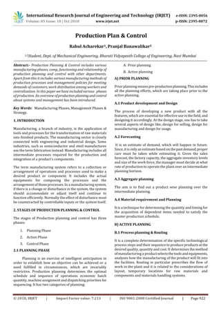 International Research Journal of Engineering and Technology (IRJET) e-ISSN: 2395-0056
Volume: 05 Issue: 10 | Oct 2018 www.irjet.net p-ISSN: 2395-0072
© 2018, IRJET | Impact Factor value: 7.211 | ISO 9001:2008 Certified Journal | Page 922
Production Plan & Control
Rahul Acharekar1, Pranjal Banawalikar2
1,2Student, Dept. of Mechanical Engineering, Bharati Vidyapeeth College of Engineering, Navi Mumbai
-----------------------------------------------------------------------------------------------------------------------------------------------
Abstract:- Production Planning & Control includes various
manufacturing phases, comp, functioning and relationship of
production planning and control with other departments.
Apart from this it includes various manufacturing methods of
production processes and management policies for meeting
demands of customers, work distribution among workers and
centralization. In this paper we have included various phases
of production. An overview of productionplanningandcontrol
about systems and management has been introduced.
Key Words: Manufacturing Phases, Management Phases &
Strategy.
1. INTRODUCTION
Manufacturing, a branch of industry, is the application of
tools and processes for the transformation of raw materials
into finished products. The manufacturing sector is closely
connected with engineering and industrial design. Some
industries, such as semiconductor and steel manufactures
use the term fabrication instead. Manufacturing includes all
intermediate processes required for the production and
integration of a product’s components.
The term manufacturing system refers to a collection or
arrangement of operations and processes used to make a
desired product or component. It includes the actual
equipments for composing the processes and the
arrangement of those processes. In a manufacturingsystem,
if there is a change or disturbance in the system, the system
should accommodate or adjust itself and continue to
function efficiently. Normally the effect of disturbance must
be counteracted by controllable inputs or the system itself.
2. STAGES OF PRODUCTION PLANNING & CONTROL
The stages of Production planning and control has three
phases:
1. Planning Phase
2. Action Phase
3. Control Phase
2.1 PLANNING PHASE
Planning is an exercise of intelligent anticipation in
order to establish how an objective can be achieved or a
need fulfilled in circumstances, which are invariably
restrictive. Production planning determines the optimal
schedule and sequence of operations economic batch
quantity, machine assignment and dispatching priorities for
sequencing. It has two categories of planning:
A. Prior planning
B. Active planning
A) PRIOR PLANNING
Prior planning means pre-productionplanning.Thisincludes
all the planning efforts, which are taking place prior to the
active planning.
A.1 Product development and Design
The process of developing a new product with all the
features, which are essential for effective use in the field, and
designing it accordingly. At the design stage, one has to take
several aspects of design like, design for selling, design for
manufacturing and design for usage.
A.2 Forecasting
It is an estimate of demand, which will happen in future.
Since, it is onlyan estimatebased on thepastdemand,proper
care must be taken while estimating it. Given the sales
forecast, the factory capacity, the aggregate inventory levels
and size of the work force, the manager must decide at what
rate of production to operate the plant over an intermediate
planning horizon.
A.3 Aggregate planning
The aim is to find out a product wise planning over the
intermediate planning.
A.4 Material requirement and Planning
It is a technique for determining the quantity and timing for
the acquisition of dependent items needed to satisfy the
master production schedule.
B) ACTIVE PLANNING
B.1 Process planning & Routing
It is a complete determination of the specific technological
process steps and their sequence to produce products at the
desired quality, quantity and cost. It determines the method
of manufacturing a productselectsthetoolsandequipments,
analyses how the manufacturing of the product will fit into
the facilities. Routing in particular prescribes the flow of
work in the plant and it is related to the considerations of
layout, temporary locations for raw materials and
components and materials handling systems.
 