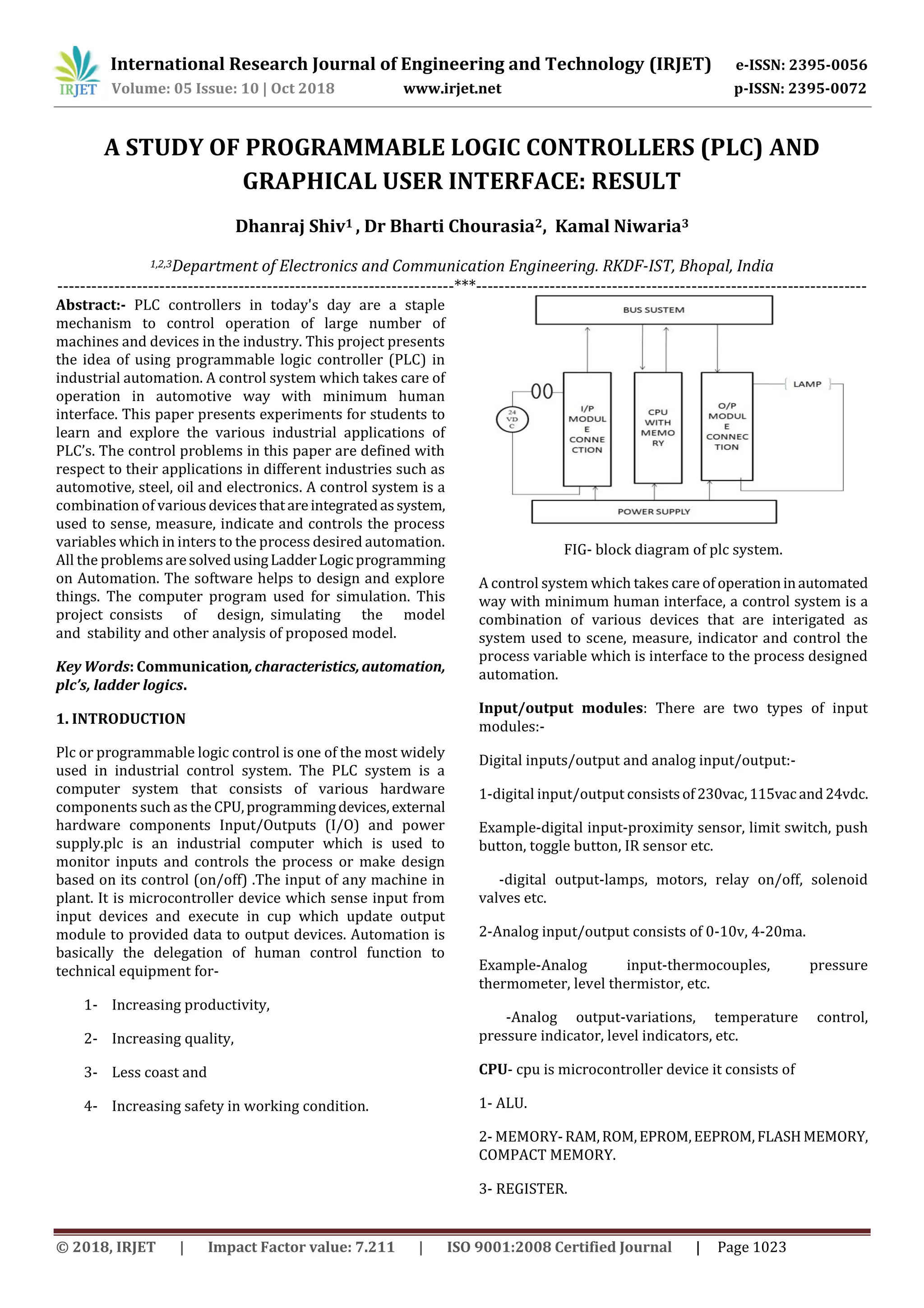 International Research Journal of Engineering and Technology (IRJET) e-ISSN: 2395-0056 Volume: 05 Issue: 10 | Oct 2018 www.irjet.net p-ISSN: 2395-0072 © 2018, IRJET | Impact Factor value: 7.211 | ISO 9001:2008 Certified Journal | Page 1023 A STUDY OF PROGRAMMABLE LOGIC CONTROLLERS (PLC) AND GRAPHICAL USER INTERFACE: RESULT Dhanraj Shiv1 , Dr Bharti Chourasia2, Kamal Niwaria3 1,2,3Department of Electronics and Communication Engineering. RKDF-IST, Bhopal, India ----------------------------------------------------------------------***--------------------------------------------------------------------- Abstract:- PLC controllers in today's day are a staple mechanism to control operation of large number of machines and devices in the industry. This project presents the idea of using programmable logic controller (PLC) in industrial automation. A control system which takes care of operation in automotive way with minimum human interface. This paper presents experiments for students to learn and explore the various industrial applications of PLC’s. The control problems in this paper are defined with respect to their applications in different industries such as automotive, steel, oil and electronics. A control system is a combination of variousdevicesthatareintegratedassystem, used to sense, measure, indicate and controls the process variables which in inters to the process desired automation. All the problemsaresolvedusingLadderLogic programming on Automation. The software helps to design and explore things. The*computer program used for simulation. This project*consists of design,*simulating the model and*stability and other analysis of proposed model. Key Words: Communication,characteristics,automation, plc’s, ladder logics. 1. INTRODUCTION Plc or programmable logic control is one of the most widely used in industrial control system. The PLC system is a computer system that consists of various hardware components such as the CPU,programmingdevices,external hardware components Input/Outputs (I/O) and power supply.plc is an industrial computer which is used to monitor inputs and controls the process or make design based on its control (on/off) .The input of any machine in plant. It is microcontroller device which sense input from input devices and execute in cup which update output module to provided data to output devices. Automation is basically the delegation of human control function to technical equipment for- 1- Increasing productivity, 2- Increasing quality, 3- Less coast and 4- Increasing safety in working condition. FIG- block diagram of plc system. A control system which takes care of operationinautomated way with minimum human interface, a control system is a combination of various devices that are interigated as system used to scene, measure, indicator and control the process variable which is interface to the process designed automation. Input/output modules: There are two types of input modules:- Digital inputs/output and analog input/output:- 1-digital input/output consistsof230vac,115vacand24vdc. Example-digital input-proximity sensor, limit switch, push button, toggle button, IR sensor etc. -digital output-lamps, motors, relay on/off, solenoid valves etc. 2-Analog input/output consists of 0-10v, 4-20ma. Example-Analog input-thermocouples, pressure thermometer, level thermistor, etc. -Analog output-variations, temperature control, pressure indicator, level indicators, etc. CPU- cpu is microcontroller device it consists of 1- ALU. 2- MEMORY-RAM,ROM,EPROM,EEPROM,FLASHMEMORY, COMPACT MEMORY. 3- REGISTER. 