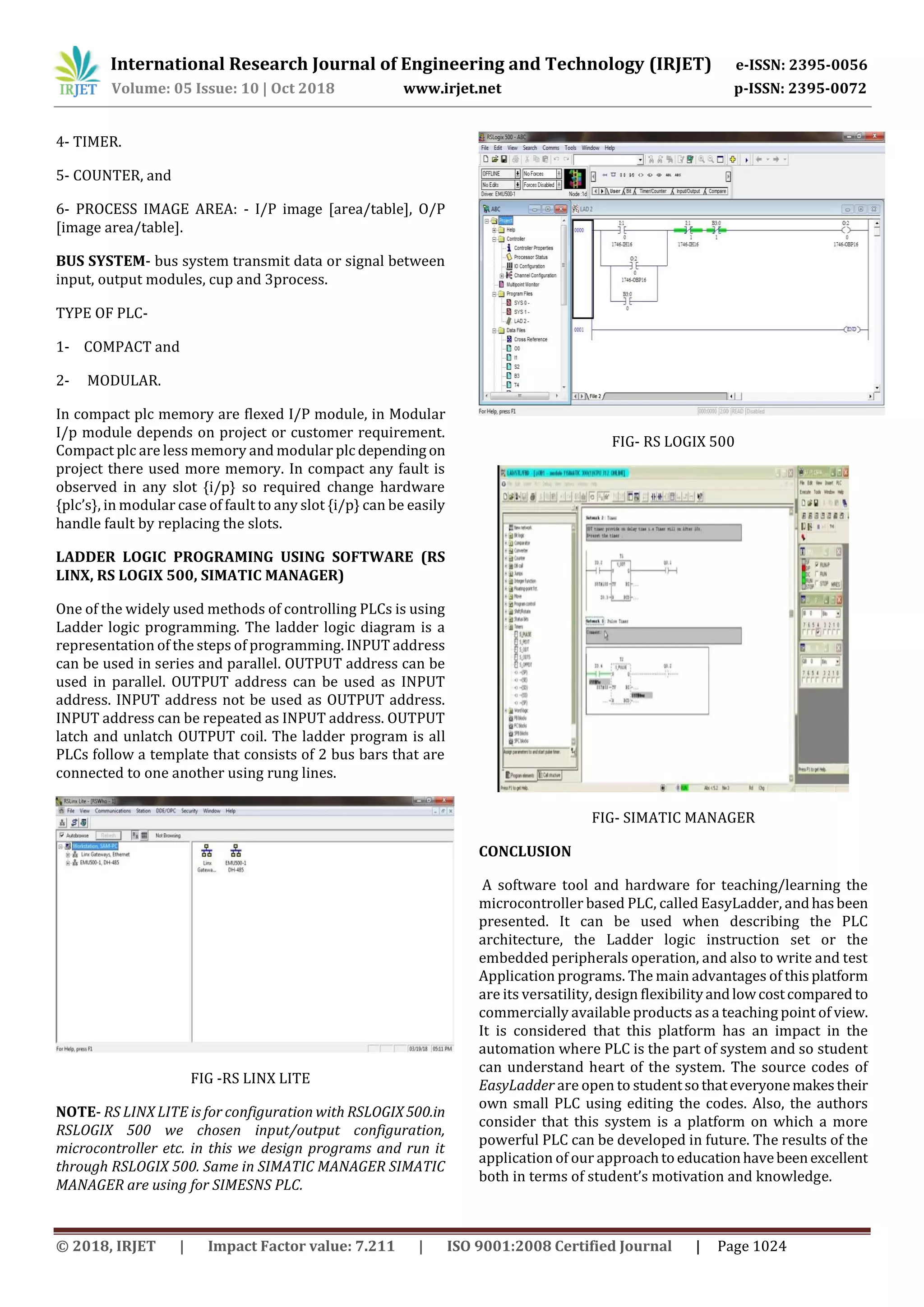 International Research Journal of Engineering and Technology (IRJET) e-ISSN: 2395-0056 Volume: 05 Issue: 10 | Oct 2018 www.irjet.net p-ISSN: 2395-0072 © 2018, IRJET | Impact Factor value: 7.211 | ISO 9001:2008 Certified Journal | Page 1024 4- TIMER. 5- COUNTER, and 6- PROCESS IMAGE AREA: - I/P image [area/table], O/P [image area/table]. BUS SYSTEM- bus system transmit data or signal between input, output modules, cup and 3process. TYPE OF PLC- 1- COMPACT and 2- MODULAR. In compact plc memory are flexed I/P module, in Modular I/p module depends on project or customer requirement. Compact plc are less memory and modular plc depending on project there used more memory. In compact any fault is observed in any slot {i/p} so required change hardware {plc’s}, in modular case of fault to any slot {i/p} can be easily handle fault by replacing the slots. LADDER LOGIC PROGRAMING USING SOFTWARE (RS LINX, RS LOGIX 500, SIMATIC MANAGER) One of the widely used methods of controlling PLCs is using Ladder logic programming. The ladder logic diagram is a representation of the steps of programming. INPUT address can be used in series and parallel. OUTPUT address can be used in parallel. OUTPUT address can be used as INPUT address. INPUT address not be used as OUTPUT address. INPUT address can be repeated as INPUT address. OUTPUT latch and unlatch OUTPUT coil. The ladder program is all PLCs follow a template that consists of 2 bus bars that are connected to one another using rung lines. FIG -RS LINX LITE NOTE- RS LINX LITE is for configuration with RSLOGIX500.in RSLOGIX 500 we chosen input/output configuration, microcontroller etc. in this we design programs and run it through RSLOGIX 500. Same in SIMATIC MANAGER SIMATIC MANAGER are using for SIMESNS PLC. FIG- RS LOGIX 500 FIG- SIMATIC MANAGER CONCLUSION A software tool and hardware for teaching/learning the microcontroller based PLC, called EasyLadder, andhasbeen presented. It can be used when describing the PLC architecture, the Ladder logic instruction set or the embedded peripherals operation, and also to write and test Application programs. The main advantages of thisplatform are its versatility, design flexibilityandlowcostcompared to commercially available products as a teaching point of view. It is considered that this platform has an impact in the automation where PLC is the part of system and so student can understand heart of the system. The source codes of EasyLadder are open to studentsothateveryonemakestheir own small PLC using editing the codes. Also, the authors consider that this system is a platform on which a more powerful PLC can be developed in future. The results of the application of our approachtoeducationhavebeenexcellent both in terms of student’s motivation and knowledge. 