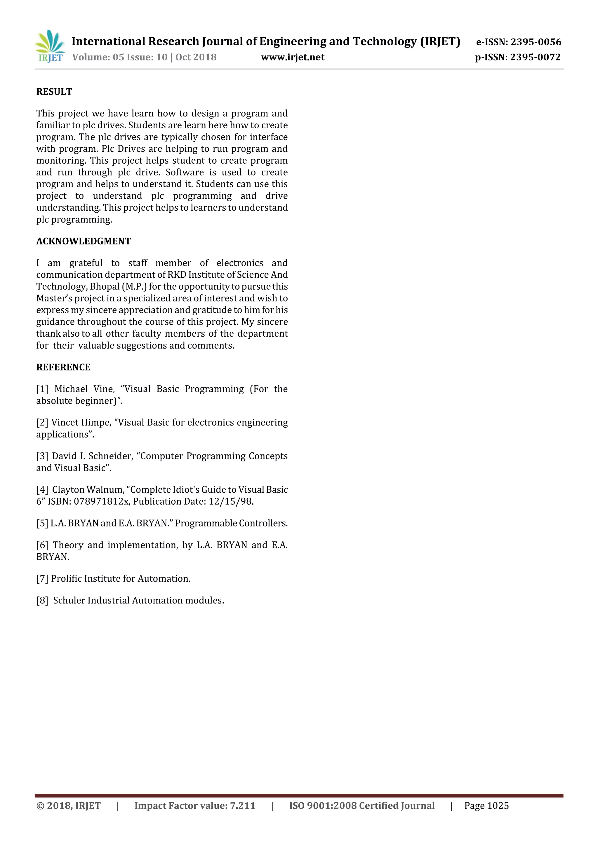 International Research Journal of Engineering and Technology (IRJET) e-ISSN: 2395-0056 Volume: 05 Issue: 10 | Oct 2018 www.irjet.net p-ISSN: 2395-0072 © 2018, IRJET | Impact Factor value: 7.211 | ISO 9001:2008 Certified Journal | Page 1025 RESULT This project we have learn how to design a program and familiar to plc drives. Students are learn here how to create program. The plc drives are typically chosen for interface with program. Plc Drives are helping to run program and monitoring. This project helps student to create program and run through plc drive. Software is used to create program and helps to understand it. Students can use this project to understand plc programming and drive understanding. This project helps to learners to understand plc programming. ACKNOWLEDGMENT I am grateful to staff member of electronics and communication department of RKD Institute of Science And Technology, Bhopal (M.P.) for the opportunitytopursuethis Master’s project in a specialized area of interest and wish to express my sincere appreciation and gratitude to himforhis guidance throughout the course of this project. My sincere thank also to all other faculty members of the department for their valuable suggestions and comments. REFERENCE [1] Michael Vine, “Visual Basic Programming (For the absolute beginner)”. [2] Vincet Himpe, “Visual Basic for electronics engineering applications”. [3] David I. Schneider, “Computer Programming Concepts and Visual Basic”. [4] Clayton Walnum, “Complete Idiot's Guide to Visual Basic 6” ISBN: 078971812x, Publication Date: 12/15/98. [5] L.A. BRYAN and E.A. BRYAN.” ProgrammableControllers. [6] Theory and implementation, by L.A. BRYAN and E.A. BRYAN. [7] Prolific Institute for Automation. [8] Schuler Industrial Automation modules. 