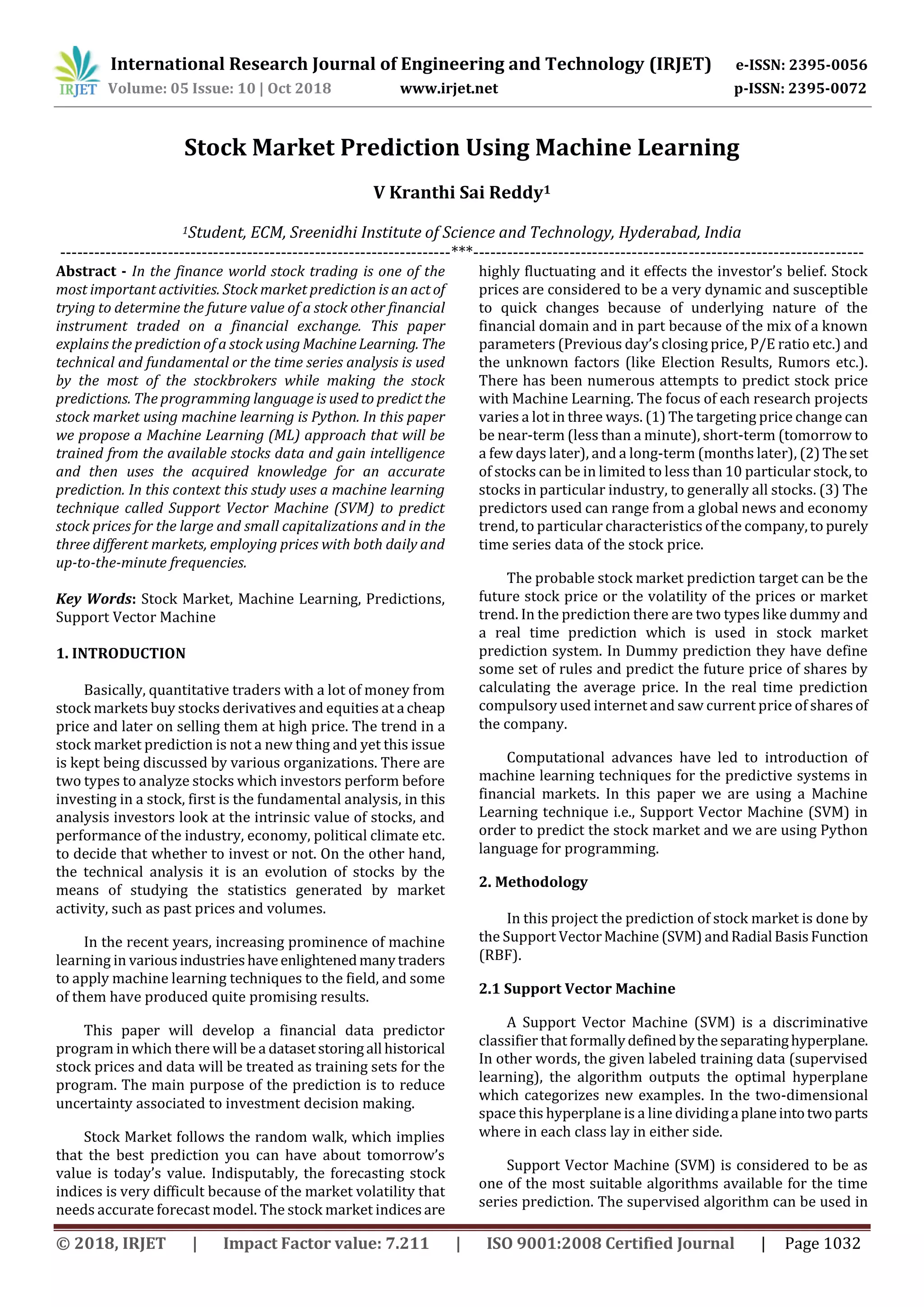 International Research Journal of Engineering and Technology (IRJET) e-ISSN: 2395-0056
Volume: 05 Issue: 10 | Oct 2018 www.irjet.net p-ISSN: 2395-0072
© 2018, IRJET | Impact Factor value: 7.211 | ISO 9001:2008 Certified Journal | Page 1032
Stock Market Prediction Using Machine Learning
V Kranthi Sai Reddy1
1Student, ECM, Sreenidhi Institute of Science and Technology, Hyderabad, India
---------------------------------------------------------------------***---------------------------------------------------------------------
Abstract - In the finance world stock trading is one of the
most important activities. Stock market prediction is an actof
trying to determine the future value of a stock other financial
instrument traded on a financial exchange. This paper
explains the prediction of a stock using MachineLearning. The
technical and fundamental or the time series analysis is used
by the most of the stockbrokers while making the stock
predictions. The programming language is used to predictthe
stock market using machine learning is Python. In this paper
we propose a Machine Learning (ML) approach that will be
trained from the available stocks data and gain intelligence
and then uses the acquired knowledge for an accurate
prediction. In this context this study uses a machine learning
technique called Support Vector Machine (SVM) to predict
stock prices for the large and small capitalizations and in the
three different markets, employing prices with both daily and
up-to-the-minute frequencies.
Key Words: Stock Market, Machine Learning, Predictions,
Support Vector Machine
1. INTRODUCTION
Basically, quantitative traders with a lot of money from
stock markets buy stocks derivatives and equities at a cheap
price and later on selling them at high price. The trend in a
stock market prediction is not a new thing and yet this issue
is kept being discussed by various organizations. There are
two types to analyze stocks which investors perform before
investing in a stock, first is the fundamental analysis, in this
analysis investors look at the intrinsic value of stocks, and
performance of the industry, economy, political climate etc.
to decide that whether to invest or not. On the other hand,
the technical analysis it is an evolution of stocks by the
means of studying the statistics generated by market
activity, such as past prices and volumes.
In the recent years, increasing prominence of machine
learning in variousindustrieshaveenlightenedmanytraders
to apply machine learning techniques to the field, and some
of them have produced quite promising results.
This paper will develop a financial data predictor
program in which there will be a datasetstoringall historical
stock prices and data will be treated as training sets for the
program. The main purpose of the prediction is to reduce
uncertainty associated to investment decision making.
Stock Market follows the random walk, which implies
that the best prediction you can have about tomorrow’s
value is today’s value. Indisputably, the forecasting stock
indices is very difficult because of the market volatility that
needs accurate forecast model. The stock market indicesare
highly fluctuating and it effects the investor’s belief. Stock
prices are considered to be a very dynamic and susceptible
to quick changes because of underlying nature of the
financial domain and in part because of the mix of a known
parameters (Previous day’s closing price, P/E ratio etc.) and
the unknown factors (like Election Results, Rumors etc.).
There has been numerous attempts to predict stock price
with Machine Learning. The focus of each research projects
varies a lot in three ways. (1) The targeting price change can
be near-term (less than a minute), short-term (tomorrow to
a few days later), and a long-term (months later), (2)Theset
of stocks can be in limited to less than 10 particular stock, to
stocks in particular industry, to generally all stocks. (3) The
predictors used can range from a global news and economy
trend, to particular characteristics of the company,to purely
time series data of the stock price.
The probable stock market prediction target can be the
future stock price or the volatility of the prices or market
trend. In the prediction there are two types like dummy and
a real time prediction which is used in stock market
prediction system. In Dummy prediction they have define
some set of rules and predict the future price of shares by
calculating the average price. In the real time prediction
compulsory used internet and saw current price of sharesof
the company.
Computational advances have led to introduction of
machine learning techniques for the predictive systems in
financial markets. In this paper we are using a Machine
Learning technique i.e., Support Vector Machine (SVM) in
order to predict the stock market and we are using Python
language for programming.
2. Methodology
In this project the prediction of stock market is done by
the Support VectorMachine (SVM) andRadial BasisFunction
(RBF).
2.1 Support Vector Machine
A Support Vector Machine (SVM) is a discriminative
classifier that formallydefinedbytheseparatinghyperplane.
In other words, the given labeled training data (supervised
learning), the algorithm outputs the optimal hyperplane
which categorizes new examples. In the two-dimensional
space this hyperplane is a line dividinga planeintotwoparts
where in each class lay in either side.
Support Vector Machine (SVM) is considered to be as
one of the most suitable algorithms available for the time
series prediction. The supervised algorithm can be used in
 