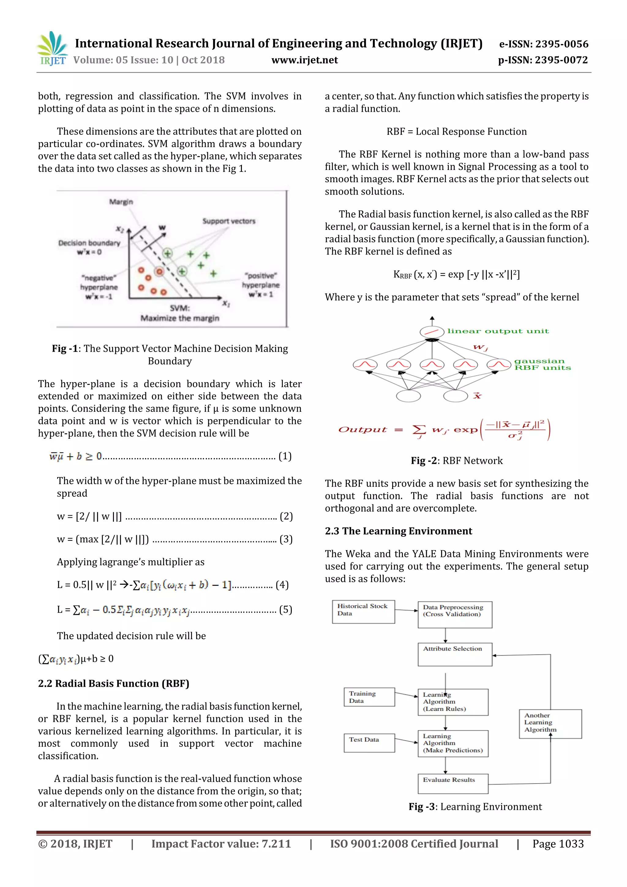 International Research Journal of Engineering and Technology (IRJET) e-ISSN: 2395-0056
Volume: 05 Issue: 10 | Oct 2018 www.irjet.net p-ISSN: 2395-0072
© 2018, IRJET | Impact Factor value: 7.211 | ISO 9001:2008 Certified Journal | Page 1033
both, regression and classification. The SVM involves in
plotting of data as point in the space of n dimensions.
These dimensions are the attributes that are plotted on
particular co-ordinates. SVM algorithm draws a boundary
over the data set called as the hyper-plane, which separates
the data into two classes as shown in the Fig 1.
Fig -1: The Support Vector Machine Decision Making
Boundary
The hyper-plane is a decision boundary which is later
extended or maximized on either side between the data
points. Considering the same figure, if µ is some unknown
data point and w is vector which is perpendicular to the
hyper-plane, then the SVM decision rule will be
………………………………………………………… (1)
The width w of the hyper-plane must be maximized the
spread
w = [2/ || w ||] …………………………………………………. (2)
w = (max [2/|| w ||]) ………………………………………... (3)
Applying lagrange’s multiplier as
L = 0.5|| w ||2 -∑ ……………. (4)
L = ∑ …………………………… (5)
The updated decision rule will be
(∑ )µ+b ≥ 0
2.2 Radial Basis Function (RBF)
In the machine learning, the radial basis functionkernel,
or RBF kernel, is a popular kernel function used in the
various kernelized learning algorithms. In particular, it is
most commonly used in support vector machine
classification.
A radial basis function is the real-valued function whose
value depends only on the distance from the origin, so that;
or alternatively on thedistancefromsomeotherpoint,called
a center, so that. Any function which satisfies the propertyis
a radial function.
RBF = Local Response Function
The RBF Kernel is nothing more than a low-band pass
filter, which is well known in Signal Processing as a tool to
smooth images. RBF Kernel acts as the prior that selects out
smooth solutions.
The Radial basis function kernel, is also called as the RBF
kernel, or Gaussian kernel, is a kernel that is in the form of a
radial basis function (more specifically,a Gaussianfunction).
The RBF kernel is defined as
KRBF (x, x’) = exp [-y ||x -x’||2]
Where y is the parameter that sets “spread” of the kernel
Fig -2: RBF Network
The RBF units provide a new basis set for synthesizing the
output function. The radial basis functions are not
orthogonal and are overcomplete.
2.3 The Learning Environment
The Weka and the YALE Data Mining Environments were
used for carrying out the experiments. The general setup
used is as follows:
Fig -3: Learning Environment
 