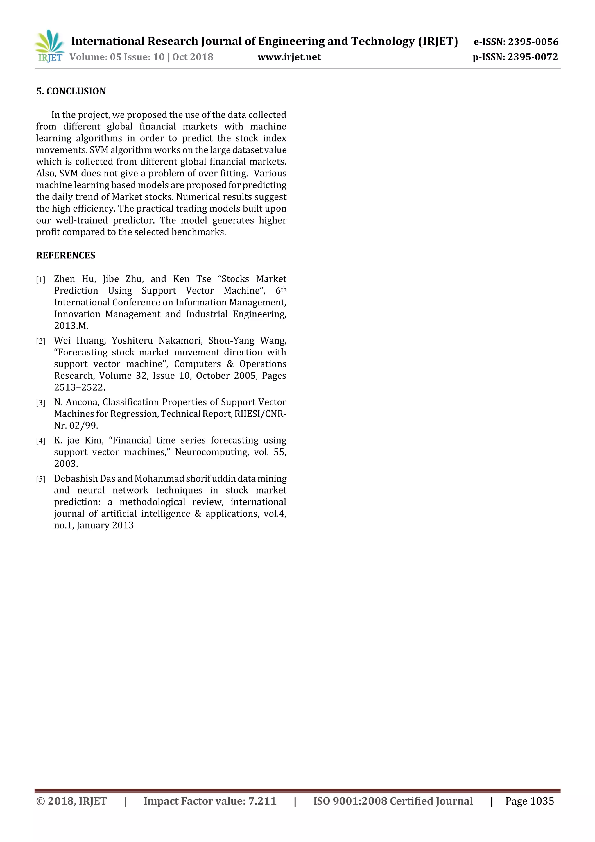 International Research Journal of Engineering and Technology (IRJET) e-ISSN: 2395-0056
Volume: 05 Issue: 10 | Oct 2018 www.irjet.net p-ISSN: 2395-0072
© 2018, IRJET | Impact Factor value: 7.211 | ISO 9001:2008 Certified Journal | Page 1035
5. CONCLUSION
In the project, we proposed the use of the data collected
from different global financial markets with machine
learning algorithms in order to predict the stock index
movements. SVM algorithm works on thelargedatasetvalue
which is collected from different global financial markets.
Also, SVM does not give a problem of over fitting. Various
machine learning based models are proposed for predicting
the daily trend of Market stocks. Numerical results suggest
the high efficiency. The practical trading models built upon
our well-trained predictor. The model generates higher
profit compared to the selected benchmarks.
REFERENCES
[1] Zhen Hu, Jibe Zhu, and Ken Tse “Stocks Market
Prediction Using Support Vector Machine”, 6th
International Conference on Information Management,
Innovation Management and Industrial Engineering,
2013.M.
[2] Wei Huang, Yoshiteru Nakamori, Shou-Yang Wang,
“Forecasting stock market movement direction with
support vector machine”, Computers & Operations
Research, Volume 32, Issue 10, October 2005, Pages
2513–2522.
[3] N. Ancona, Classification Properties of Support Vector
Machines for Regression,Technical Report,RIIESI/CNR-
Nr. 02/99.
[4] K. jae Kim, “Financial time series forecasting using
support vector machines,” Neurocomputing, vol. 55,
2003.
[5] Debashish Das andMohammadshorifuddindata mining
and neural network techniques in stock market
prediction: a methodological review, international
journal of artificial intelligence & applications, vol.4,
no.1, January 2013
 