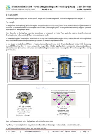 International Research Journal of Engineering and Technology (IRJET) e-ISSN: 2395-0056
Volume: 05 Issue: 10 | Oct 2018 www.irjet.net p-ISSN: 2395-0072
© 2018, IRJET | Impact Factor value: 7.211 | ISO 9001:2008 Certified Journal | Page 1043
3. CONCLUSIONS
This technology mainly rotates in and around weight and space management, there by using a specified weight i.e.
For example
In the present market design, 67 Ton weight is designed as a cylinder byusingcarbonfiber-reinforcedplasticflywheelsfixedin
a vacuum chamber and rotated in between 6000 to 16000 Rpm using magnetic bearings and afterreachingthepeak Rpmthen
deceleration of the flywheel starts.
Here the pulse of the flywheel recorded is maximum in between 1 to 5 min. Then again the process of acceleration and
deceleration has to be repeated. There is no continuous mode.
In our technology 67 Ton weight is distributed on a large surfacearea thereby biggersurfacearea isavailableandwill generate
more surface velocity there by more energy is stored in the rotating flywheel mass.
In our design we make from 67 Ton a 12 meter diameter flat and round circle flywheel and rotate below 2000 Rpm using
normal SKF bearings there by please compare the design of the cylinder type flywheel where mass is compressed and made
into a cylindrical flywheel and when mass is spread on a large area as shown in our design the flywheel is designed as a merry
go round disc.
If the surface velocity is more the flywheel will rotate for more time.
Flywheel power multiplication design is more efficient than the designs available in the commercial market.
In our innovation the design cost is less and more efficient.
 