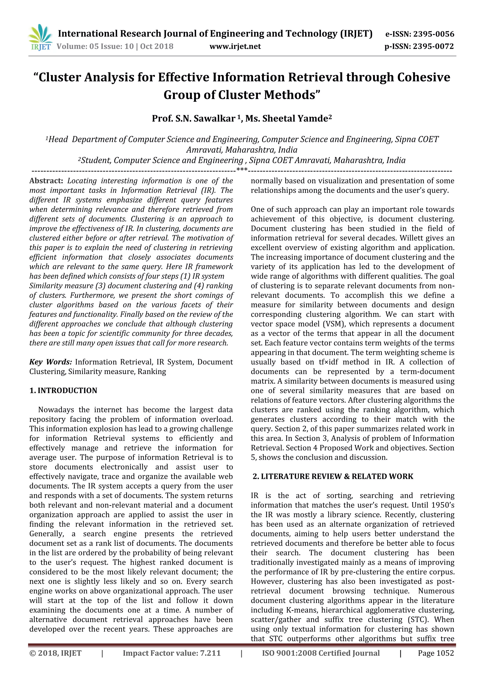 International Research Journal of Engineering and Technology (IRJET) e-ISSN: 2395-0056
Volume: 05 Issue: 10 | Oct 2018 www.irjet.net p-ISSN: 2395-0072
© 2018, IRJET | Impact Factor value: 7.211 | ISO 9001:2008 Certified Journal | Page 1052
“Cluster Analysis for Effective Information Retrieval through Cohesive
Group of Cluster Methods”
Prof. S.N. Sawalkar 1, Ms. Sheetal Yamde2
1Head Department of Computer Science and Engineering, Computer Science and Engineering, Sipna COET
Amravati, Maharashtra, India
2Student, Computer Science and Engineering , Sipna COET Amravati, Maharashtra, India
---------------------------------------------------------------------***---------------------------------------------------------------------
Abstract: Locating interesting information is one of the
most important tasks in Information Retrieval (IR). The
different IR systems emphasize different query features
when determining relevance and therefore retrieved from
different sets of documents. Clustering is an approach to
improve the effectiveness of IR. In clustering, documents are
clustered either before or after retrieval. The motivation of
this paper is to explain the need of clustering in retrieving
efficient information that closely associates documents
which are relevant to the same query. Here IR framework
has been defined which consists of four steps (1) IR system
Similarity measure (3) document clustering and (4) ranking
of clusters. Furthermore, we present the short comings of
cluster algorithms based on the various facets of their
features and functionality. Finally based on the review of the
different approaches we conclude that although clustering
has been a topic for scientific community for three decades,
there are still many open issues that call for more research.
Key Words: Information Retrieval, IR System, Document
Clustering, Similarity measure, Ranking
1. INTRODUCTION
Nowadays the internet has become the largest data
repository facing the problem of information overload.
This information explosion has lead to a growing challenge
for information Retrieval systems to efficiently and
effectively manage and retrieve the information for
average user. The purpose of information Retrieval is to
store documents electronically and assist user to
effectively navigate, trace and organize the available web
documents. The IR system accepts a query from the user
and responds with a set of documents. The system returns
both relevant and non-relevant material and a document
organization approach are applied to assist the user in
finding the relevant information in the retrieved set.
Generally, a search engine presents the retrieved
document set as a rank list of documents. The documents
in the list are ordered by the probability of being relevant
to the user’s request. The highest ranked document is
considered to be the most likely relevant document; the
next one is slightly less likely and so on. Every search
engine works on above organizational approach. The user
will start at the top of the list and follow it down
examining the documents one at a time. A number of
alternative document retrieval approaches have been
developed over the recent years. These approaches are
normally based on visualization and presentation of some
relationships among the documents and the user’s query.
One of such approach can play an important role towards
achievement of this objective, is document clustering.
Document clustering has been studied in the field of
information retrieval for several decades. Willett gives an
excellent overview of existing algorithm and application.
The increasing importance of document clustering and the
variety of its application has led to the development of
wide range of algorithms with different qualities. The goal
of clustering is to separate relevant documents from non-
relevant documents. To accomplish this we define a
measure for similarity between documents and design
corresponding clustering algorithm. We can start with
vector space model (VSM), which represents a document
as a vector of the terms that appear in all the document
set. Each feature vector contains term weights of the terms
appearing in that document. The term weighting scheme is
usually based on tf×idf method in IR. A collection of
documents can be represented by a term-document
matrix. A similarity between documents is measured using
one of several similarity measures that are based on
relations of feature vectors. After clustering algorithms the
clusters are ranked using the ranking algorithm, which
generates clusters according to their match with the
query. Section 2, of this paper summarizes related work in
this area. In Section 3, Analysis of problem of Information
Retrieval. Section 4 Proposed Work and objectives. Section
5, shows the conclusion and discussion.
2. LITERATURE REVIEW & RELATED WORK
IR is the act of sorting, searching and retrieving
information that matches the user’s request. Until 1950’s
the IR was mostly a library science. Recently, clustering
has been used as an alternate organization of retrieved
documents, aiming to help users better understand the
retrieved documents and therefore be better able to focus
their search. The document clustering has been
traditionally investigated mainly as a means of improving
the performance of IR by pre-clustering the entire corpus.
However, clustering has also been investigated as post-
retrieval document browsing technique. Numerous
document clustering algorithms appear in the literature
including K-means, hierarchical agglomerative clustering,
scatter/gather and suffix tree clustering (STC). When
using only textual information for clustering has shown
that STC outperforms other algorithms but suffix tree
 