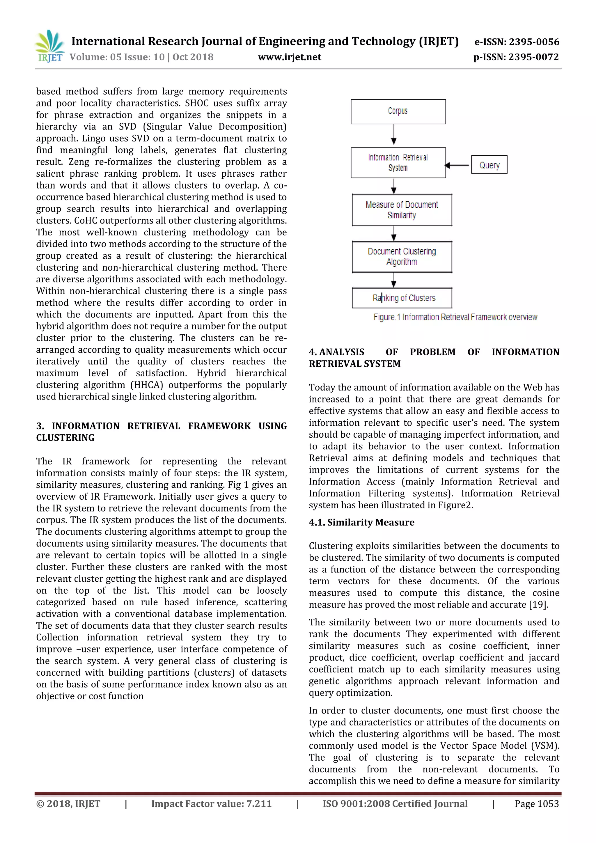 International Research Journal of Engineering and Technology (IRJET) e-ISSN: 2395-0056
Volume: 05 Issue: 10 | Oct 2018 www.irjet.net p-ISSN: 2395-0072
© 2018, IRJET | Impact Factor value: 7.211 | ISO 9001:2008 Certified Journal | Page 1053
based method suffers from large memory requirements
and poor locality characteristics. SHOC uses suffix array
for phrase extraction and organizes the snippets in a
hierarchy via an SVD (Singular Value Decomposition)
approach. Lingo uses SVD on a term-document matrix to
find meaningful long labels, generates flat clustering
result. Zeng re-formalizes the clustering problem as a
salient phrase ranking problem. It uses phrases rather
than words and that it allows clusters to overlap. A co-
occurrence based hierarchical clustering method is used to
group search results into hierarchical and overlapping
clusters. CoHC outperforms all other clustering algorithms.
The most well-known clustering methodology can be
divided into two methods according to the structure of the
group created as a result of clustering: the hierarchical
clustering and non-hierarchical clustering method. There
are diverse algorithms associated with each methodology.
Within non-hierarchical clustering there is a single pass
method where the results differ according to order in
which the documents are inputted. Apart from this the
hybrid algorithm does not require a number for the output
cluster prior to the clustering. The clusters can be re-
arranged according to quality measurements which occur
iteratively until the quality of clusters reaches the
maximum level of satisfaction. Hybrid hierarchical
clustering algorithm (HHCA) outperforms the popularly
used hierarchical single linked clustering algorithm.
3. INFORMATION RETRIEVAL FRAMEWORK USING
CLUSTERING
The IR framework for representing the relevant
information consists mainly of four steps: the IR system,
similarity measures, clustering and ranking. Fig 1 gives an
overview of IR Framework. Initially user gives a query to
the IR system to retrieve the relevant documents from the
corpus. The IR system produces the list of the documents.
The documents clustering algorithms attempt to group the
documents using similarity measures. The documents that
are relevant to certain topics will be allotted in a single
cluster. Further these clusters are ranked with the most
relevant cluster getting the highest rank and are displayed
on the top of the list. This model can be loosely
categorized based on rule based inference, scattering
activation with a conventional database implementation.
The set of documents data that they cluster search results
Collection information retrieval system they try to
improve –user experience, user interface competence of
the search system. A very general class of clustering is
concerned with building partitions (clusters) of datasets
on the basis of some performance index known also as an
objective or cost function
4.1. Similarity Measure
Clustering exploits similarities between the documents to
be clustered. The similarity of two documents is computed
as a function of the distance between the corresponding
term vectors for these documents. Of the various
measures used to compute this distance, the cosine
measure has proved the most reliable and accurate [19].
The similarity between two or more documents used to
rank the documents They experimented with different
similarity measures such as cosine coefficient, inner
product, dice coefficient, overlap coefficient and jaccard
coefficient match up to each similarity measures using
genetic algorithms approach relevant information and
query optimization.
In order to cluster documents, one must first choose the
type and characteristics or attributes of the documents on
which the clustering algorithms will be based. The most
commonly used model is the Vector Space Model (VSM).
The goal of clustering is to separate the relevant
documents from the non-relevant documents. To
accomplish this we need to define a measure for similarity
4. ANALYSIS OF PROBLEM OF INFORMATION
RETRIEVAL SYSTEM
Today the amount of information available on the Web has
increased to a point that there are great demands for
effective systems that allow an easy and flexible access to
information relevant to specific user’s need. The system
should be capable of managing imperfect information, and
to adapt its behavior to the user context. Information
Retrieval aims at defining models and techniques that
improves the limitations of current systems for the
Information Access (mainly Information Retrieval and
Information Filtering systems). Information Retrieval
system has been illustrated in Figure2.
 