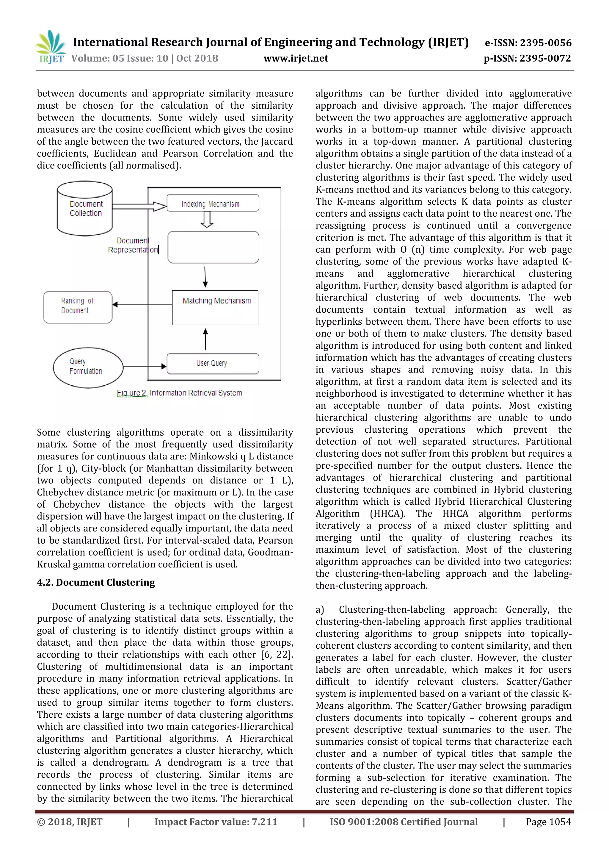 International Research Journal of Engineering and Technology (IRJET) e-ISSN: 2395-0056
Volume: 05 Issue: 10 | Oct 2018 www.irjet.net p-ISSN: 2395-0072
© 2018, IRJET | Impact Factor value: 7.211 | ISO 9001:2008 Certified Journal | Page 1054
between documents and appropriate similarity measure
must be chosen for the calculation of the similarity
between the documents. Some widely used similarity
measures are the cosine coefficient which gives the cosine
of the angle between the two featured vectors, the Jaccard
coefficients, Euclidean and Pearson Correlation and the
dice coefficients (all normalised).
Some clustering algorithms operate on a dissimilarity
matrix. Some of the most frequently used dissimilarity
measures for continuous data are: Minkowski q L distance
(for 1 q), City-block (or Manhattan dissimilarity between
two objects computed depends on distance or 1 L),
Chebychev distance metric (or maximum or L). In the case
of Chebychev distance the objects with the largest
dispersion will have the largest impact on the clustering. If
all objects are considered equally important, the data need
to be standardized first. For interval-scaled data, Pearson
correlation coefficient is used; for ordinal data, Goodman-
Kruskal gamma correlation coefficient is used.
4.2. Document Clustering
Document Clustering is a technique employed for the
purpose of analyzing statistical data sets. Essentially, the
goal of clustering is to identify distinct groups within a
dataset, and then place the data within those groups,
according to their relationships with each other [6, 22].
Clustering of multidimensional data is an important
procedure in many information retrieval applications. In
these applications, one or more clustering algorithms are
used to group similar items together to form clusters.
There exists a large number of data clustering algorithms
which are classified into two main categories-Hierarchical
algorithms and Partitional algorithms. A Hierarchical
clustering algorithm generates a cluster hierarchy, which
is called a dendrogram. A dendrogram is a tree that
records the process of clustering. Similar items are
connected by links whose level in the tree is determined
by the similarity between the two items. The hierarchical
algorithms can be further divided into agglomerative
approach and divisive approach. The major differences
between the two approaches are agglomerative approach
works in a bottom-up manner while divisive approach
works in a top-down manner. A partitional clustering
algorithm obtains a single partition of the data instead of a
cluster hierarchy. One major advantage of this category of
clustering algorithms is their fast speed. The widely used
K-means method and its variances belong to this category.
The K-means algorithm selects K data points as cluster
centers and assigns each data point to the nearest one. The
reassigning process is continued until a convergence
criterion is met. The advantage of this algorithm is that it
can perform with O (n) time complexity. For web page
clustering, some of the previous works have adapted K-
means and agglomerative hierarchical clustering
algorithm. Further, density based algorithm is adapted for
hierarchical clustering of web documents. The web
documents contain textual information as well as
hyperlinks between them. There have been efforts to use
one or both of them to make clusters. The density based
algorithm is introduced for using both content and linked
information which has the advantages of creating clusters
in various shapes and removing noisy data. In this
algorithm, at first a random data item is selected and its
neighborhood is investigated to determine whether it has
an acceptable number of data points. Most existing
hierarchical clustering algorithms are unable to undo
previous clustering operations which prevent the
detection of not well separated structures. Partitional
clustering does not suffer from this problem but requires a
pre-specified number for the output clusters. Hence the
advantages of hierarchical clustering and partitional
clustering techniques are combined in Hybrid clustering
algorithm which is called Hybrid Hierarchical Clustering
Algorithm (HHCA). The HHCA algorithm performs
iteratively a process of a mixed cluster splitting and
merging until the quality of clustering reaches its
maximum level of satisfaction. Most of the clustering
algorithm approaches can be divided into two categories:
the clustering-then-labeling approach and the labeling-
then-clustering approach.
a) Clustering-then-labeling approach: Generally, the
clustering-then-labeling approach first applies traditional
clustering algorithms to group snippets into topically-
coherent clusters according to content similarity, and then
generates a label for each cluster. However, the cluster
labels are often unreadable, which makes it for users
difficult to identify relevant clusters. Scatter/Gather
system is implemented based on a variant of the classic K-
Means algorithm. The Scatter/Gather browsing paradigm
clusters documents into topically – coherent groups and
present descriptive textual summaries to the user. The
summaries consist of topical terms that characterize each
cluster and a number of typical titles that sample the
contents of the cluster. The user may select the summaries
forming a sub-selection for iterative examination. The
clustering and re-clustering is done so that different topics
are seen depending on the sub-collection cluster. The
 