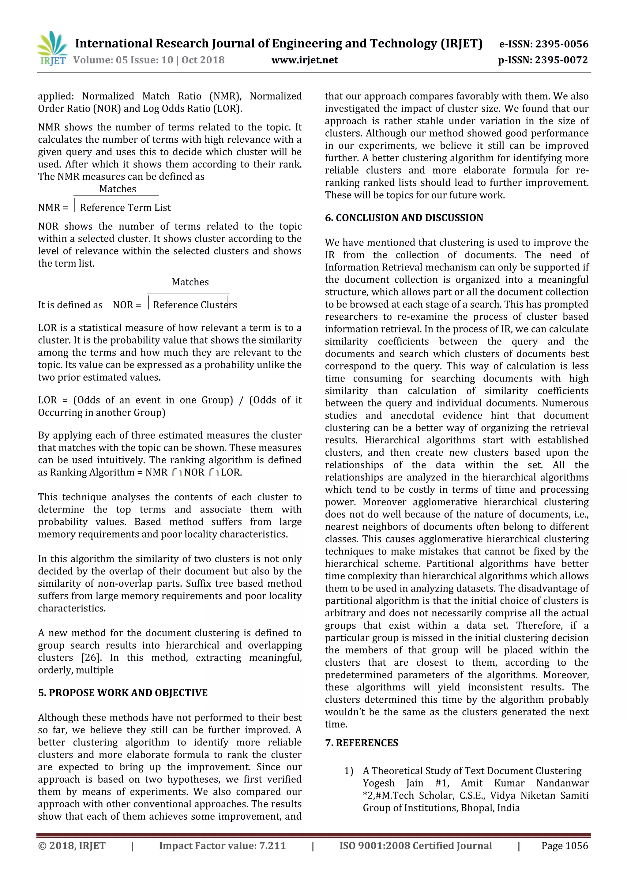 International Research Journal of Engineering and Technology (IRJET) e-ISSN: 2395-0056
Volume: 05 Issue: 10 | Oct 2018 www.irjet.net p-ISSN: 2395-0072
© 2018, IRJET | Impact Factor value: 7.211 | ISO 9001:2008 Certified Journal | Page 1056
applied: Normalized Match Ratio (NMR), Normalized
Order Ratio (NOR) and Log Odds Ratio (LOR).
NMR shows the number of terms related to the topic. It
calculates the number of terms with high relevance with a
given query and uses this to decide which cluster will be
used. After which it shows them according to their rank.
The NMR measures can be defined as
Matches
NMR = Reference Term List
NOR shows the number of terms related to the topic
within a selected cluster. It shows cluster according to the
level of relevance within the selected clusters and shows
the term list.
Matches
It is defined as NOR = Reference Clusters
LOR is a statistical measure of how relevant a term is to a
cluster. It is the probability value that shows the similarity
among the terms and how much they are relevant to the
topic. Its value can be expressed as a probability unlike the
two prior estimated values.
LOR = (Odds of an event in one Group) / (Odds of it
Occurring in another Group)
By applying each of three estimated measures the cluster
that matches with the topic can be shown. These measures
can be used intuitively. The ranking algorithm is defined
as Ranking Algorithm = NMR NOR LOR.
This technique analyses the contents of each cluster to
determine the top terms and associate them with
probability values. Based method suffers from large
memory requirements and poor locality characteristics.
In this algorithm the similarity of two clusters is not only
decided by the overlap of their document but also by the
similarity of non-overlap parts. Suffix tree based method
suffers from large memory requirements and poor locality
characteristics.
A new method for the document clustering is defined to
group search results into hierarchical and overlapping
clusters [26]. In this method, extracting meaningful,
orderly, multiple
5. PROPOSE WORK AND OBJECTIVE
Although these methods have not performed to their best
so far, we believe they still can be further improved. A
better clustering algorithm to identify more reliable
clusters and more elaborate formula to rank the cluster
are expected to bring up the improvement. Since our
approach is based on two hypotheses, we first verified
them by means of experiments. We also compared our
approach with other conventional approaches. The results
show that each of them achieves some improvement, and
that our approach compares favorably with them. We also
investigated the impact of cluster size. We found that our
approach is rather stable under variation in the size of
clusters. Although our method showed good performance
in our experiments, we believe it still can be improved
further. A better clustering algorithm for identifying more
reliable clusters and more elaborate formula for re-
ranking ranked lists should lead to further improvement.
These will be topics for our future work.
6. CONCLUSION AND DISCUSSION
We have mentioned that clustering is used to improve the
IR from the collection of documents. The need of
Information Retrieval mechanism can only be supported if
the document collection is organized into a meaningful
structure, which allows part or all the document collection
to be browsed at each stage of a search. This has prompted
researchers to re-examine the process of cluster based
information retrieval. In the process of IR, we can calculate
similarity coefficients between the query and the
documents and search which clusters of documents best
correspond to the query. This way of calculation is less
time consuming for searching documents with high
similarity than calculation of similarity coefficients
between the query and individual documents. Numerous
studies and anecdotal evidence hint that document
clustering can be a better way of organizing the retrieval
results. Hierarchical algorithms start with established
clusters, and then create new clusters based upon the
relationships of the data within the set. All the
relationships are analyzed in the hierarchical algorithms
which tend to be costly in terms of time and processing
power. Moreover agglomerative hierarchical clustering
does not do well because of the nature of documents, i.e.,
nearest neighbors of documents often belong to different
classes. This causes agglomerative hierarchical clustering
techniques to make mistakes that cannot be fixed by the
hierarchical scheme. Partitional algorithms have better
time complexity than hierarchical algorithms which allows
them to be used in analyzing datasets. The disadvantage of
partitional algorithm is that the initial choice of clusters is
arbitrary and does not necessarily comprise all the actual
groups that exist within a data set. Therefore, if a
particular group is missed in the initial clustering decision
the members of that group will be placed within the
clusters that are closest to them, according to the
predetermined parameters of the algorithms. Moreover,
these algorithms will yield inconsistent results. The
clusters determined this time by the algorithm probably
wouldn’t be the same as the clusters generated the next
time.
7. REFERENCES
1) A Theoretical Study of Text Document Clustering
Yogesh Jain #1, Amit Kumar Nandanwar
*2,#M.Tech Scholar, C.S.E., Vidya Niketan Samiti
Group of Institutions, Bhopal, India
 