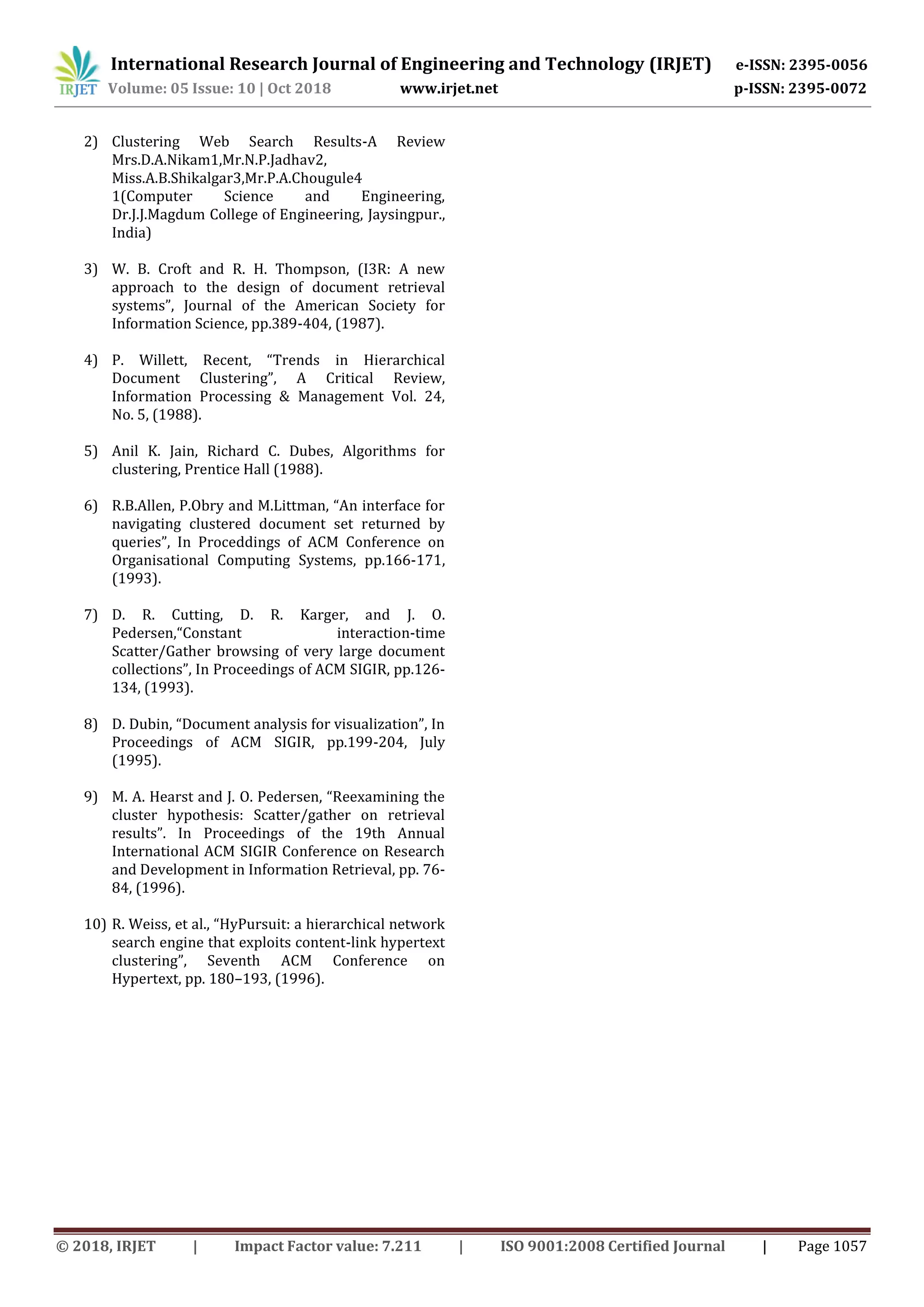 International Research Journal of Engineering and Technology (IRJET) e-ISSN: 2395-0056
Volume: 05 Issue: 10 | Oct 2018 www.irjet.net p-ISSN: 2395-0072
© 2018, IRJET | Impact Factor value: 7.211 | ISO 9001:2008 Certified Journal | Page 1057
2) Clustering Web Search Results-A Review
Mrs.D.A.Nikam1,Mr.N.P.Jadhav2,
Miss.A.B.Shikalgar3,Mr.P.A.Chougule4
1(Computer Science and Engineering,
Dr.J.J.Magdum College of Engineering, Jaysingpur.,
India)
3) W. B. Croft and R. H. Thompson, (I3R: A new
approach to the design of document retrieval
systems”, Journal of the American Society for
Information Science, pp.389-404, (1987).
4) P. Willett, Recent, “Trends in Hierarchical
Document Clustering”, A Critical Review,
Information Processing & Management Vol. 24,
No. 5, (1988).
5) Anil K. Jain, Richard C. Dubes, Algorithms for
clustering, Prentice Hall (1988).
6) R.B.Allen, P.Obry and M.Littman, “An interface for
navigating clustered document set returned by
queries”, In Proceddings of ACM Conference on
Organisational Computing Systems, pp.166-171,
(1993).
7) D. R. Cutting, D. R. Karger, and J. O.
Pedersen,“Constant interaction-time
Scatter/Gather browsing of very large document
collections”, In Proceedings of ACM SIGIR, pp.126-
134, (1993).
8) D. Dubin, “Document analysis for visualization”, In
Proceedings of ACM SIGIR, pp.199-204, July
(1995).
9) M. A. Hearst and J. O. Pedersen, “Reexamining the
cluster hypothesis: Scatter/gather on retrieval
results”. In Proceedings of the 19th Annual
International ACM SIGIR Conference on Research
and Development in Information Retrieval, pp. 76-
84, (1996).
10) R. Weiss, et al., “HyPursuit: a hierarchical network
search engine that exploits content-link hypertext
clustering”, Seventh ACM Conference on
Hypertext, pp. 180–193, (1996).
 