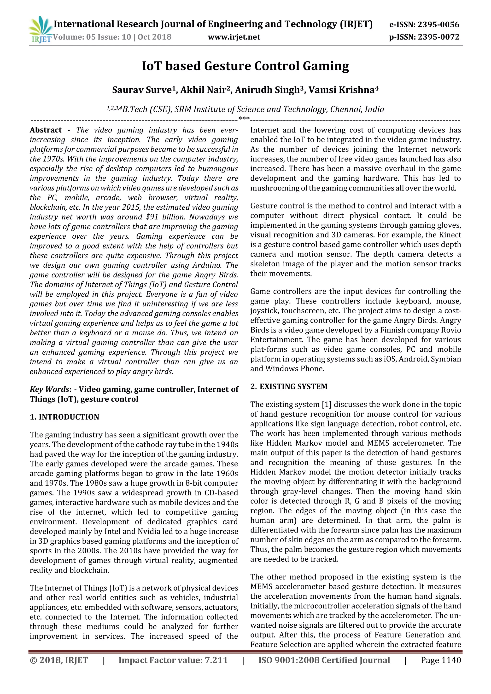 International Research Journal of Engineering and Technology (IRJET) e-ISSN: 2395-0056
Volume: 05 Issue: 10 | Oct 2018 www.irjet.net p-ISSN: 2395-0072
© 2018, IRJET | Impact Factor value: 7.211 | ISO 9001:2008 Certified Journal | Page 1140
IoT based Gesture Control Gaming
Saurav Surve1, Akhil Nair2, Anirudh Singh3, Vamsi Krishna4
1,2,3,4B.Tech (CSE), SRM Institute of Science and Technology, Chennai, India
---------------------------------------------------------------------***----------------------------------------------------------------------
Abstract - The video gaming industry has been ever-
increasing since its inception. The early video gaming
platforms for commercial purposes became to be successful in
the 1970s. With the improvements on the computer industry,
especially the rise of desktop computers led to humongous
improvements in the gaming industry. Today there are
various platforms on which video games are developed such as
the PC, mobile, arcade, web browser, virtual reality,
blockchain, etc. In the year 2015, the estimated video gaming
industry net worth was around $91 billion. Nowadays we
have lots of game controllers that are improving the gaming
experience over the years. Gaming experience can be
improved to a good extent with the help of controllers but
these controllers are quite expensive. Through this project
we design our own gaming controller using Arduino. The
game controller will be designed for the game Angry Birds.
The domains of Internet of Things (IoT) and Gesture Control
will be employed in this project. Everyone is a fan of video
games but over time we find it uninteresting if we are less
involved into it. Today the advanced gaming consoles enables
virtual gaming experience and helps us to feel the game a lot
better than a keyboard or a mouse do. Thus, we intend on
making a virtual gaming controller than can give the user
an enhanced gaming experience. Through this project we
intend to make a virtual controller than can give us an
enhanced experienced to play angry birds.
Key Words: - Video gaming, game controller, Internet of
Things (IoT), gesture control
1. INTRODUCTION
The gaming industry has seen a significant growth over the
years. The development of the cathode ray tube in the 1940s
had paved the way for the inception of the gaming industry.
The early games developed were the arcade games. These
arcade gaming platforms began to grow in the late 1960s
and 1970s. The 1980s saw a huge growth in 8-bit computer
games. The 1990s saw a widespread growth in CD-based
games, interactive hardware such as mobile devices and the
rise of the internet, which led to competitive gaming
environment. Development of dedicated graphics card
developed mainly by Intel and Nvidia led to a huge increase
in 3D graphics based gaming platforms and the inception of
sports in the 2000s. The 2010s have provided the way for
development of games through virtual reality, augmented
reality and blockchain.
The Internet of Things (IoT) is a network of physical devices
and other real world entities such as vehicles, industrial
appliances, etc. embedded with software, sensors, actuators,
etc. connected to the Internet. The information collected
through these mediums could be analyzed for further
improvement in services. The increased speed of the
Internet and the lowering cost of computing devices has
enabled the IoT to be integrated in the video game industry.
As the number of devices joining the Internet network
increases, the number of free video games launched has also
increased. There has been a massive overhaul in the game
development and the gaming hardware. This has led to
mushrooming ofthegaming communitiesallovertheworld.
Gesture control is the method to control and interact with a
computer without direct physical contact. It could be
implemented in the gaming systems through gaming gloves,
visual recognition and 3D cameras. For example, the Kinect
is a gesture control based game controller which uses depth
camera and motion sensor. The depth camera detects a
skeleton image of the player and the motion sensor tracks
their movements.
Game controllers are the input devices for controlling the
game play. These controllers include keyboard, mouse,
joystick, touchscreen, etc. The project aims to design a cost-
effective gaming controller for the game Angry Birds. Angry
Birds is a video game developed by a Finnish company Rovio
Entertainment. The game has been developed for various
plat-forms such as video game consoles, PC and mobile
platform in operating systems such as iOS, Android, Symbian
and Windows Phone.
2. EXISTING SYSTEM
The existing system [1] discusses the work done in the topic
of hand gesture recognition for mouse control for various
applications like sign language detection, robot control, etc.
The work has been implemented through various methods
like Hidden Markov model and MEMS accelerometer. The
main output of this paper is the detection of hand gestures
and recognition the meaning of those gestures. In the
Hidden Markov model the motion detector initially tracks
the moving object by differentiating it with the background
through gray-level changes. Then the moving hand skin
color is detected through R, G and B pixels of the moving
region. The edges of the moving object (in this case the
human arm) are determined. In that arm, the palm is
differentiated with the forearm since palm has the maximum
number of skin edges on the arm as compared to the forearm.
Thus, the palm becomes the gesture region which movements
are needed to be tracked.
The other method proposed in the existing system is the
MEMS accelerometer based gesture detection. It measures
the acceleration movements from the human hand signals.
Initially, the microcontroller acceleration signals of the hand
movements which are tracked by the accelerometer. The un-
wanted noise signals are filtered out to provide the accurate
output. After this, the process of Feature Generation and
Feature Selection are applied wherein the extracted feature
 