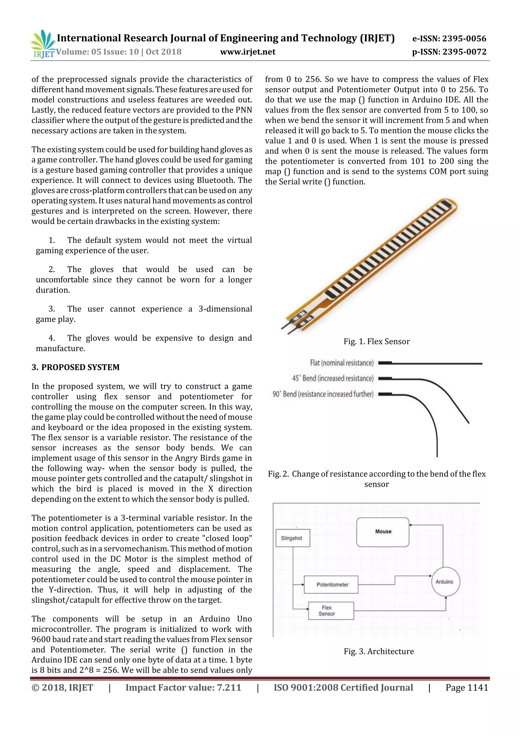 International Research Journal of Engineering and Technology (IRJET) e-ISSN: 2395-0056
Volume: 05 Issue: 10 | Oct 2018 www.irjet.net p-ISSN: 2395-0072
© 2018, IRJET | Impact Factor value: 7.211 | ISO 9001:2008 Certified Journal | Page 1141
of the preprocessed signals provide the characteristics of
different handmovementsignals.These featuresareused for
model constructions and useless features are weeded out.
Lastly, the reduced feature vectors are provided to the PNN
classifier where the output of the gesture ispredictedandthe
necessary actions are taken in thesystem.
The existing system could be used for buildinghandglovesas
a game controller. The hand gloves could be used for gaming
is a gesture based gaming controller that provides a unique
experience. It will connect to devices using Bluetooth. The
glovesarecross-platformcontrollers thatcanbeusedon any
operating system. It uses natural hand movements ascontrol
gestures and is interpreted on the screen. However, there
would be certain drawbacks in the existing system:
1. The default system would not meet the virtual
gaming experience of the user.
2. The gloves that would be used can be
uncomfortable since they cannot be worn for a longer
duration.
3. The user cannot experience a 3-dimensional
game play.
4. The gloves would be expensive to design and
manufacture.
3. PROPOSED SYSTEM
In the proposed system, we will try to construct a game
controller using flex sensor and potentiometer for
controlling the mouse on the computer screen. In this way,
the game play could be controlled withoutthe need of mouse
and keyboard or the idea proposed in the existing system.
The flex sensor is a variable resistor. The resistance of the
sensor increases as the sensor body bends. We can
implement usage of this sensor in the Angry Birds game in
the following way- when the sensor body is pulled, the
mouse pointer gets controlled and the catapult/ slingshot in
which the bird is placed is moved in the X direction
depending on the extent to which the sensor body is pulled.
The potentiometer is a 3-terminal variable resistor. In the
motion control application, potentiometers can be used as
position feedback devices in order to create "closed loop"
control, such as in a servomechanism. Thismethodof motion
control used in the DC Motor is the simplest method of
measuring the angle, speed and displacement. The
potentiometer could be used to control the mouse pointer in
the Y-direction. Thus, it will help in adjusting of the
slingshot/catapult for effective throw on thetarget.
The components will be setup in an Arduino Uno
microcontroller. The program is initialized to work with
9600 baud rate and start reading thevaluesfrom Flex sensor
and Potentiometer. The serial write () function in the
Arduino IDE can send only one byte of data at a time. 1 byte
is 8 bits and 2^8 = 256. We will be able to send values only
from 0 to 256. So we have to compress the values of Flex
sensor output and Potentiometer Output into 0 to 256. To
do that we use the map () function in Arduino IDE. All the
values from the flex sensor are converted from 5 to 100, so
when we bend the sensor it will increment from 5 and when
released it will go back to 5. To mention the mouse clicks the
value 1 and 0 is used. When 1 is sent the mouse is pressed
and when 0 is sent the mouse is released. The values form
the potentiometer is converted from 101 to 200 sing the
map () function and is send to the systems COM port suing
the Serial write () function.
Fig. 1. Flex Sensor
Fig. 2. Change of resistance according to the bend of the flex
sensor
Fig. 3. Architecture
 