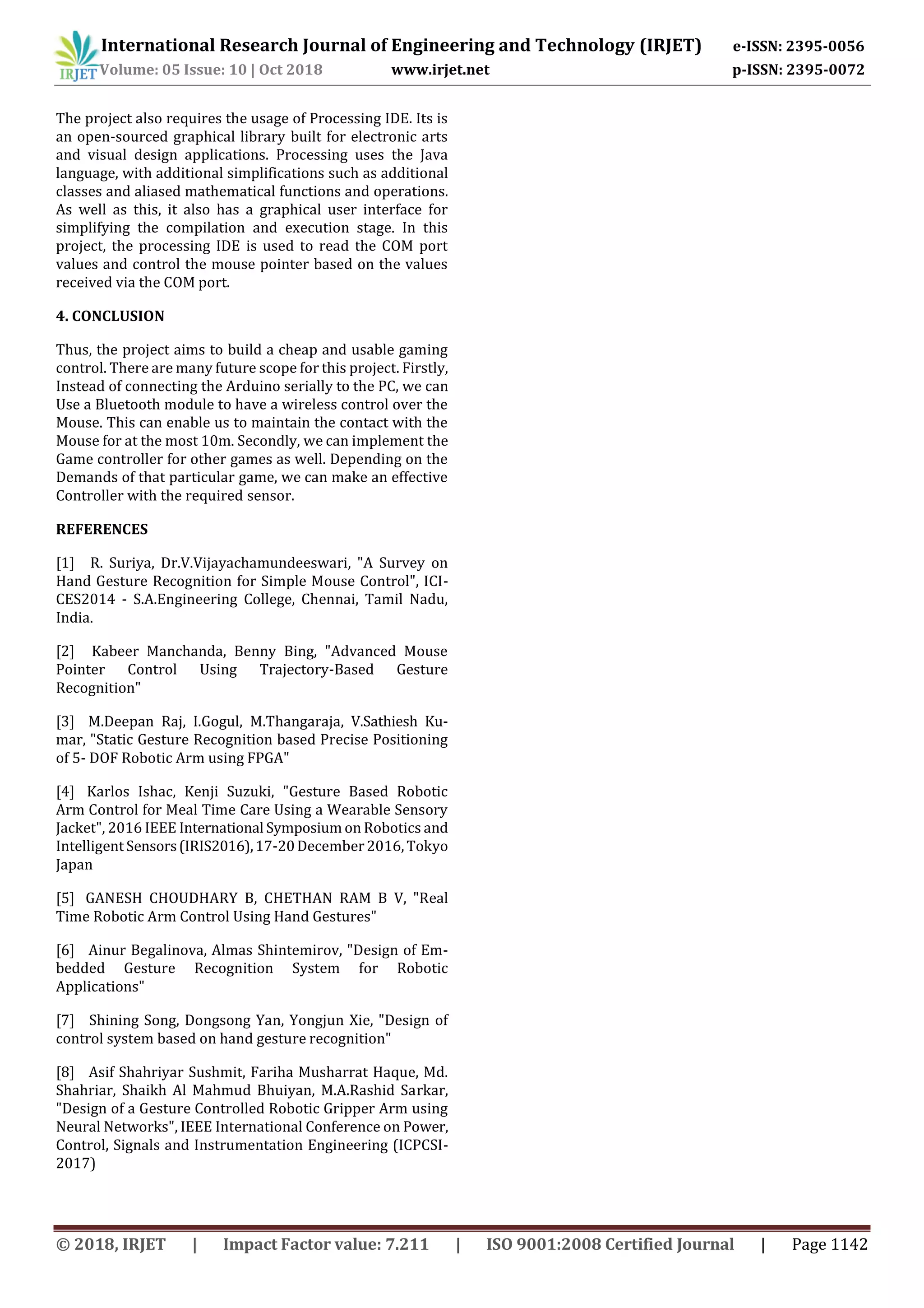 International Research Journal of Engineering and Technology (IRJET) e-ISSN: 2395-0056
Volume: 05 Issue: 10 | Oct 2018 www.irjet.net p-ISSN: 2395-0072
© 2018, IRJET | Impact Factor value: 7.211 | ISO 9001:2008 Certified Journal | Page 1142
The project also requires the usage of Processing IDE. Its is
an open-sourced graphical library built for electronic arts
and visual design applications. Processing uses the Java
language, with additional simplifications such as additional
classes and aliased mathematical functions and operations.
As well as this, it also has a graphical user interface for
simplifying the compilation and execution stage. In this
project, the processing IDE is used to read the COM port
values and control the mouse pointer based on the values
received via the COM port.
4. CONCLUSION
Thus, the project aims to build a cheap and usable gaming
control. There are many future scope for this project. Firstly,
Instead of connecting the Arduino serially to the PC, we can
Use a Bluetooth module to have a wireless control over the
Mouse. This can enable us to maintain the contact with the
Mouse for at the most 10m. Secondly, we can implement the
Game controller for other games as well. Depending on the
Demands of that particular game, we can make an effective
Controller with the required sensor.
REFERENCES
[1] R. Suriya, Dr.V.Vijayachamundeeswari, "A Survey on
Hand Gesture Recognition for Simple Mouse Control", ICI-
CES2014 - S.A.Engineering College, Chennai, Tamil Nadu,
India.
[2] Kabeer Manchanda, Benny Bing, "Advanced Mouse
Pointer Control Using Trajectory-Based Gesture
Recognition"
[3] M.Deepan Raj, I.Gogul, M.Thangaraja, V.Sathiesh Ku-
mar, "Static Gesture Recognition based Precise Positioning
of 5- DOF Robotic Arm using FPGA"
[4] Karlos Ishac, Kenji Suzuki, "Gesture Based Robotic
Arm Control for Meal Time Care Using a Wearable Sensory
Jacket", 2016 IEEE International Symposium on Robotics and
IntelligentSensors(IRIS2016),17-20December2016,Tokyo
Japan
[5] GANESH CHOUDHARY B, CHETHAN RAM B V, "Real
Time Robotic Arm Control Using Hand Gestures"
[6] Ainur Begalinova, Almas Shintemirov, "Design of Em-
bedded Gesture Recognition System for Robotic
Applications"
[7] Shining Song, Dongsong Yan, Yongjun Xie, "Design of
control system based on hand gesture recognition"
[8] Asif Shahriyar Sushmit, Fariha Musharrat Haque, Md.
Shahriar, Shaikh Al Mahmud Bhuiyan, M.A.Rashid Sarkar,
"Design of a Gesture Controlled Robotic Gripper Arm using
Neural Networks", IEEE International Conference on Power,
Control, Signals and Instrumentation Engineering (ICPCSI-
2017)
 