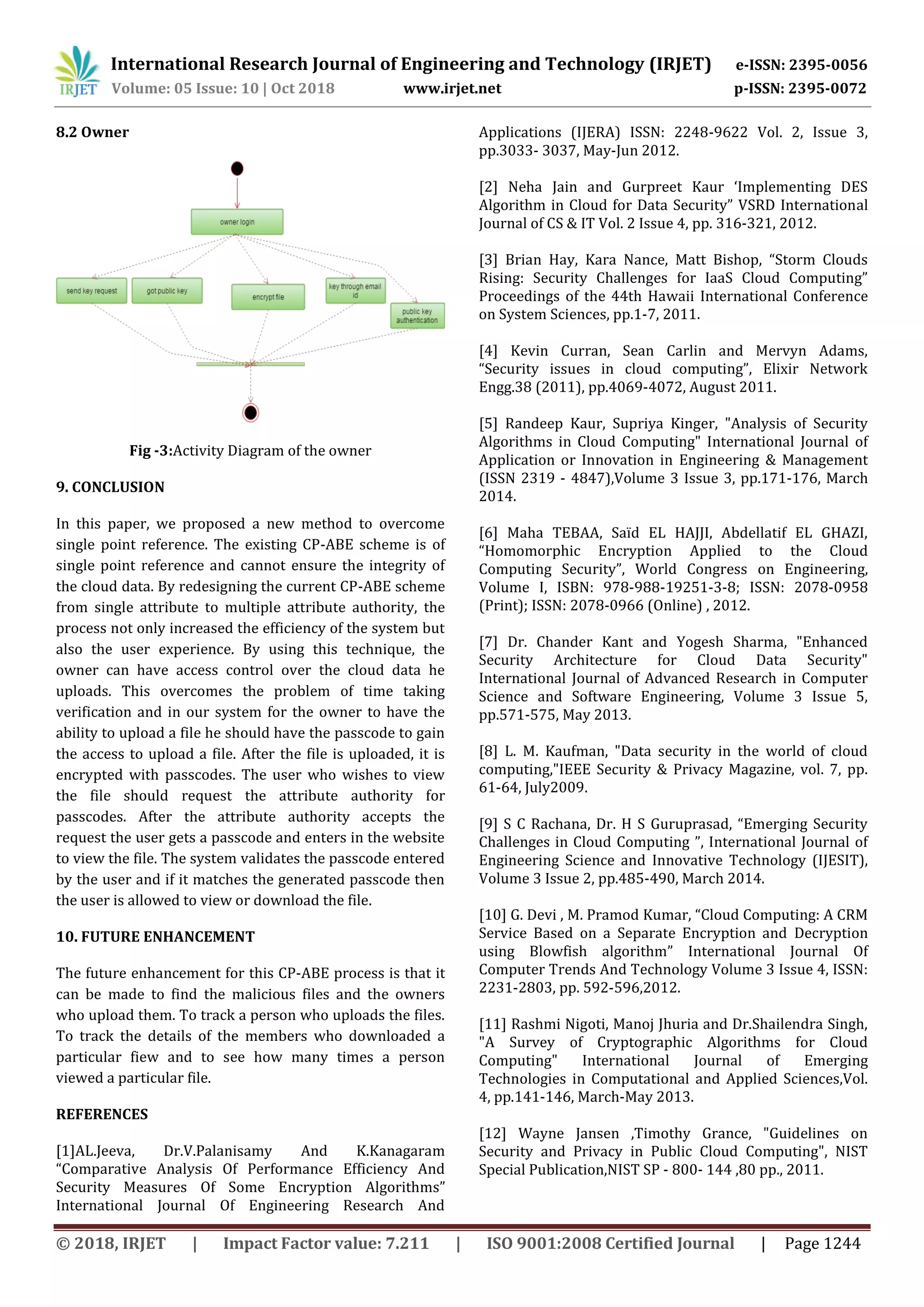 International Research Journal of Engineering and Technology (IRJET) e-ISSN: 2395-0056
Volume: 05 Issue: 10 | Oct 2018 www.irjet.net p-ISSN: 2395-0072
© 2018, IRJET | Impact Factor value: 7.211 | ISO 9001:2008 Certified Journal | Page 1244
8.2 Owner
Fig -3:Activity Diagram of the owner
9. CONCLUSION
In this paper, we proposed a new method to overcome
single point reference. The existing CP-ABE scheme is of
single point reference and cannot ensure the integrity of
the cloud data. By redesigning the current CP-ABE scheme
from single attribute to multiple attribute authority, the
process not only increased the efficiency of the system but
also the user experience. By using this technique, the
owner can have access control over the cloud data he
uploads. This overcomes the problem of time taking
verification and in our system for the owner to have the
ability to upload a file he should have the passcode to gain
the access to upload a file. After the file is uploaded, it is
encrypted with passcodes. The user who wishes to view
the file should request the attribute authority for
passcodes. After the attribute authority accepts the
request the user gets a passcode and enters in the website
to view the file. The system validates the passcode entered
by the user and if it matches the generated passcode then
the user is allowed to view or download the file.
10. FUTURE ENHANCEMENT
The future enhancement for this CP-ABE process is that it
can be made to find the malicious files and the owners
who upload them. To track a person who uploads the files.
To track the details of the members who downloaded a
particular fiew and to see how many times a person
viewed a particular file.
REFERENCES
[1]AL.Jeeva, Dr.V.Palanisamy And K.Kanagaram
“Comparative Analysis Of Performance Efficiency And
Security Measures Of Some Encryption Algorithms”
International Journal Of Engineering Research And
Applications (IJERA) ISSN: 2248-9622 Vol. 2, Issue 3,
pp.3033- 3037, May-Jun 2012.
[2] Neha Jain and Gurpreet Kaur ‘Implementing DES
Algorithm in Cloud for Data Security” VSRD International
Journal of CS & IT Vol. 2 Issue 4, pp. 316-321, 2012.
[3] Brian Hay, Kara Nance, Matt Bishop, “Storm Clouds
Rising: Security Challenges for IaaS Cloud Computing”
Proceedings of the 44th Hawaii International Conference
on System Sciences, pp.1-7, 2011.
[4] Kevin Curran, Sean Carlin and Mervyn Adams,
“Security issues in cloud computing”, Elixir Network
Engg.38 (2011), pp.4069-4072, August 2011.
[5] Randeep Kaur, Supriya Kinger, "Analysis of Security
Algorithms in Cloud Computing" International Journal of
Application or Innovation in Engineering & Management
(ISSN 2319 - 4847),Volume 3 Issue 3, pp.171-176, March
2014.
[6] Maha TEBAA, Saïd EL HAJJI, Abdellatif EL GHAZI,
“Homomorphic Encryption Applied to the Cloud
Computing Security”, World Congress on Engineering,
Volume I, ISBN: 978-988-19251-3-8; ISSN: 2078-0958
(Print); ISSN: 2078-0966 (Online) , 2012.
[7] Dr. Chander Kant and Yogesh Sharma, "Enhanced
Security Architecture for Cloud Data Security"
International Journal of Advanced Research in Computer
Science and Software Engineering, Volume 3 Issue 5,
pp.571-575, May 2013.
[8] L. M. Kaufman, "Data security in the world of cloud
computing,"IEEE Security & Privacy Magazine, vol. 7, pp.
61-64, July2009.
[9] S C Rachana, Dr. H S Guruprasad, “Emerging Security
Challenges in Cloud Computing ”, International Journal of
Engineering Science and Innovative Technology (IJESIT),
Volume 3 Issue 2, pp.485-490, March 2014.
[10] G. Devi , M. Pramod Kumar, “Cloud Computing: A CRM
Service Based on a Separate Encryption and Decryption
using Blowfish algorithm” International Journal Of
Computer Trends And Technology Volume 3 Issue 4, ISSN:
2231-2803, pp. 592-596,2012.
[11] Rashmi Nigoti, Manoj Jhuria and Dr.Shailendra Singh,
"A Survey of Cryptographic Algorithms for Cloud
Computing" International Journal of Emerging
Technologies in Computational and Applied Sciences,Vol.
4, pp.141-146, March-May 2013.
[12] Wayne Jansen ,Timothy Grance, "Guidelines on
Security and Privacy in Public Cloud Computing", NIST
Special Publication,NIST SP - 800- 144 ,80 pp., 2011.
 