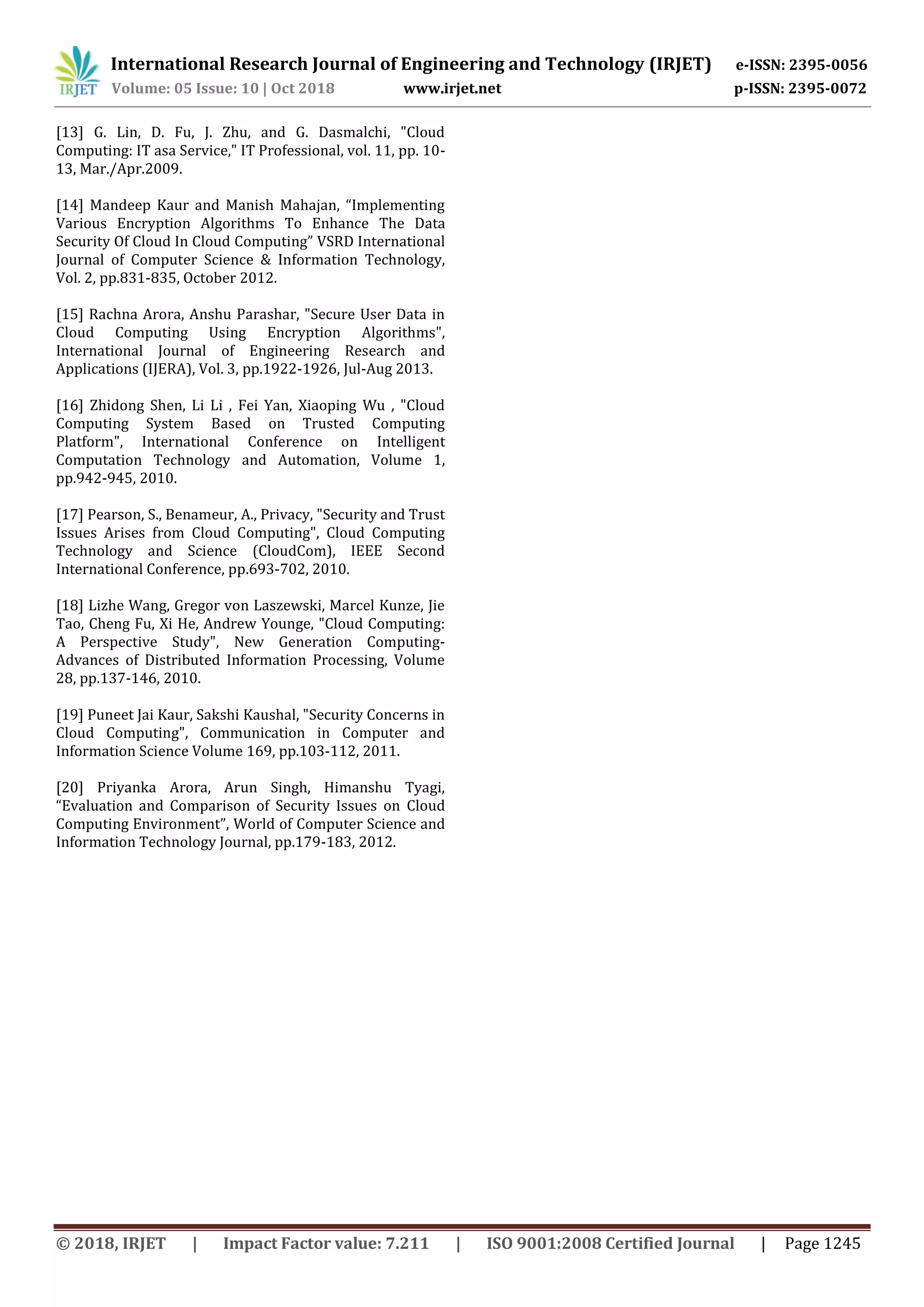 International Research Journal of Engineering and Technology (IRJET) e-ISSN: 2395-0056
Volume: 05 Issue: 10 | Oct 2018 www.irjet.net p-ISSN: 2395-0072
© 2018, IRJET | Impact Factor value: 7.211 | ISO 9001:2008 Certified Journal | Page 1245
[13] G. Lin, D. Fu, J. Zhu, and G. Dasmalchi, "Cloud
Computing: IT asa Service," IT Professional, vol. 11, pp. 10-
13, Mar./Apr.2009.
[14] Mandeep Kaur and Manish Mahajan, “Implementing
Various Encryption Algorithms To Enhance The Data
Security Of Cloud In Cloud Computing” VSRD International
Journal of Computer Science & Information Technology,
Vol. 2, pp.831-835, October 2012.
[15] Rachna Arora, Anshu Parashar, "Secure User Data in
Cloud Computing Using Encryption Algorithms",
International Journal of Engineering Research and
Applications (IJERA), Vol. 3, pp.1922-1926, Jul-Aug 2013.
[16] Zhidong Shen, Li Li , Fei Yan, Xiaoping Wu , "Cloud
Computing System Based on Trusted Computing
Platform", International Conference on Intelligent
Computation Technology and Automation, Volume 1,
pp.942-945, 2010.
[17] Pearson, S., Benameur, A., Privacy, "Security and Trust
Issues Arises from Cloud Computing", Cloud Computing
Technology and Science (CloudCom), IEEE Second
International Conference, pp.693-702, 2010.
[18] Lizhe Wang, Gregor von Laszewski, Marcel Kunze, Jie
Tao, Cheng Fu, Xi He, Andrew Younge, "Cloud Computing:
A Perspective Study", New Generation Computing-
Advances of Distributed Information Processing, Volume
28, pp.137-146, 2010.
[19] Puneet Jai Kaur, Sakshi Kaushal, "Security Concerns in
Cloud Computing", Communication in Computer and
Information Science Volume 169, pp.103-112, 2011.
[20] Priyanka Arora, Arun Singh, Himanshu Tyagi,
“Evaluation and Comparison of Security Issues on Cloud
Computing Environment”, World of Computer Science and
Information Technology Journal, pp.179-183, 2012.
 