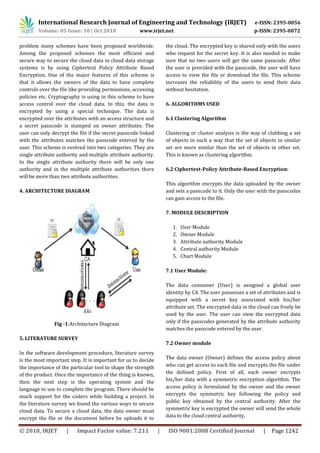 International Research Journal of Engineering and Technology (IRJET) e-ISSN: 2395-0056
Volume: 05 Issue: 10 | Oct 2018 www.irjet.net p-ISSN: 2395-0072
© 2018, IRJET | Impact Factor value: 7.211 | ISO 9001:2008 Certified Journal | Page 1242
problem many schemes have been proposed worldwide.
Among the proposed schemes the most efficient and
secure way to secure the cloud data in cloud data storage
systems is by using Ciphertext Policy Attribute Based
Encryption. One of the major features of this scheme is
that it allows the owners of the data to have complete
controls over the file like providing permissions, accessing
policies etc. Cryptography is using in this scheme to have
access control over the cloud data. In this, the data is
encrypted by using a special technique. The data is
encrypted over the attributes with an access structure and
a secret passcode is stamped on owner attributes. The
user can only decrypt the file if the secret passcode linked
with the attributes matches the passcode entered by the
user. This scheme is evolved into two categories. They are
single attribute authority and multiple attribute authority.
In the single attribute authority there will be only one
authority and in the multiple attribute authorities there
will be more than two attribute authorities.
4. ARCHITECTURE DIAGRAM
Fig -1:Architecture Diagram
5. LITERATURE SURVEY
In the software development procedure, literature survey
is the most important step. It is important for us to decide
the importance of the particular tool to shape the strength
of the product. Once the importance of the thing is known,
then the next step is the operating system and the
language to use to complete the program. There should be
much support for the coders while building a project. In
the literature survey we found the various ways to secure
cloud data. To secure a cloud data, the data owner must
encrypt the file or the document before he uploads it to
the cloud. The encrypted key is shared only with the users
who request for the secret key. It is also needed to make
sure that no two users will get the same passcode. After
the user is provided with the passcode, the user will have
access to view the file or download the file. This scheme
increases the reliability of the users to send their data
without hesitation.
6. ALGORITHMS USED
6.1 Clustering Algorithm
Clustering or cluster analysis is the way of clubbing a set
of objects in such a way that the set of objects in similar
set are more similar than the set of objects in other set.
This is known as clustering algorithm.
6.2 Ciphertext-Policy Attribute-Based Encryption:
This algorithm encrypts the data uploaded by the owner
and sets a passcode to it. Only the user with the passcodes
can gain access to the file.
7. MODULE DESCRIPTION
1. User Module
2. Owner Module
3. Attribute authority Module
4. Central authority Module
5. Chart Module
7.1 User Module:
The data consumer (User) is assigned a global user
identity by CA. The user possesses a set of attributes and is
equipped with a secret key associated with his/her
attribute set. The encrypted data in the cloud can freely be
used by the user. The user can view the encrypted data
only if the passcodes generated by the attribute authority
matches the passcode entered by the user.
7.2 Owner module
The data owner (Owner) defines the access policy about
who can get access to each file and encrypts the file under
the defined policy. First of all, each owner encrypts
his/her data with a symmetric encryption algorithm. The
access policy is formulated by the owner and the owner
encrypts the symmetric key following the policy and
public key obtained by the central authority. After the
symmetric key is encrypted the owner will send the whole
data to the cloud central authority.
 