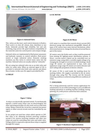 International Research Journal of Engineering and Technology (IRJET) e-ISSN: 2395-0056
Volume: 05 Issue: 10 | Oct 2018 www.irjet.net p-ISSN: 2395-0072
© 2018, IRJET | Impact Factor value: 7.211 | ISO 9001:2008 Certified Journal | Page 1253
Figure 6: Solenoid Valve
This valves are the most used control elements in fluidics.
Their work is to shut off, release, dose, distribute or mix
fluids. Solenoids provide high reliability, fast and safe
switching, long service life, good medium compatibility of
the materials used, low control power and compact design.
Solenoid valves are implemented in fluid power pneumatic
and hydraulic systems, to control cylinders, fluid power
motors or larger industrial valves. Domestic washing
machines use this valves to control water entry into the
machine. Solenoid valves are usually called as "solenoids."
We are using two solenoid valve one as an inlet valve and
other for outlet valve. When an external signal of 24v is
provided to solenoid valve both valve operate and allows
flow of water. In this case 24v signal is provided by PLC.
6.3 RELAY
Figure 7: Relay
A relay is an electrically operated switch. To mechanically
operate a switch many relays uses an electromagnet, but
other operating principles are also used, such as solid-state
relays. Relays controls the circuit by a separate low-power
signal, or either several circuits must be controlled by one
signal.
In our project we used four relays which operate at 24V.
One relay is for obtaining forward motoring condition
second is for reverse motoring condition and other two
relays are used for controlling inlet valve and outlet valve.
Voltage which is required to operate these relays is supplied
through PLC output.
6.4 DC MOTOR
Figure 8: DC Motor
A DC motor is a machine that converts direct current (DC)
electrical energy into mechanical energy(ME). Almost all
types of DC motors have some internal mechanism, either
electromechanical, to change the directionofcurrentflowin
part of the motor.
DC motors were the firstly used, as they could be powered
from existing DC lighting power distribution systems. A
Direct –current motor's speed can be controlled over an
extensive range, using either a variable supply voltage or by
changing the strength of current in its field windings. Small
range DC motors are implemented in toys, tools and
appliances. Large range DC motors are used in elevator and
steel rolling mills propulsion of electric vehicles.
DC motor of 24v is used inside the washing drum for
washing clothes. 24v supply is provided to the dc motor
through relay using PLC. The reverse and the forward
motoring condition is achieved using different conditions of
relays.
7. CONCLUSION:
PLC is being extensively used for various applications for
automization. So use of this technology to carryoutdifferent
washing operations in washing machine (soaking, rinsing,
spinning, etc.) with precise control has been achieved.
Figure 9: Hardware Implementation
 