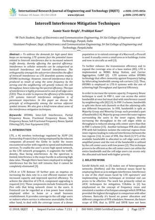 International Research Journal of Engineering and Technology (IRJET) e-ISSN: 2395-0056
Volume: 05 Issue: 10 | Oct 2018 www.irjet.net p-ISSN: 2395-0072
© 2018, IRJET | Impact Factor value: 7.211 | ISO 9001:2008 Certified Journal | Page 1277
Intercell Interference Mitigation Techniques
1M-Tech Student, Dept. of Electronics and Communication Engineering, Sri Sai College of Engineering and
Technology, Punjab, India
2Assistant Professor, Dept. of Electronics and Communication Engineering, Sri Sai College of Engineering and
Technology, Punjab,India
-----------------------------------------------------------------------***--------------------------------------------------------------------
Abstract :- To address the demands for high speed data
keeps on increasing, LTE systems face the potential issues
related to Intercell interference due to increased network
traffic density, thereby affecting the spectral efficiency.
Interference in cellular networks can be categorized as
Intracell Interference and Intercell Interference. The
orthogonality amongst the subcarriers diminishes the effect
of Intracell interference as LTE downlink systems employ
OFDMA technology. However, Intercell interference that is
produced as result of using the same frequency by the
serving and the neighboring cell greatly reduces the cell
throughput, hence reducing the spectral efficiency. Thistype
of interference is highly pronounced incaseofcelledgeusers
(CEU). Thus, in order to improve the efficiency oftheexisting
LTE systems Intercell interference mitigation is of
paramount importance. In this paper we discuss the
principle of orthogonality among the various adjacent
symbol streams. We also give a brief review about some of
the interference mitigation techniques.
Keywords: OFDMA, Inter-Cell Interference, Partial
Frequency Reuse, Fractional Frequency Reuse, Soft
Frequency Reuse, Soft Fractional FrequencyReuse,Spatial
Filtering (SF), User Equipment (UE).
LTE, a 4G wireless technology regulated by 3GPP (3G
Partnership Project) that is beingemployed bythetelecom
companies all-around the Globe to tackle the issues
encountered earlier with regards to speed andmultimedia
services. To enable the user’s access high speed network,
as the LTE network propagates, it augments the traffic
density, thus facing interference. As the spectrum is
limited, Interference is the major hurdle in achieving high
data rates. Though filters have been employed to mitigate
interference but the fact still remains that it cannot be
completely eliminated [3].
LTE-A or LTE Release 10 further puts an impetus on
increasing the data rate in a cost efficient manner with
increased capacity and improved spectral efficiency. To
achieve the objective of LTE-A, component upgrading is
required [11]. These components include Femtocells and
Pico cells that bring network closer to the users. A
Femtocell can be regarded as a low power base station
employed either in home or a small business
establishment. It provides coverage to the cell edge users
or indoors where service is otherwise unavailable. On the
other hand, to deal with the coverage issues of a dense
population or to extend coverage of a Macrocell, a Picocell
is used. It usually covers a small area as in buildings, trains
and now in aircrafts as well [3].
To further enhance the transmission efficiency and to
expand the coverage area of a base station (BS), LTE is
implemented as MIMO, Relay Station, and Carrier
Aggregation, CoMP [2]. LTE systems utilize OFDMA
technology that offers immunity against frequency fading
by bifurcating bandwidth among sub carriers [12]. Thus,
OFDMA is employed in LTE-A systems with the aim of
achieving high Throughput and Spectral Efficiency.
In order to increase the system capacity, Frequency Reuse
technique is used. In FRF-1, user can access the entire
bandwidth at once but must deal with interference caused
by neighboring cells [8] [13]. In FRF-3 scheme, bandwidth
is split into three sub channels so that the adjoining cells
use different frequencies. In FFR, bandwidth is split as
Majority Group and Minority Group; each provided a part
of bandwidth [14]. Majority groupcoverstheouterregions
surrounding the users in the inner region, thereby
increasing the throughput in the cell edges while as
throughput is reduced among cells center users than that
in FRF-1 scheme [15]. Another technique PFR also called
FFR with full Isolation isolates the external regions from
inner regions leading to reduced interference betweenthe
two regions [16]. In case of SFR, One third (1/3rd) of the
available bandwidth is allocated to cell edge users with
amplified power and the rest of the bandwidth is utilized
by the cell center users with low power [2]. This technique
proves to be efficient as the cell center users can utilizethe
entire bandwidth and the cell edge users can access only
the allocated sub band with higher priority.
Gerald Kelechi etal; in [3] makes use of heterogeneous
networks (HetNets) and the technical issues faced by
employing themsoastomitigateinterference.Interference
is one of the chief issues faced by LTE operators’ and
implementing solution techniques at terminal end can
prove to be effective. The work has primarily relied on
eICIC techniques for mitigation. V.Rekha in [2] has
emphasized on the concept of frequency reuse and
simulated a numberoftechniquesamongstwhichSFFRhas
provided the highest throughput in comparison withother
schemes. Basically it’s based on power allocation and
different categories of FFR schedulers.However,thefuture
scope of FFR, that is; EFFR and DFFR have not been
1. INTRODUCTION
2. RELATED WORK
1 2Aamir Nazir Beigh , Prabhjot Kaur
 