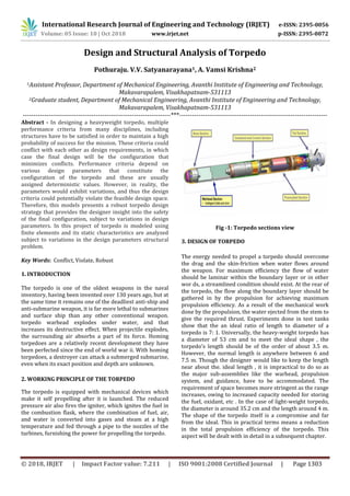 International Research Journal of Engineering and Technology (IRJET) e-ISSN: 2395-0056
Volume: 05 Issue: 10 | Oct 2018 www.irjet.net p-ISSN: 2395-0072
© 2018, IRJET | Impact Factor value: 7.211 | ISO 9001:2008 Certified Journal | Page 1303
Design and Structural Analysis of Torpedo
Pothuraju. V.V. Satyanarayana1, A. Vamsi Krishna2
1Assistant Professor, Department of Mechanical Engineering, Avanthi Institute of Engineering and Technology,
Makavarapalem, Visakhapatnam-531113
2Graduate student, Department of Mechanical Engineering, Avanthi Institute of Engineering and Technology,
Makavarapalem, Visakhapatnam-531113
---------------------------------------------------------------------***---------------------------------------------------------------------
Abstract - In designing a heavyweight torpedo, multiple
performance criteria from many disciplines, including
structures have to be satisfied in order to maintain a high
probability of success for the mission. These criteria could
conflict with each other as design requirements, in which
case the final design will be the configuration that
minimizes conflicts. Performance criteria depend on
various design parameters that constitute the
configuration of the torpedo and these are usually
assigned deterministic values. However, in reality, the
parameters would exhibit variations, and thus the design
criteria could potentially violate the feasible design space.
Therefore, this models presents a robust torpedo design
strategy that provides the designer insight into the safety
of the final configuration, subject to variations in design
parameters. In this project of torpedo is modeled using
finite elements and its static characteristics are analyzed
subject to variations in the design parameters structural
problem.
Key Words: Conflict, Violate, Robust
1. INTRODUCTION
The torpedo is one of the oldest weapons in the naval
inventory, having been invented over 130 years ago, but at
the same time it remains one of the deadliest anti-ship and
anti-submarine weapon, it is far more lethal to submarines
and surface ship than any other conventional weapon.
torpedo warhead explodes under water, and that
increases its destructive effect. When projectile explodes,
the surrounding air absorbs a part of its force. Homing
torpedoes are a relatively recent development they have
been perfected since the end of world war ii. With homing
torpedoes, a destroyer can attack a submerged submarine,
even when its exact position and depth are unknown.
2. WORKING PRINCIPLE OF THE TORPEDO
The torpedo is equipped with mechanical devices which
make it self propelling after it is launched. The reduced
pressure air also fires the igniter, which ignites the fuel in
the combustion flask, where the combination of fuel, air,
and water is converted into gases and steam at a high
temperature and fed through a pipe to the nozzles of the
turbines, furnishing the power for propelling the torpedo.
Fig -1: Torpedo sections view
3. DESIGN OF TORPEDO
The energy needed to propel a torpedo should overcome
the drag and the skin-friction when water flows around
the weapon. For maximum efficiency the flow of water
should be laminar within the boundary layer or in other
wor ds, a streamlined condition should exist. At the rear of
the torpedo, the flow along the boundary layer should be
gathered in by the propulsion for achieving maximum
propulsion efficiency. As a result of the mechanical work
done by the propulsion, the water ejected from the stem to
give the required thrust. Experiments done in test tanks
show that the an ideal ratio of length to diameter of a
torpedo is 7: 1. Universally, the heavy-weight torpedo has
a diameter of 53 cm and to meet the ideal shape , the
torpedo's length should be of the order of about 3.5 m.
However, the normal length is anywhere between 6 and
7.5 m. Though the designer would like to keep the length
near about the. ideal length , it is impractical to do so as
the major sub-assemblies like the warhead, propulsion
system, and guidance, have to be accommodated. The
requirement of space becomes more stringent as the range
increases, owing to increased capacity needed for storing
the fuel, oxidant, etc . In the case of light-weight torpedo,
the diameter is around 35.2 cm and the length around 4 m.
The shape of the torpedo itself is a compromise and far
from the ideal. This in practical terms means a reduction
in the total propulsion efficiency of the torpedo. This
aspect will be dealt with in detail in a subsequent chapter.
 