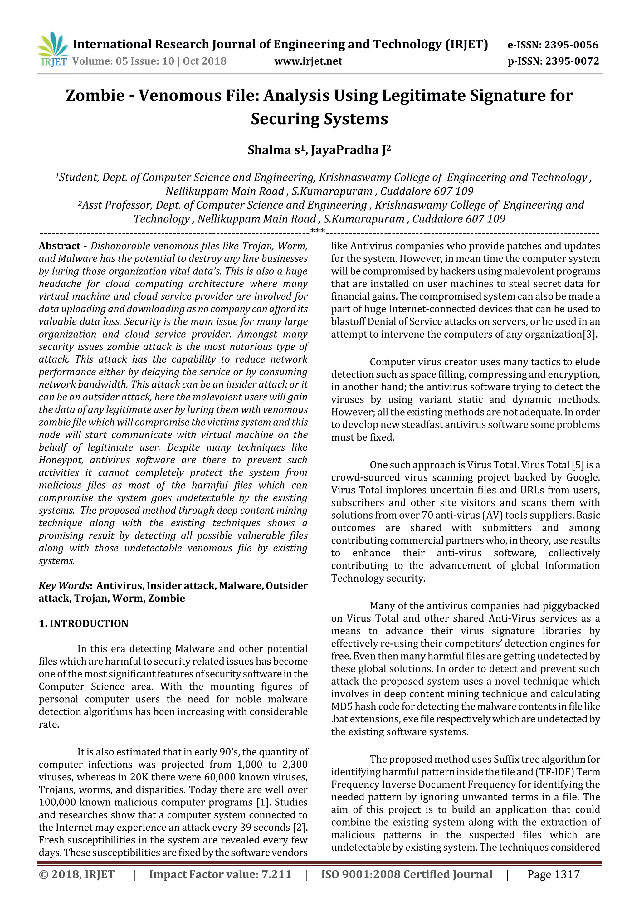 International Research Journal of Engineering and Technology (IRJET) e-ISSN: 2395-0056
Volume: 05 Issue: 10 | Oct 2018 www.irjet.net p-ISSN: 2395-0072
© 2018, IRJET | Impact Factor value: 7.211 | ISO 9001:2008 Certified Journal | Page 1317
Zombie - Venomous File: Analysis Using Legitimate Signature for
Securing Systems
Shalma s1, JayaPradha J2
1Student, Dept. of Computer Science and Engineering, Krishnaswamy College of Engineering and Technology ,
Nellikuppam Main Road , S.Kumarapuram , Cuddalore 607 109
2Asst Professor, Dept. of Computer Science and Engineering , Krishnaswamy College of Engineering and
Technology , Nellikuppam Main Road , S.Kumarapuram , Cuddalore 607 109
---------------------------------------------------------------------***----------------------------------------------------------------------
Abstract - Dishonorable venomous files like Trojan, Worm,
and Malware has the potential to destroy any line businesses
by luring those organization vital data’s. This is also a huge
headache for cloud computing architecture where many
virtual machine and cloud service provider are involved for
data uploading and downloading asnocompanycanaffordits
valuable data loss. Security is the main issue for many large
organization and cloud service provider. Amongst many
security issues zombie attack is the most notorious type of
attack. This attack has the capability to reduce network
performance either by delaying the service or by consuming
network bandwidth. This attack can be an insider attack or it
can be an outsider attack, here the malevolent users will gain
the data of any legitimate user by luring them with venomous
zombie file which will compromise the victims system and this
node will start communicate with virtual machine on the
behalf of legitimate user. Despite many techniques like
Honeypot, antivirus software are there to prevent such
activities it cannot completely protect the system from
malicious files as most of the harmful files which can
compromise the system goes undetectable by the existing
systems. The proposed method through deep content mining
technique along with the existing techniques shows a
promising result by detecting all possible vulnerable files
along with those undetectable venomous file by existing
systems.
Key Words: Antivirus, Insider attack, Malware,Outsider
attack, Trojan, Worm, Zombie
1. INTRODUCTION
In this era detecting Malware and other potential
files which are harmful to security related issues has become
one of the most significantfeaturesofsecuritysoftwareinthe
Computer Science area. With the mounting figures of
personal computer users the need for noble malware
detection algorithms has been increasing with considerable
rate.
It is also estimated that in early 90’s, the quantity of
computer infections was projected from 1,000 to 2,300
viruses, whereas in 20K there were 60,000 known viruses,
Trojans, worms, and disparities. Today there are well over
100,000 known malicious computer programs [1]. Studies
and researches show that a computer system connected to
the Internet may experience an attack every 39 seconds [2].
Fresh susceptibilities in the system are revealed every few
days. These susceptibilities are fixed bythesoftwarevendors
like Antivirus companies who provide patches and updates
for the system. However, in mean time the computer system
will be compromised by hackers using malevolent programs
that are installed on user machines to steal secret data for
financial gains. The compromised system can also be made a
part of huge Internet-connected devices that can be used to
blastoff Denial of Service attacks on servers, or be used in an
attempt to intervene the computers of any organization[3].
Computer virus creator uses many tactics to elude
detection such as space filling, compressing and encryption,
in another hand; the antivirus software trying to detect the
viruses by using variant static and dynamic methods.
However; all the existing methods are notadequate.Inorder
to develop new steadfast antivirus software some problems
must be fixed.
One such approach is Virus Total. VirusTotal [5] isa
crowd-sourced virus scanning project backed by Google.
Virus Total implores uncertain files and URLs from users,
subscribers and other site visitors and scans them with
solutions from over 70 anti-virus (AV) tools suppliers. Basic
outcomes are shared with submitters and among
contributing commercial partnerswho,intheory,use results
to enhance their anti-virus software, collectively
contributing to the advancement of global Information
Technology security.
Many of the antivirus companies had piggybacked
on Virus Total and other shared Anti-Virus services as a
means to advance their virus signature libraries by
effectively re-using their competitors’ detection engines for
free. Even then many harmful files are getting undetected by
these global solutions. In order to detect and prevent such
attack the proposed system uses a novel technique which
involves in deep content mining technique and calculating
MD5 hash code for detecting themalwarecontentsinfilelike
.bat extensions, exe file respectivelywhichareundetected by
the existing software systems.
The proposed method uses Suffix tree algorithmfor
identifying harmful patterninsidethefileand (TF-IDF) Term
Frequency Inverse Document Frequency for identifying the
needed pattern by ignoring unwanted terms in a file. The
aim of this project is to build an application that could
combine the existing system along with the extraction of
malicious patterns in the suspected files which are
undetectable by existing system. The techniques considered
 