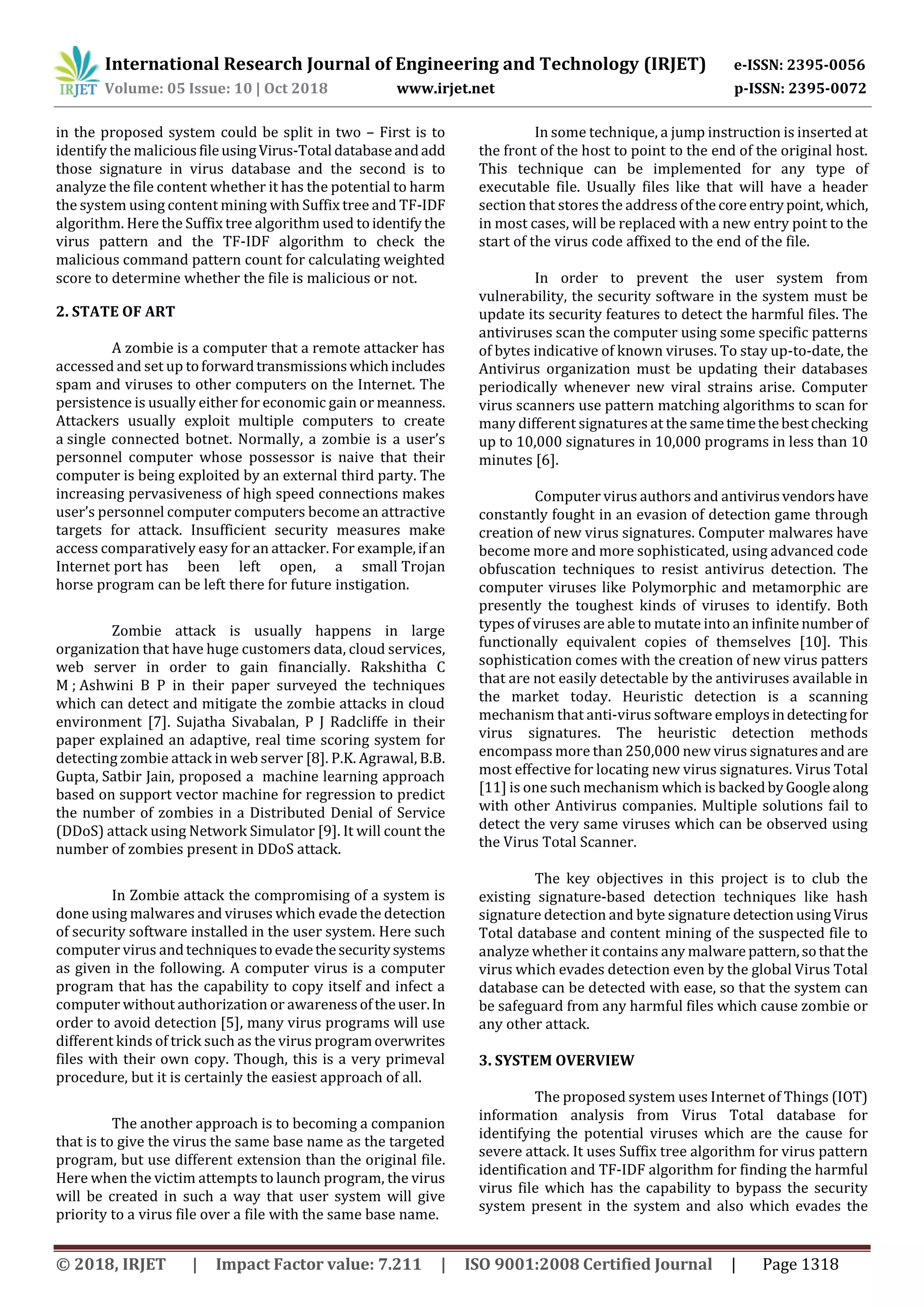 International Research Journal of Engineering and Technology (IRJET) e-ISSN: 2395-0056
Volume: 05 Issue: 10 | Oct 2018 www.irjet.net p-ISSN: 2395-0072
© 2018, IRJET | Impact Factor value: 7.211 | ISO 9001:2008 Certified Journal | Page 1318
in the proposed system could be split in two – First is to
identify the maliciousfileusingVirus-Total databaseandadd
those signature in virus database and the second is to
analyze the file content whether it has the potential to harm
the system using content mining with Suffix tree and TF-IDF
algorithm. Here the Suffix tree algorithm used toidentifythe
virus pattern and the TF-IDF algorithm to check the
malicious command pattern count for calculating weighted
score to determine whether the file is malicious or not.
2. STATE OF ART
A zombie is a computer that a remote attacker has
accessed and set up toforwardtransmissionswhichincludes
spam and viruses to other computers on the Internet. The
persistence is usually either for economic gain or meanness.
Attackers usually exploit multiple computers to create
a single connected botnet. Normally, a zombie is a user’s
personnel computer whose possessor is naive that their
computer is being exploited by an external third party. The
increasing pervasiveness of high speed connections makes
user’s personnel computer computers become an attractive
targets for attack. Insufficient security measures make
access comparatively easy for an attacker. For example,if an
Internet port has been left open, a small Trojan
horse program can be left there for future instigation.
Zombie attack is usually happens in large
organization that have huge customers data, cloud services,
web server in order to gain financially. Rakshitha C
M ; Ashwini B P in their paper surveyed the techniques
which can detect and mitigate the zombie attacks in cloud
environment [7]. Sujatha Sivabalan, P J Radcliffe in their
paper explained an adaptive, real time scoring system for
detecting zombie attack in web server [8]. P.K. Agrawal, B.B.
Gupta, Satbir Jain, proposed a machine learning approach
based on support vector machine for regression to predict
the number of zombies in a Distributed Denial of Service
(DDoS) attack using Network Simulator [9]. It will count the
number of zombies present in DDoS attack.
In Zombie attack the compromising of a system is
done using malwares and viruses which evade the detection
of security software installed in the user system. Here such
computer virus andtechniquestoevadethesecuritysystems
as given in the following. A computer virus is a computer
program that has the capability to copy itself and infect a
computer without authorization or awarenessoftheuser.In
order to avoid detection [5], many virus programs will use
different kinds of trick such as the virus programoverwrites
files with their own copy. Though, this is a very primeval
procedure, but it is certainly the easiest approach of all.
The another approach is to becoming a companion
that is to give the virus the same base name as the targeted
program, but use different extension than the original file.
Here when the victim attempts to launch program, the virus
will be created in such a way that user system will give
priority to a virus file over a file with the same base name.
In some technique, a jump instruction is inserted at
the front of the host to point to the end of the original host.
This technique can be implemented for any type of
executable file. Usually files like that will have a header
section that stores the address ofthecoreentrypoint, which,
in most cases, will be replaced with a new entry point to the
start of the virus code affixed to the end of the file.
In order to prevent the user system from
vulnerability, the security software in the system must be
update its security features to detect the harmful files. The
antiviruses scan the computer using some specific patterns
of bytes indicative of known viruses. To stay up-to-date, the
Antivirus organization must be updating their databases
periodically whenever new viral strains arise. Computer
virus scanners use pattern matching algorithms to scan for
many different signatures at the sametimethebestchecking
up to 10,000 signatures in 10,000 programs in less than 10
minutes [6].
Computer virus authors and antivirusvendors have
constantly fought in an evasion of detection game through
creation of new virus signatures. Computer malwares have
become more and more sophisticated, using advanced code
obfuscation techniques to resist antivirus detection. The
computer viruses like Polymorphic and metamorphic are
presently the toughest kinds of viruses to identify. Both
types of viruses are able to mutate into an infinite number of
functionally equivalent copies of themselves [10]. This
sophistication comes with the creation of new virus patters
that are not easily detectable by the antiviruses available in
the market today. Heuristic detection is a scanning
mechanism that anti-virus software employsindetectingfor
virus signatures. The heuristic detection methods
encompass more than 250,000 new virus signaturesand are
most effective for locating new virus signatures. Virus Total
[11] is one such mechanism which is backedbyGooglealong
with other Antivirus companies. Multiple solutions fail to
detect the very same viruses which can be observed using
the Virus Total Scanner.
The key objectives in this project is to club the
existing signature-based detection techniques like hash
signature detection and byte signature detectionusing Virus
Total database and content mining of the suspected file to
analyze whether it contains any malware pattern,sothatthe
virus which evades detection even by the global Virus Total
database can be detected with ease, so that the system can
be safeguard from any harmful files which cause zombie or
any other attack.
3. SYSTEM OVERVIEW
The proposed system uses Internet of Things (IOT)
information analysis from Virus Total database for
identifying the potential viruses which are the cause for
severe attack. It uses Suffix tree algorithm for virus pattern
identification and TF-IDF algorithm for finding the harmful
virus file which has the capability to bypass the security
system present in the system and also which evades the
 