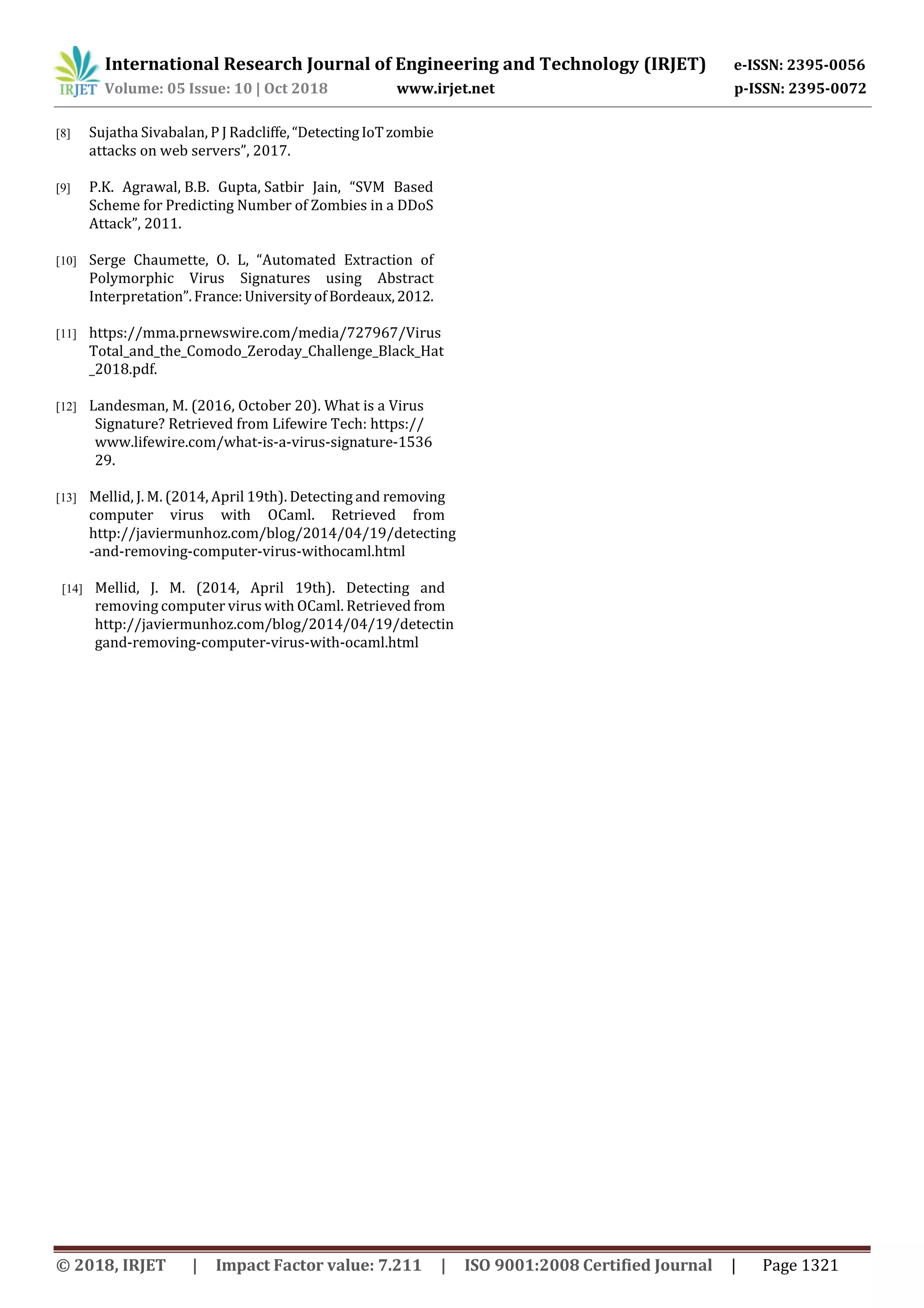 International Research Journal of Engineering and Technology (IRJET) e-ISSN: 2395-0056
Volume: 05 Issue: 10 | Oct 2018 www.irjet.net p-ISSN: 2395-0072
© 2018, IRJET | Impact Factor value: 7.211 | ISO 9001:2008 Certified Journal | Page 1321
[8] Sujatha Sivabalan, P J Radcliffe,“DetectingIoTzombie
attacks on web servers”, 2017.
[9] P.K. Agrawal, B.B. Gupta, Satbir Jain, “SVM Based
Scheme for Predicting Number of Zombies in a DDoS
Attack”, 2011.
[10] Serge Chaumette, O. L, “Automated Extraction of
Polymorphic Virus Signatures using Abstract
Interpretation”. France:UniversityofBordeaux,2012.
[11] https://mma.prnewswire.com/media/727967/Virus
Total_and_the_Comodo_Zeroday_Challenge_Black_Hat
_2018.pdf.
[12] Landesman, M. (2016, October 20). What is a Virus
Signature? Retrieved from Lifewire Tech: https://
www.lifewire.com/what-is-a-virus-signature-1536
29.
[13] Mellid, J. M. (2014, April 19th). Detecting and removing
computer virus with OCaml. Retrieved from
http://javiermunhoz.com/blog/2014/04/19/detecting
-and-removing-computer-virus-withocaml.html
[14] Mellid, J. M. (2014, April 19th). Detecting and
removing computer virus with OCaml. Retrieved from
http://javiermunhoz.com/blog/2014/04/19/detectin
gand-removing-computer-virus-with-ocaml.html
 