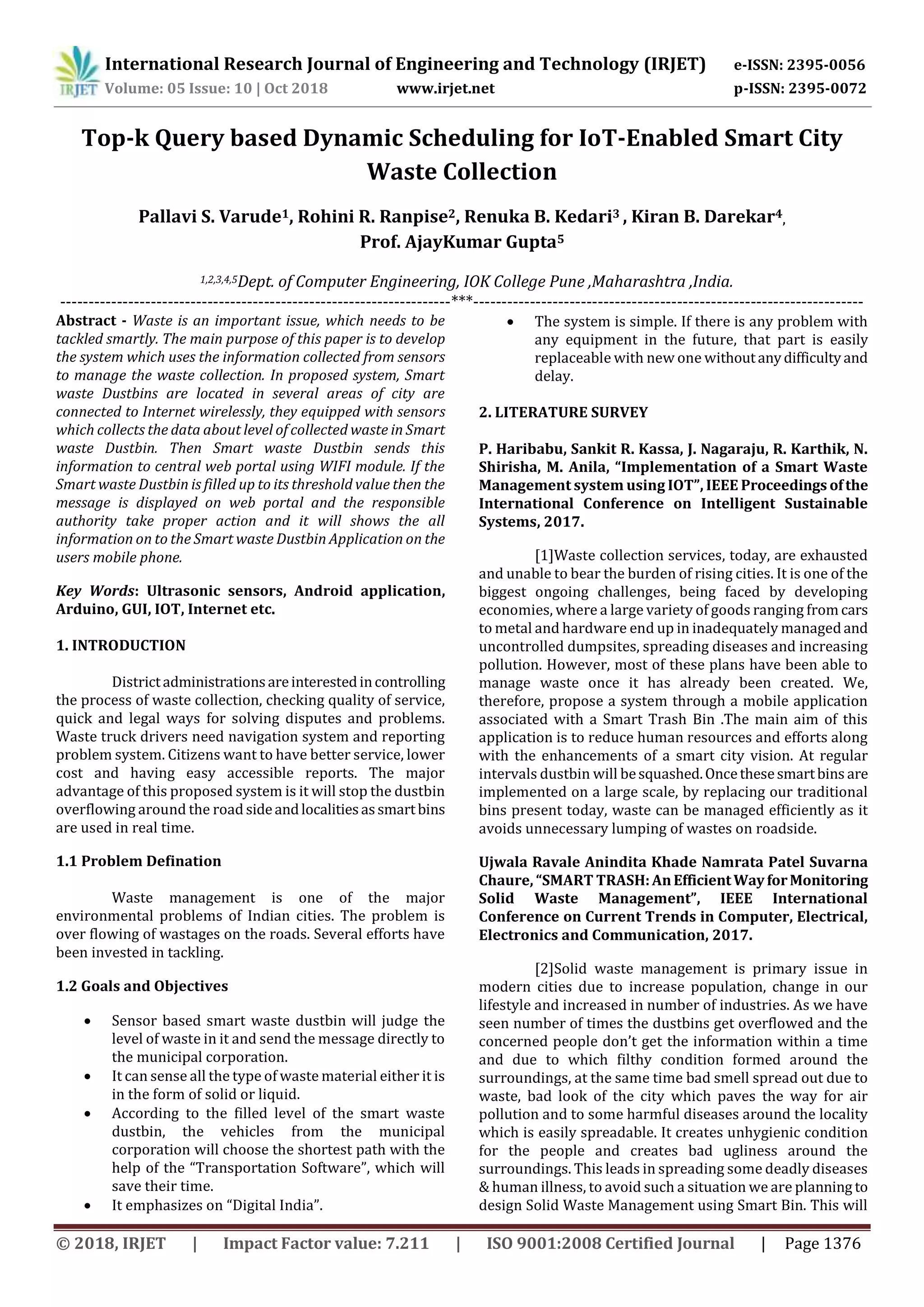 International Research Journal of Engineering and Technology (IRJET) e-ISSN: 2395-0056
Volume: 05 Issue: 10 | Oct 2018 www.irjet.net p-ISSN: 2395-0072
© 2018, IRJET | Impact Factor value: 7.211 | ISO 9001:2008 Certified Journal | Page 1376
Top-k Query based Dynamic Scheduling for IoT-Enabled Smart City
Waste Collection
Pallavi S. Varude1, Rohini R. Ranpise2, Renuka B. Kedari3 , Kiran B. Darekar4,
Prof. AjayKumar Gupta5
1,2,3,4,5Dept. of Computer Engineering, IOK College Pune ,Maharashtra ,India.
---------------------------------------------------------------------***---------------------------------------------------------------------
Abstract - Waste is an important issue, which needs to be
tackled smartly. The main purpose of this paper is to develop
the system which uses the information collected from sensors
to manage the waste collection. In proposed system, Smart
waste Dustbins are located in several areas of city are
connected to Internet wirelessly, they equipped with sensors
which collects the data about level of collected waste in Smart
waste Dustbin. Then Smart waste Dustbin sends this
information to central web portal using WIFI module. If the
Smart waste Dustbin is filled up to its threshold value then the
message is displayed on web portal and the responsible
authority take proper action and it will shows the all
information on to the Smart waste Dustbin Application on the
users mobile phone.
Key Words: Ultrasonic sensors, Android application,
Arduino, GUI, IOT, Internet etc.
1. INTRODUCTION
Districtadministrationsareinterestedincontrolling
the process of waste collection, checking quality of service,
quick and legal ways for solving disputes and problems.
Waste truck drivers need navigation system and reporting
problem system. Citizens want to have better service, lower
cost and having easy accessible reports. The major
advantage of this proposed system is it will stop the dustbin
overflowing around the road sideandlocalitiesassmartbins
are used in real time.
1.1 Problem Defination
Waste management is one of the major
environmental problems of Indian cities. The problem is
over flowing of wastages on the roads. Several efforts have
been invested in tackling.
1.2 Goals and Objectives
 Sensor based smart waste dustbin will judge the
level of waste in it and send the message directly to
the municipal corporation.
 It can sense all the type of waste material either it is
in the form of solid or liquid.
 According to the filled level of the smart waste
dustbin, the vehicles from the municipal
corporation will choose the shortest path with the
help of the “Transportation Software”, which will
save their time.
 It emphasizes on “Digital India”.
 The system is simple. If there is any problem with
any equipment in the future, that part is easily
replaceable with new one withoutanydifficultyand
delay.
2. LITERATURE SURVEY
P. Haribabu, Sankit R. Kassa, J. Nagaraju, R. Karthik, N.
Shirisha, M. Anila, “Implementation of a Smart Waste
Management system using IOT”, IEEE Proceedings ofthe
International Conference on Intelligent Sustainable
Systems, 2017.
[1]Waste collection services, today, are exhausted
and unable to bear the burden of rising cities. It is one of the
biggest ongoing challenges, being faced by developing
economies, where a large variety of goods ranging from cars
to metal and hardware end up in inadequately managedand
uncontrolled dumpsites, spreading diseases and increasing
pollution. However, most of these plans have been able to
manage waste once it has already been created. We,
therefore, propose a system through a mobile application
associated with a Smart Trash Bin .The main aim of this
application is to reduce human resources and efforts along
with the enhancements of a smart city vision. At regular
intervals dustbin will besquashed.Oncethesesmartbins are
implemented on a large scale, by replacing our traditional
bins present today, waste can be managed efficiently as it
avoids unnecessary lumping of wastes on roadside.
Ujwala Ravale Anindita Khade Namrata Patel Suvarna
Chaure, “SMART TRASH:AnEfficientWayforMonitoring
Solid Waste Management”, IEEE International
Conference on Current Trends in Computer, Electrical,
Electronics and Communication, 2017.
[2]Solid waste management is primary issue in
modern cities due to increase population, change in our
lifestyle and increased in number of industries. As we have
seen number of times the dustbins get overflowed and the
concerned people don’t get the information within a time
and due to which filthy condition formed around the
surroundings, at the same time bad smell spread out due to
waste, bad look of the city which paves the way for air
pollution and to some harmful diseases around the locality
which is easily spreadable. It creates unhygienic condition
for the people and creates bad ugliness around the
surroundings. This leads in spreading some deadly diseases
& human illness, to avoid such a situation we are planning to
design Solid Waste Management using Smart Bin. This will
 