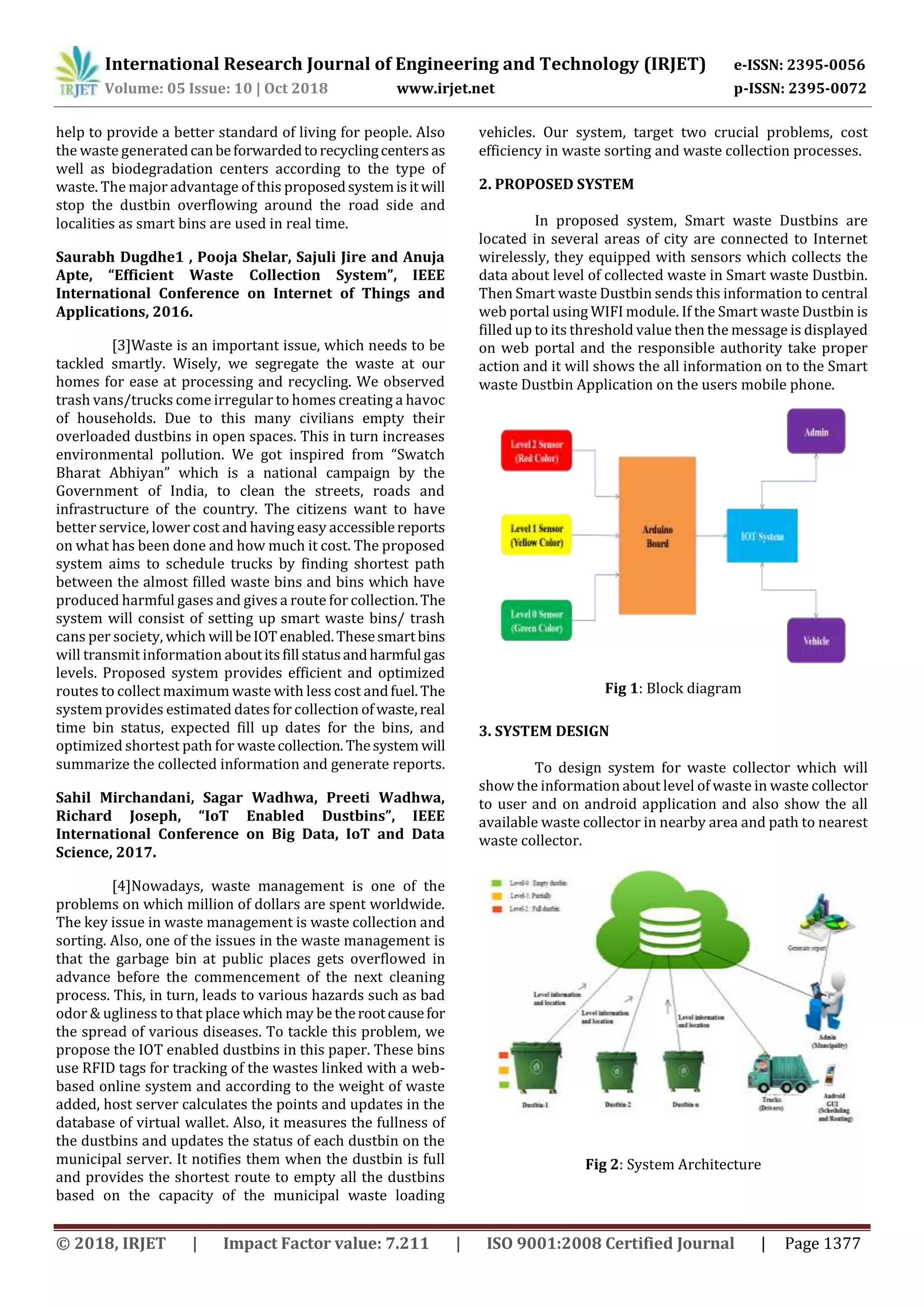 International Research Journal of Engineering and Technology (IRJET) e-ISSN: 2395-0056
Volume: 05 Issue: 10 | Oct 2018 www.irjet.net p-ISSN: 2395-0072
© 2018, IRJET | Impact Factor value: 7.211 | ISO 9001:2008 Certified Journal | Page 1377
help to provide a better standard of living for people. Also
the waste generatedcanbeforwardedtorecyclingcentersas
well as biodegradation centers according to the type of
waste. The major advantage of this proposedsystemisit will
stop the dustbin overflowing around the road side and
localities as smart bins are used in real time.
Saurabh Dugdhe1 , Pooja Shelar, Sajuli Jire and Anuja
Apte, “Efficient Waste Collection System”, IEEE
International Conference on Internet of Things and
Applications, 2016.
[3]Waste is an important issue, which needs to be
tackled smartly. Wisely, we segregate the waste at our
homes for ease at processing and recycling. We observed
trash vans/trucks come irregular to homes creating a havoc
of households. Due to this many civilians empty their
overloaded dustbins in open spaces. This in turn increases
environmental pollution. We got inspired from “Swatch
Bharat Abhiyan” which is a national campaign by the
Government of India, to clean the streets, roads and
infrastructure of the country. The citizens want to have
better service, lower cost and having easy accessiblereports
on what has been done and how much it cost. The proposed
system aims to schedule trucks by finding shortest path
between the almost filled waste bins and bins which have
produced harmful gases and gives a route for collection.The
system will consist of setting up smart waste bins/ trash
cans per society, which will beIOT enabled.Thesesmartbins
will transmit information aboutitsfill statusandharmful gas
levels. Proposed system provides efficient and optimized
routes to collect maximum waste with less cost andfuel.The
system provides estimated dates for collection ofwaste,real
time bin status, expected fill up dates for the bins, and
optimized shortest path for wastecollection. Thesystem will
summarize the collected information and generate reports.
Sahil Mirchandani, Sagar Wadhwa, Preeti Wadhwa,
Richard Joseph, “IoT Enabled Dustbins”, IEEE
International Conference on Big Data, IoT and Data
Science, 2017.
[4]Nowadays, waste management is one of the
problems on which million of dollars are spent worldwide.
The key issue in waste management is waste collection and
sorting. Also, one of the issues in the waste management is
that the garbage bin at public places gets overflowed in
advance before the commencement of the next cleaning
process. This, in turn, leads to various hazards such as bad
odor & ugliness to that place which may be therootcausefor
the spread of various diseases. To tackle this problem, we
propose the IOT enabled dustbins in this paper. These bins
use RFID tags for tracking of the wastes linked with a web-
based online system and according to the weight of waste
added, host server calculates the points and updates in the
database of virtual wallet. Also, it measures the fullness of
the dustbins and updates the status of each dustbin on the
municipal server. It notifies them when the dustbin is full
and provides the shortest route to empty all the dustbins
based on the capacity of the municipal waste loading
vehicles. Our system, target two crucial problems, cost
efficiency in waste sorting and waste collection processes.
2. PROPOSED SYSTEM
In proposed system, Smart waste Dustbins are
located in several areas of city are connected to Internet
wirelessly, they equipped with sensors which collects the
data about level of collected waste in Smart waste Dustbin.
Then Smart waste Dustbin sends this information to central
web portal using WIFI module. If the Smart waste Dustbin is
filled up to its threshold value then the message is displayed
on web portal and the responsible authority take proper
action and it will shows the all information on to the Smart
waste Dustbin Application on the users mobile phone.
Fig 1: Block diagram
3. SYSTEM DESIGN
To design system for waste collector which will
show the information about level of waste in waste collector
to user and on android application and also show the all
available waste collector in nearby area and path to nearest
waste collector.
Fig 2: System Architecture
 