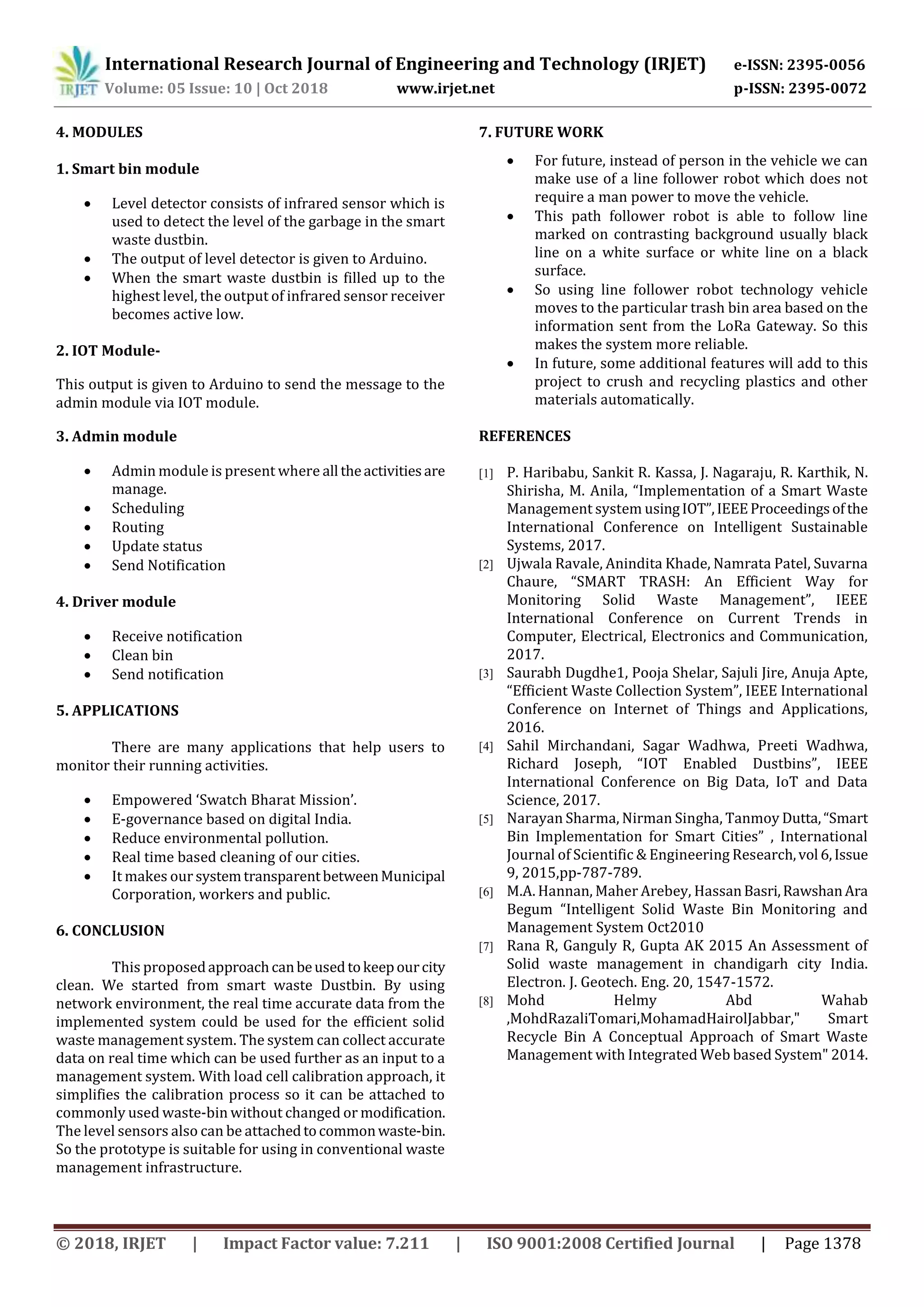 International Research Journal of Engineering and Technology (IRJET) e-ISSN: 2395-0056
Volume: 05 Issue: 10 | Oct 2018 www.irjet.net p-ISSN: 2395-0072
© 2018, IRJET | Impact Factor value: 7.211 | ISO 9001:2008 Certified Journal | Page 1378
4. MODULES
1. Smart bin module
 Level detector consists of infrared sensor which is
used to detect the level of the garbage in the smart
waste dustbin.
 The output of level detector is given to Arduino.
 When the smart waste dustbin is filled up to the
highest level, the output of infrared sensor receiver
becomes active low.
2. IOT Module-
This output is given to Arduino to send the message to the
admin module via IOT module.
3. Admin module
 Admin module is present where all theactivitiesare
manage.
 Scheduling
 Routing
 Update status
 Send Notification
4. Driver module
 Receive notification
 Clean bin
 Send notification
5. APPLICATIONS
There are many applications that help users to
monitor their running activities.
 Empowered ‘Swatch Bharat Mission’.
 E-governance based on digital India.
 Reduce environmental pollution.
 Real time based cleaning of our cities.
 It makes our systemtransparentbetweenMunicipal
Corporation, workers and public.
6. CONCLUSION
This proposedapproachcanbeusedtokeepourcity
clean. We started from smart waste Dustbin. By using
network environment, the real time accurate data from the
implemented system could be used for the efficient solid
waste management system. The system can collect accurate
data on real time which can be used further as an input to a
management system. With load cell calibration approach, it
simplifies the calibration process so it can be attached to
commonly used waste-bin without changed or modification.
The level sensors also can be attachedtocommonwaste-bin.
So the prototype is suitable for using in conventional waste
management infrastructure.
7. FUTURE WORK
 For future, instead of person in the vehicle we can
make use of a line follower robot which does not
require a man power to move the vehicle.
 This path follower robot is able to follow line
marked on contrasting background usually black
line on a white surface or white line on a black
surface.
 So using line follower robot technology vehicle
moves to the particular trash bin area based on the
information sent from the LoRa Gateway. So this
makes the system more reliable.
 In future, some additional features will add to this
project to crush and recycling plastics and other
materials automatically.
REFERENCES
[1] P. Haribabu, Sankit R. Kassa, J. Nagaraju, R. Karthik, N.
Shirisha, M. Anila, “Implementation of a Smart Waste
Management system usingIOT”,IEEEProceedingsofthe
International Conference on Intelligent Sustainable
Systems, 2017.
[2] Ujwala Ravale, Anindita Khade, Namrata Patel, Suvarna
Chaure, “SMART TRASH: An Efficient Way for
Monitoring Solid Waste Management”, IEEE
International Conference on Current Trends in
Computer, Electrical, Electronics and Communication,
2017.
[3] Saurabh Dugdhe1, Pooja Shelar, Sajuli Jire, Anuja Apte,
“Efficient Waste Collection System”, IEEE International
Conference on Internet of Things and Applications,
2016.
[4] Sahil Mirchandani, Sagar Wadhwa, Preeti Wadhwa,
Richard Joseph, “IOT Enabled Dustbins”, IEEE
International Conference on Big Data, IoT and Data
Science, 2017.
[5] Narayan Sharma, Nirman Singha, Tanmoy Dutta,“Smart
Bin Implementation for Smart Cities” , International
Journal of Scientific & Engineering Research,vol 6,Issue
9, 2015,pp-787-789.
[6] M.A. Hannan, Maher Arebey, HassanBasri,RawshanAra
Begum “Intelligent Solid Waste Bin Monitoring and
Management System Oct2010
[7] Rana R, Ganguly R, Gupta AK 2015 An Assessment of
Solid waste management in chandigarh city India.
Electron. J. Geotech. Eng. 20, 1547-1572.
[8] Mohd Helmy Abd Wahab
,MohdRazaliTomari,MohamadHairolJabbar," Smart
Recycle Bin A Conceptual Approach of Smart Waste
Management with Integrated Web based System" 2014.
 