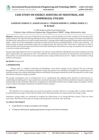 International Research Journal of Engineering and Technology (IRJET) e-ISSN: 2395-0056
Volume: 05 Issue: 10 | Oct 2018 www.irjet.net p-ISSN: 2395-0072
© 2018, IRJET | Impact Factor value: 7.211 | ISO 9001:2008 Certified Journal | Page 1419
CASE STUDY ON ENERGY AUDITING OF INDUSTRIAL AND
COMMERCIAL UTILIIES
GAIKWAD VAIBHAV S.1, KAKAD SAGAR S.2, THAKUR KISHORI S.3, ZIMBAL KOMAL V.4,
M. M. Dixit5
1,2,3,4BE Students of Electrical Engineering
5Professor, Dept. of Electrical Engineering, Vishwaniketan’s iMEET college, Maharashtra, India
----------------------------------------------------------------------***---------------------------------------------------------------------
Abstract:- Energy audit is a process of checking the way energy is used and identify areas where wastage can be minimize if not
totally eradicate. The objective of Energy Management is to achieve and maintain optimum energy procurement and utilization,
throughout the organization as to reduce energy expenditure / wastage without affectingquality. Energyauditconsistsofseveral
stages which can be done depending on the type of audit and the function of audited facility. It starts with reviewing the
historical data of energy consumption which can be analyzed from the electricity bills. These data is important in order to
understand the patterns of energy used and their trend. After obtaining the information on energy consumption, the next stage is
to set up an energy audit program.
Energy audits helps industrial sector to understand how they use energy andhelpto identify the areas wherewastage occurs and
where opportunities for improvement exist. The standards the step-by-step procedure for measurement and assessment of
these systems are presented which are key component of any energy audit practice and are highly recommended to energy
auditors and mangers.
Key Words: Energy audit
1. INTRODUCTION
Energy audit is a method of checking and identifying areas where wastage can be reduced. The aim of Energy
Management is to achieve and maintain optimum energy procurement and utilization, throughout the organization as to
minimize energy costs without affecting production and quality This program should start with site inspection in order to get
information on present energy consumed.
The energy consumption such as running hours of air- conditioning, fans, lighting levels, locations of unnecessary air-
conditioning and lighting due to unoccupied areas ,unwanted openings, rusted and dusted conditions of panels, temperature
and humidity, pump scheduling . Efficiencies of equipment’s and machine and the areas of high energy consumption and the
scope to reduce consumption should be recorded for further analysis.
1.1 Objective
The objectives of an energy audit can vary from one plant to another. However, an energy audit is usually conducted
to understand how energy is used within the plant and to find opportunities for improvement and energy saving.
Sometimes, energy audits are conducted to evaluate the effectiveness of an energy efficiency project. There are three
main steps. These three main steps are energy audit preparation, execution, and reporting.
1.2 AIM OF THE PROJECT
 To get details on energy consumption and wastage.
 To improve efficiency by applying appropriate energy conservation techniques.
 