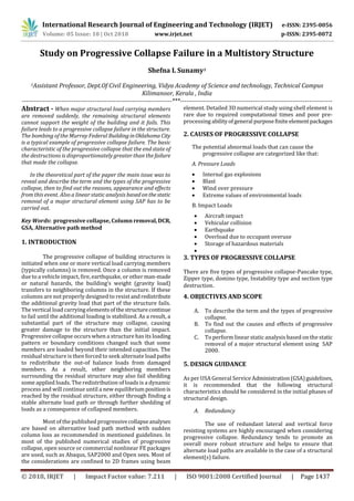 International Research Journal of Engineering and Technology (IRJET) e-ISSN: 2395-0056
Volume: 05 Issue: 10 | Oct 2018 www.irjet.net p-ISSN: 2395-0072
© 2018, IRJET | Impact Factor value: 7.211 | ISO 9001:2008 Certified Journal | Page 1437
Study on Progressive Collapse Failure in a Multistory Structure
Shefna L Sunamy1
1Assistant Professor, Dept.Of Civil Engineering, Vidya Academy of Science and technology, Technical Campus
Kilimanoor, Kerala , India
------------------------------------------------------------------------***-------------------------------------------------------------------------
Abstract - When major structural load carrying members
are removed suddenly, the remaining structural elements
cannot support the weight of the building and it fails. This
failure leads to a progressive collapse failure in the structure.
The bombing of the Murray Federal BuildinginOklahoma City
is a typical example of progressive collapse failure. The basic
characteristic of the progressive collapse that the end state of
the destructions is disproportionately greater than the failure
that made the collapse.
In the theoretical part of the paper the main issue was to
reveal and describe the term and the types of the progressive
collapse, then to find out the reasons, appearance and effects
from this event. Also a linear static analysis basedonthestatic
removal of a major structural element using SAP has to be
carried out.
Key Words: progressive collapse, Column removal, DCR,
GSA, Alternative path method
1. INTRODUCTION
The progressive collapse of building structures is
initiated when one or more vertical load carrying members
(typically columns) is removed. Once a column is removed
due to a vehicle impact, fire, earthquake, or otherman-made
or natural hazards, the building’s weight (gravity load)
transfers to neighboring columns in the structure. If these
columns are not properly designed to resist andredistribute
the additional gravity load that part of the structure fails.
The vertical load carrying elementsofthestructurecontinue
to fail until the additional loading is stabilized. As a result, a
substantial part of the structure may collapse, causing
greater damage to the structure than the initial impact.
Progressive collapse occurs when a structure has its loading
pattern or boundary conditions changed such that some
members are loaded beyond their intended capacities. The
residual structure is then forced to seek alternate loadpaths
to redistribute the out-of balance loads from damaged
members. As a result, other neighboring members
surrounding the residual structure may also fail shedding
some applied loads. The redistribution of loads is a dynamic
process and will continue until a new equilibrium positionis
reached by the residual structure, either through finding a
stable alternate load path or through further shedding of
loads as a consequence of collapsed members.
Most of the published progressivecollapseanalyses
are based on alternative load path method with sudden
column loss as recommended in mentioned guidelines. In
most of the published numerical studies of progressive
collapse, open source or commercial nonlinear FE packages
are used, such as Abaqus, SAP2000 and Open sees. Most of
the considerations are confined to 2D frames using beam
element. Detailed 3D numerical study using shell element is
rare due to required computational times and poor pre-
processing abilityofgeneral purposefiniteelementpackages
2. CAUSES OF PROGRESSIVE COLLAPSE
The potential abnormal loads that can cause the
progressive collapse are categorized like that:
A. Pressure Loads
 Internal gas explosions
 Blast
 Wind over pressure
 Extreme values of environmental loads
B. Impact Loads
 Aircraft impact
 Vehicular collision
 Earthquake
 Overload due to occupant overuse
 Storage of hazardous materials

3. TYPES OF PROGRESSIVE COLLAPSE
There are five types of progressive collapse-Pancake type,
Zipper type, domino type, Instability type and section type
destruction.
4. OBJECTIVES AND SCOPE
A. To describe the term and the types of progressive
collapse.
B. To find out the causes and effects of progressive
collapse.
C. To perform linear static analysis based on the static
removal of a major structural element using SAP
2000.
5. DESIGN GUIDANCE
As per USA General Service Administration(GSA)guidelines,
it is recommended that the following structural
characteristics should be considered in the initial phases of
structural design.
A. Redundancy
The use of redundant lateral and vertical force
resisting systems are highly encouraged when considering
progressive collapse. Redundancy tends to promote an
overall more robust structure and helps to ensure that
alternate load paths are available in the case of a structural
element(s) failure.
 