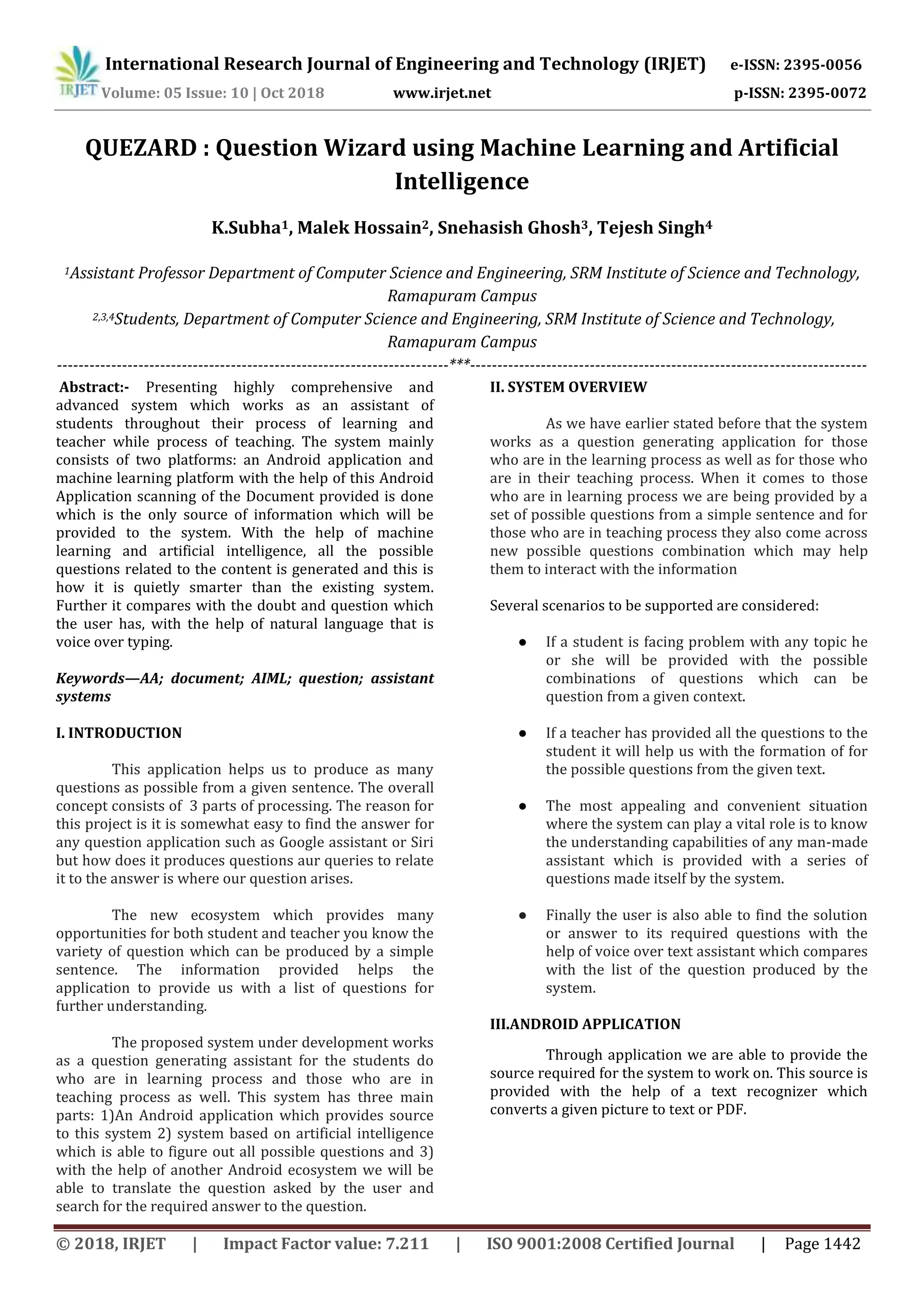 International Research Journal of Engineering and Technology (IRJET) e-ISSN: 2395-0056
Volume: 05 Issue: 10 | Oct 2018 www.irjet.net p-ISSN: 2395-0072
© 2018, IRJET | Impact Factor value: 7.211 | ISO 9001:2008 Certified Journal | Page 1442
QUEZARD : Question Wizard using Machine Learning and Artificial
Intelligence
K.Subha1, Malek Hossain2, Snehasish Ghosh3, Tejesh Singh4
1Assistant Professor Department of Computer Science and Engineering, SRM Institute of Science and Technology,
Ramapuram Campus
2,3,4Students, Department of Computer Science and Engineering, SRM Institute of Science and Technology,
Ramapuram Campus
------------------------------------------------------------------------***-------------------------------------------------------------------------
Abstract:- Presenting highly comprehensive and
advanced system which works as an assistant of
students throughout their process of learning and
teacher while process of teaching. The system mainly
consists of two platforms: an Android application and
machine learning platform with the help of this Android
Application scanning of the Document provided is done
which is the only source of information which will be
provided to the system. With the help of machine
learning and artificial intelligence, all the possible
questions related to the content is generated and this is
how it is quietly smarter than the existing system.
Further it compares with the doubt and question which
the user has, with the help of natural language that is
voice over typing.
Keywords—AA; document; AIML; question; assistant
systems
I. INTRODUCTION
This application helps us to produce as many
questions as possible from a given sentence. The overall
concept consists of 3 parts of processing. The reason for
this project is it is somewhat easy to find the answer for
any question application such as Google assistant or Siri
but how does it produces questions aur queries to relate
it to the answer is where our question arises.
The new ecosystem which provides many
opportunities for both student and teacher you know the
variety of question which can be produced by a simple
sentence. The information provided helps the
application to provide us with a list of questions for
further understanding.
The proposed system under development works
as a question generating assistant for the students do
who are in learning process and those who are in
teaching process as well. This system has three main
parts: 1)An Android application which provides source
to this system 2) system based on artificial intelligence
which is able to figure out all possible questions and 3)
with the help of another Android ecosystem we will be
able to translate the question asked by the user and
search for the required answer to the question.
II. SYSTEM OVERVIEW
As we have earlier stated before that the system
works as a question generating application for those
who are in the learning process as well as for those who
are in their teaching process. When it comes to those
who are in learning process we are being provided by a
set of possible questions from a simple sentence and for
those who are in teaching process they also come across
new possible questions combination which may help
them to interact with the information
Several scenarios to be supported are considered:
● If a student is facing problem with any topic he
or she will be provided with the possible
combinations of questions which can be
question from a given context.
● If a teacher has provided all the questions to the
student it will help us with the formation of for
the possible questions from the given text.
● The most appealing and convenient situation
where the system can play a vital role is to know
the understanding capabilities of any man-made
assistant which is provided with a series of
questions made itself by the system.
● Finally the user is also able to find the solution
or answer to its required questions with the
help of voice over text assistant which compares
with the list of the question produced by the
system.
III.ANDROID APPLICATION
Through application we are able to provide the
source required for the system to work on. This source is
provided with the help of a text recognizer which
converts a given picture to text or PDF.
 